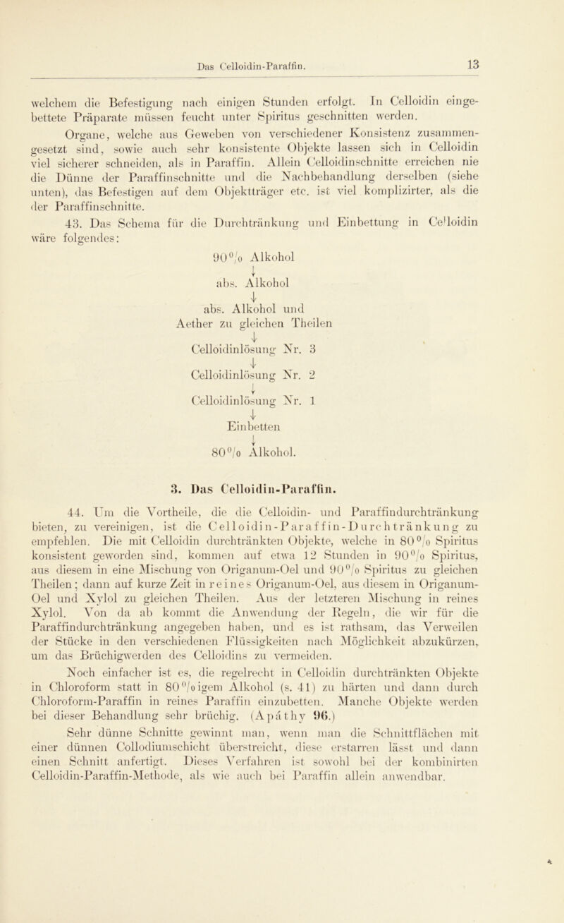 welchem die Befestigung nach einigen Stunden erfolgt. In Celloidin einge- bettete Präparate müssen feucht unter Spiritus geschnitten werden. Organe, welche aus Geweben von verschiedener Konsistenz zusammen- gesetzt sind, sowie auch sehr konsistente Objekte lassen sich in Celloidin viel sicherer schneiden, als in Paraffin. Allein Celloidin schnitte erreichen nie die Dünne der Paraffinschnitte und die Nachbehandlung derselben (siehe unten), das Befestigen auf dem Objektträger etc. ist viel komplizirter, als die der Paraffinschnitte. 43. Das Schema für die Durchtränkung und Einbettung in Ce'loidin wäre folgendes: 90°/o Alkohol 1 abs. Alkohol I abs. Alkohol und Aether zu gleichen Theilen Celloidinlösung Nr. 3 O Celloidinlösung Nr. 2 Celloidinlösung Nr. 1 Einbetten 80°/o Alkohol. 3. Das Celloidin-Parafiin. 44. Um die Vortheile, die die Celloidin- und Paraffindurchtränkung bieten, zu vereinigen, ist die Celloidin-Paraffin-Durchtränkung zu empfehlen. Die mit Celloidin durchtränkten Objekte, welche in 80°/o Spiritus konsistent geworden sind, kommen auf etwa 12 Stunden in 90° o Spiritus, aus diesem in eine Mischung von Origanum-Oel und 90°/o Spiritus zu gleichen Theilen; dann auf kurze Zeit in reines Origanum-Oel, aus diesem in Origanum- Oel und Xylol zu gleichen Theilen. Aus der letzteren Mischung in reines Xylol. Von da ab kommt die Anwendung der Regeln, die wir für die Paraffindurchtränkung angegeben haben, und es ist rathsam, das Verweilen der Stücke in den verschiedenen Flüssigkeiten nach Möglichkeit abzukürzen, um das Brüchigwerden des Celloidi ns zu vermeiden. Noch einfacher ist es, die regelrecht in Celloidin durchtränkten Objekte in Chloroform statt in 80°/oigem Alkohol (s. 41) zu härten und dann durch Chloroform-Paraffin in reines Paraffin einzubetten. Manche Objekte werden bei dieser Behandlung sehr brüchig. (Apäthy 96.) Sehr dünne Schnitte gewinnt man, wenn man die Schnittflächen mit einer dünnen Collodiumschicht überstreicht, diese erstarren lässt und dann einen Schnitt anfertigt. Dieses Verfahren ist sowohl bei der kombinirten Celloidin-Paraffin-Methode, als wie auch bei Paraffin allein anwendbar.