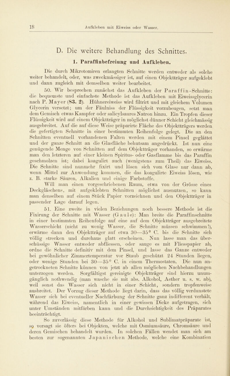 D. Die weitere Behandlung des Schnittes. 1. Par affin!) efreiung und Aufkleben. Die durch Mikrotomiren erlangten Schnitte werden entweder als solche weiter behandelt, oder, was zweckmässiger ist, auf einen Objektträger aufgeklebt und dann zugleich mit demselben weiter bearbeitet. 50. Wir besprechen zunächst das Aufkleben der Paraffin-Schnitte: die bequemste und einfachste Methode ist das Aufkleben mit Eiweissglycerin nach P. Mayer (83. 2). Hühnereiweiss wird filtrirt und mit gleichem Volumen Glycerin versetzt; um der Fäulniss der Flüssigkeit vorzubeugen, setzt man dem Gemisch etwas Kampfer oder salicylsaures Natron hinzu. Ein Tropfen dieser Flüssigkeit wird auf einem Objektträger in möglichst dünner Schicht gleichmässig ausgebreitet. Auf die auf diese Weise präparirte Fläche des Objektträgers werden die gefertigten Schnitte in einer bestimmten Reihenfolge gelegt. Die an den Schnitten eventuell vorhandenen Falten werden mit einem Pinsel geglättet und der ganze Schnitt an die Glasfläche behutsam angedrückt. Ist nun eine genügende Menge von Schnitten auf dem Objektträger vorhanden, so erwärme man den letzteren auf einer kleinen Spiritus- oder Gasflamme bis das Paraffin geschmolzen ist; dabei koagulirt auch (wenigstens zum Theil) das Eiweiss. Die Schnitte sind nunmehr fixirt und lösen sich vom Glase nur dann ab, wenn Mittel zur Anwendung kommen, die das koagulirte Eiweiss lösen, wie z. B. starke Säuren, Alkalien und einige Farbstoffe. AVill man einen vorgeschriebenen Raum, etwa von der Grösse eines Deckgläschens, mit aufgeklebten Schnitten möglichst ausnutzen, so kann man denselben auf einem Stück Papier vorzeichnen und den Objektträger in passender Lage darauf legen. 51. Eine zweite in vielen Beziehungen noch bessere Methode ist die Fixirung der Schnitte mit Wasser (Gaule): Man breite die Paraffinschnitte in einer bestimmten Reihenfolge auf eine auf dem Objektträger ausgebreitete Wasserschicht (nicht zu wenig Wasser, die Schnitte müssen schwimmen!), erwärme dann den Objektträger auf etwa 30—35° C. bis die Schnitte sich völlig strecken und durchaus glatt erscheinen. Nun lasse man das über- schüssige Wasser entweder abfliessen, oder sauge es mit Fliesspapier ab, ordne die Schnitte definitiv mit dem Pinsel, und lasse das Ganze entweder bei gewöhnlicher Zimmertemperatur vor Staub geschützt 24 Stunden liegen, oder wenige Stunden bei 30—35° C. in einem Thermostaten. Die nun an- getrockneten Schnitte können von jetzt ab allen möglichen Nachbehandlungen unterzogen werden. Sorgfältigst gereinigte Objektträger sind hierzu unum- gänglich nothwendig (man wasche sie mit abs. Alkohol, Aether u. s. w. ab), weil sonst das Wasser sich nicht in einer Schicht, sondern tropfenweise ausbreitet. Der Vorzug dieser Methode liegt darin, dass das völlig verdunstete Wasser sich bei eventueller Nachfärbung der Schnitte ganz indifferent verhält, während das Eiweiss, namentlich in einer gewissen Dicke aufgetragen, sich unter Umständen mitfärben kann und die Durchsichtigkeit des Präparates beeinträchtigt. So zuverlässig diese Methode für Alkohol und Sublimatpräparate ist, so versagt sie öfters bei Objekten, welche mit Osmiumsäure, Chromsäure und deren Gemischen behandelt wurden. In solchen Fällen wendet man sich am besten zur sogenannten Japanischen Methode, welche eine Kombination
