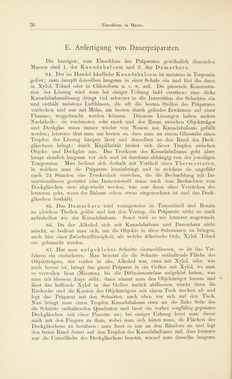 E. Anfertigung von Dauerpräparaten. Die harzigen, zum Einschluss des Präparates gewöhnlich dienenden Massen sind 1. der Kanadabalsam und 2. das Damarharz. 84. Der im Handel käufliche Kanadabalsam ist meistens in Terpentin gelöst; man dampft denselben langsam in einer Schale ein und löst ihn dann in Xylol, Toluol oder in Chloroform u. s. w. auf. Die passende Konzentra- tion der Lösung wird man bei einiger Uebung bald errathen: eine dicke Kanadabalsamlösung dringt viel schwerer in die Interstitiell des Schnittes ein und enthält meistens Luftblasen, die oft die besten Stellen des Präparates verdecken und nur mit Mühe, am besten durch gelindes Erwärmen auf einer Flamme, weggebracht werden können. Dünnere Lösungen haben andere Nachtheile: sie verdunsten sehr rasch und der Raum zwischen Objektträger und Deckglas muss immer wieder von Neuem mit Kanadabalsam gefüllt werden; letzteres thut man am besten so, dass man an einem Glasstabe einen Tropfen der Lösung hängen lässt und denselben an den Rand des Deck- gläschens bringt; durch Kapillarität breitet sich dieser Tropfen zwischen Objekt- und Deckglas aus. Das Trocknen des Kanadabalsams geht über- haupt ziemlich langsam vor sich und ist durchaus abhängig von der jeweiligen Temperatur. Man bedient sich deshalb mit Vortheil eines Thermostaten, in welchen man die Präparate hineinbringt und in welchem sie ungefähr nach 24 Stunden eine Trockenheit erreichen, die die Beobachtung mit Im- mersionslinsen gestattet (das Immersionsöl muss nach dem Beobachten vom Deckgläschen stets abgewischt werden, was nur dann ohne Verrücken des letzteren geht, wenn der Balsam schon etwas eingetrocknet ist und das Deck- gläschen festhält). 85. Das Damarharz wird vorzugsweise in Terpentinöl und Benzin zu gleichen Theilen gelöst und hat den Vorzug, die Präparate nicht so stark aufzuhellen wie der Kanadabalsam. Sonst wird es wie letzterer angewandt. 86. Da der Alkohol sich mit Kanadabalsam und Damarharz nicht mischt, so bedient man sich, um die Objekte in diese Substanzen zu bringen, auch hier einer Zwischenflüssigkeit, als welche ätherische Oele, Xylol, Toluol etc. gebraucht werden. 87. Hat man auf geklebte Schnitte einzuschliessen, so ist das ^ er- fahren ein einfacheres. Man benetzt die die Schnitte enthaltende Fläche des Objektträgers, der vorher in abs. Alkohol war, etwa mit Xylol, oder, was noch besser ist, bringt das ganze Präparat in ein Gefäss mit Xylol, wo man es verweilen lässt (Minuten), bis die Diffusionsströme aufgehört haben, was man mit blossem Auge sieht; dann nimmt man den Objektträger heraus und lässt das haftende Xylol in das Gefäss zurück abfliessen, wischt dann die Rückseite und die Kanten des Objektträgers mit einem Tuch trocken ab und legt das Präparat mit den Schnitten nach oben vor sich auf den Tisch. Nun bringt man einen Tropfen Kanadabalsam etwa an die linke Seite des die Schnitte enthaltenden Quadraten und fasst ein vorher sorgfältig geputztes Deckgläschen mit einer Pincette an; bei einiger Hebung lernt man dieses auch mit den Fingern zu thun, wobei man sich hüten muss, die Flächen des Deckgläschens zu berühren: man fasst es nur an den Rändern an und legt den freien Rand derart auf den Tropfen des Kanadabalsams auf, dass letzterer nur die Unterfläche des Deckgläschens benetzt, worauf man dasselbe langsam