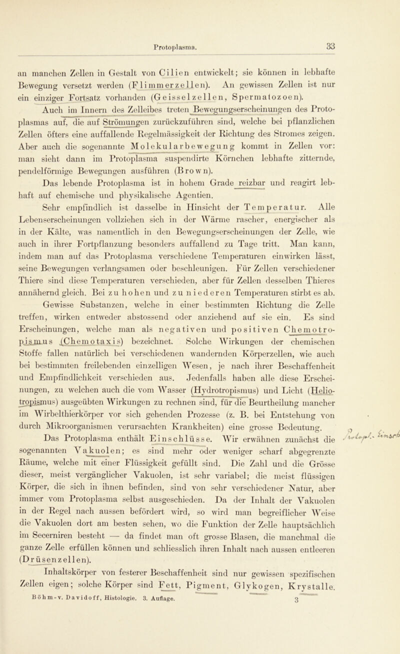 an manchen Zellen in Gestalt von Cilien entwickelt; sie können in lebhafte Bewegung versetzt werden (F 1 i mm er z e 1 len). An gewissen Zellen ist nur ein einziger Fortsatz vorhanden (Geissei zellen, Spermatozoen). Auch im Innern des Zelleibes treten Bewegungserscheinungen des Proto- plasmas auf, die auf Strömungen zurückzuführen sind, welche bei pflanzlichen Zellen öfters eine auffallende Regelmässigkeit der Richtung des Stromes zeigen. Aber auch die sogenannte Molekularbewegung kommt in Zellen vor: man sieht dann im Protoplasma suspendirte Körnchen lebhafte zitternde, pendelförmige Bewegungen ausführen (Brown). Das lebende Protoplasma ist in hohem Grade reizbar und reagirt leb- haft auf chemische und physikalische Agentien. Sehr empfindlich ist dasselbe in Hinsicht der Temperatur. Alle Lebenserscheinungen vollziehen sich in der Wärme rascher, energischer als in der Kälte, was namentlich in den Bewegungserscheinungen der Zelle, wie auch in ihrer Fortpflanzung besonders auffallend zu Tage tritt. Man kann, indem man auf das Protoplasma verschiedene Temperaturen einwirken lässt, seine Bewegungen verlangsamen oder beschleunigen. Für Zellen verschiedener Thiere sind diese Temperaturen verschieden, aber für Zellen desselben Thieres annähernd gleich. Bei zu ho he n und zu niederen Temperaturen stirbt es ab. Gewisse Substanzen, welche in einer bestimmten Richtung die Zelle treffen, wirken entweder abstossend oder anziehend auf sie ein. Es sind Erscheinungen, welche man als negativen und positiven Chemotro- pj,S.mus ^Chemotaxis) bezeichnet. Solche Wirkungen der chemischen Stoffe fallen natürlich bei verschiedenen wandernden Körperzellen, wie auch bei bestimmten freilebenden einzelligen Wesen, je nach ihrer Beschaffenheit und Empfindlichkeit verschieden aus. Jedenfalls haben alle diese Erschei- nungen, zu welchen auch die vom Wasser (Hydrotropismus) und Licht (Helio- tropismus) ausgeübten Wirkungen zu rechnen sind, für die Beurtheilung mancher im Wirbelthierkörper vor sich gehenden Prozesse (z. B. bei Entstehung von durch Mikroorganismen verursachten Krankheiten) eine grosse Bedeutung. Das Protoplasma enthält Einschlüsse. Wir erwähnen zunächst die sogenannten Vakuolen; es sind mehr oder weniger scharf abgegrenzte Räume, welche mit einer Flüssigkeit gefüllt sind. Die Zahl und die Grösse dieser, meist vergänglicher Vakuolen, ist sehr variabel; die meist flüssigen Körper, die sich in ihnen befinden, sind von sehr verschiedener Natur, aber immer vom Protoplasma selbst ausgeschieden. Da der Inhalt der Vakuolen in der Regel nach aussen befördert wird, so wird man begreiflicher Weise die Vakuolen dort am besten sehen, wo die Funktion der Zelle hauptsächlich im Secerniren besteht — da findet man oft grosse Blasen, die manchmal die ganze Zelle erfüllen können und schliesslich ihren Inhalt nach aussen entleeren (Drüsenzellen). Inhaltskörper von festerer Beschaffenheit sind nur gewissen spezifischen Zellen eigen; solche Körper sind Fett, Pigment, Glykogen, Krystalle. Böhm-v. Davidoff, Histologie. 3. Auflage. 3