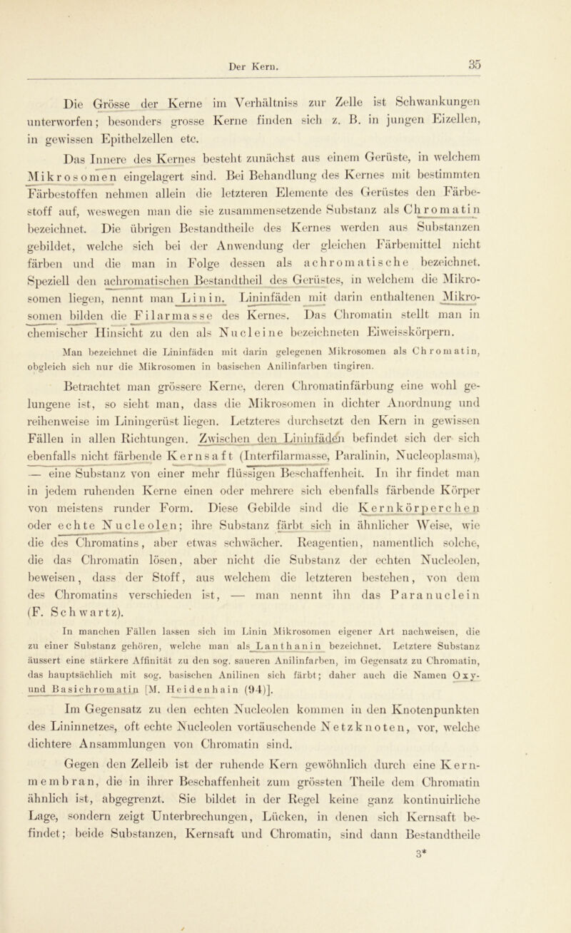 Die Grösse der Kerne im Yerhältniss zur Zelle ist Schwankungen unterworfen; besonders grosse Kerne finden sich z. B. in jungen Eizellen, in gewissen Epithelzellen etc. Das Innere des Kernes besteht zunächst aus einem Gerüste, in welchem Mikro so men eingelagert sind. Bei Behandlung des Kernes mit bestimmten Färbestoffen nehmen allein die letzteren Elemente des Gerüstes den lärbe- stoff auf, weswegen man die sie zusammensetzende Substanz als Chromatin bezeichnet. Die übrigen Bestandtheile des Kernes werden aus Substanzen gebildet, welche sich bei der Anwendung der gleichen Färbemittel nicht färben und die man in Folge dessen als achromatische bezeichnet. Speziell den achromatischen Bestandteil des Gerüstes, in welchem die Mikro- somen liegen, nennt man Lin in. Lininfäden mit darin enthaltenen Mikro- somen bilden die Filarmasse des Kernes. Das Chromatin stellt man in chemischer Hinsicht zu den als Nu deine bezeichneten Eiweisskörpern. Man bezeichnet die Lininfäden mit darin gelegenen Mikrosomen als Chromatin, obgleich sich nur die Mikrosomen in basischen Anilinfarben tingiren. Betrachtet man grössere Kerne, deren Chromatinfärbung eine wohl ge- lungene ist, so siebt man, dass die Mikrosomen in dichter Anordnung und reihenweise im Einingerüst liegen. Letzteres durchsetzt den Kern in gewissen Fällen in allen Richtungen. Zwischen den Lininfäden befindet sich der sich ebenfalls nicht färbende Kernsaft (Interfilarmasse, Paralinin, Xucleoplasma), — eine Substanz von einer mehr flüssigen Beschaffenheit. In ihr findet man in jedem ruhenden Kerne einen oder mehrere sich ebenfalls färbende Körper von meistens runder Form. Diese Gebilde sind die Ivernkörperchen oder echte Nucleolen; ihre Substanz färbt sich in ähnlicher Weise, wie die des Chromatins, aber etwas schwächer. Reagentien, namentlich solche, die das Chromatin lösen, aber nicht die Substanz der echten Nucleolen, beweisen, dass der Stoff, aus welchem die letzteren bestehen, von dem des Chromatins verschieden ist, — man nennt ihn das Paranuclein (F. Sc h wartz). In manchen Fällen lassen sich im Linin Mikrosomen eigener Art nackweisen, die zu einer Substanz gehören, welche man als Lanthanin bezeichnet. Letztere Substanz äussert eine stärkere Affinität zu den sog. saueren Anilinfarben, im Gegensatz zu Chromatin, das hauptsächlich mit sog. basischen Anilinen sich färbt; daher auch die Namen Oxy* und Basichromatin [M. Heidenhain (94)]. Im Gegensatz zu den echten Nucleolen kommen in den Knotenpunkten des Lininnetzes, oft echte Nucleolen vortäuschende Netz knoten, vor, welche dichtere Ansammlungen von Chromatin sind. Gegen den Zelleib ist der ruhende Kern gewöhnlich durch eine Kern- membran, die in ihrer Beschaffenheit zum grössten Theile dem Chromatin ähnlich ist, abgegrenzt. Sie bildet in der Regel keine ganz kontinuirliche Lage, sondern zeigt Unterbrechungen, Lücken, in denen sich Kernsaft be- findet; beide Substanzen, Kernsaft und Chromatin, sind dann Bestandtheile 3*