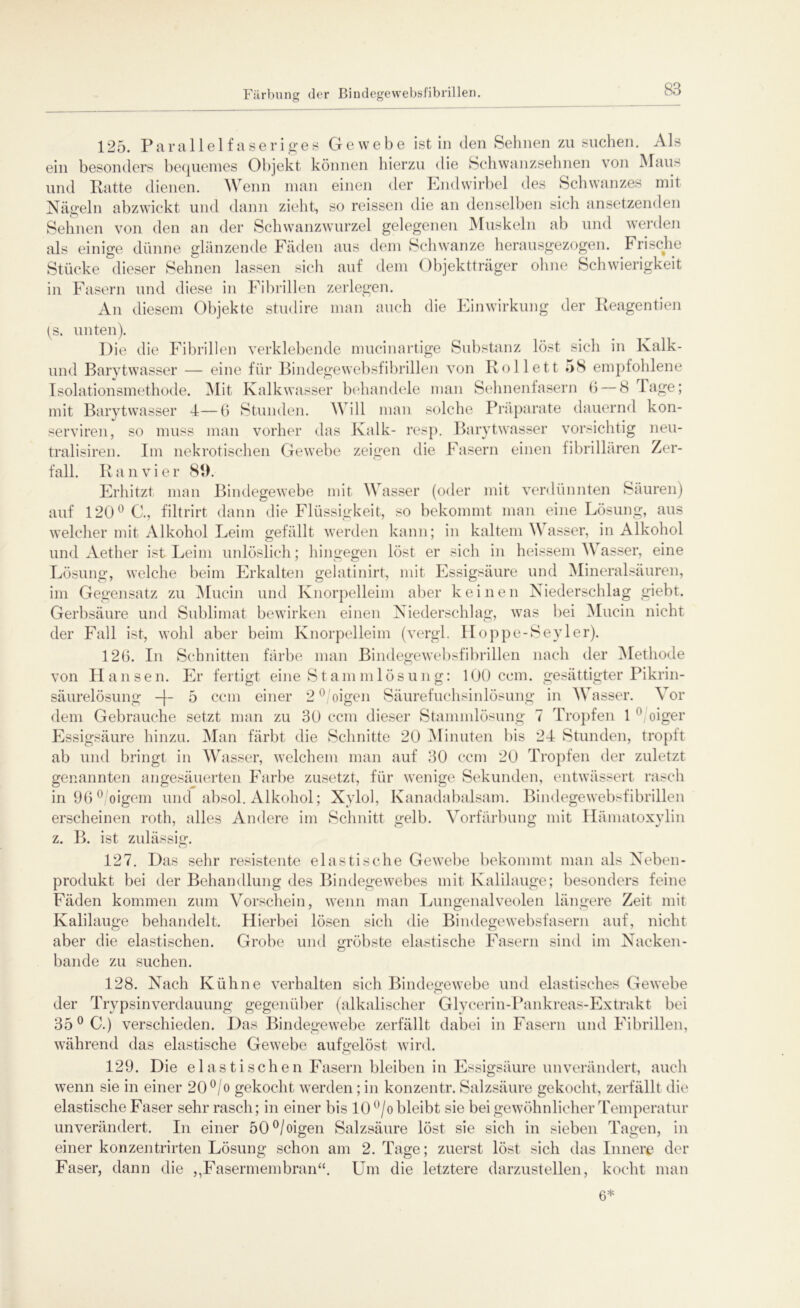 Färbung der Bindegewebsfibrillen 125. Parallelfaseriges Gewebe ist in den Sehnen zu suchen. Als ein besonders bequemes Objekt können hierzu die Schwanzsehnen von Maus und Ratte dienen. Wenn man einen der Endwirbel des Schwanzes mit Nägeln abzwickt und dann zieht, so reissen die an denselben sich ansetzenden Sehnen von den an der Schwanzwurzel gelegenen Muskeln ab und werden als einige dünne glänzende Fäden aus dem Schwänze herausgezogen. Frische Stücke dieser Sehnen lassen sich auf dem Objektträger ohne Schwierigkeit in Fasern und diese in Fibrillen zerlegen. An diesem Objekte studire man auch die Einwirkung der Reagentien (s. unten). Die die Fibrillen verklebende mucinartige Substanz löst sich in Kalk- und Barytwasser — eine für Bindegewebsfibrillen von Roll et t 58 empfohlene Isolationsmethode. Mit Kalkwasser behandele man Sehnenfasern 6 — 8 läge; mit Barytwasser 4—6 Stunden. Will man solche Präparate dauernd kon- serviren, so muss man vorher das Kalk- resp. Barytwasser vorsichtig neu- tralisiren. Im nekrotischen Gewebe zeigen die Fasern einen fibrillären Zer- fall. R a n v i e r 8t). Erhitzt man Bindegewebe mit Wasser (oder mit verdünnten Säuren) auf 120° C., filtrirt dann die Flüssigkeit, so bekommt man eine Lösung, aus welcher mit Alkohol Leim gefällt werden kann; in kaltem Wasser, in Alkohol und Aether ist Leim unlöslich; hingegen löst er sich in heissem Wasser, eine Lösung, welche beim Erkalten gelatinirt, mit Essigsäure und Mineralsäuren, im Gegensatz zu Mucin und Knorpelleim aber keinen Niederschlag giebt. Gerbsäure und Sublimat bewirken einen Niederschlag, was bei Mucin nicht der Fall ist, wohl aber beim Knorpelleim (vergl. Hoppe-Sevler). 126. In Schnitten färbe man Bindegewebsfibrillen nach der Methode von Hansen. Er fertigt eine Stamm lös ung: 100 ccm. gesättigter Pikrin- säurelösung -|~ 5 ccm einer 20 oigen Säurefuchsinlösung in Wasser. \ or dem Gebrauche setzt man zu 30 ccm dieser Stammlösung 7 Tropfen 1 0 oiger Essigsäure hinzu. Man färbt die Schnitte 20 Minuten bis 24 Stunden, tropft ab und bringt in Wasser, welchem man auf 30 ccm 20 Tropfen der zuletzt genannten angesäuerten Farbe zusetzt, für wenige Sekunden, entwässert rasch in96°/oigem und absol. Alkohol; Xylol, Kanadabalsam. Bindegewebsfibrillen erscheinen roth, alles Andere im Schnitt gelb. Vorfärbung mit Hämatoxylin z. B. ist zulässig. 127. Das sehr resistente elastische Gewebe bekommt man als Neben- produkt bei der Behandlung des Bindegewebes mit Kalilauge; besonders feine Fäden kommen zum Vorschein, wenn man Lungenalveolen längere Zeit mit Kalilauge behandelt. Hierbei lösen sich die Bindegewebsfasern auf, nicht aber die elastischen. Grobe und gröbste elastische Fasern sind im Nacken- bande zu suchen. 128. Nach Kühne verhalten sich Bindegewebe und elastisches Gewebe der Trypsinverdauung gegenüber (alkalischer Glycerin-Pankreas-Extrakt bei 35 °C.) verschieden. Das Bindegewebe zerfällt dabei in Fasern und Fibrillen, während das elastische Gewebe aufgelöst wird. 129. Die elastischen Fasern bleiben in Essigsäure unverändert, auch wenn sie in einer 20°/o gekocht werden; in konzentr. Salzsäure gekocht, zerfällt die elastische Faser sehr rasch; in einer bis 10°/o bleibt sie bei gewöhnlicher Temperatur unverändert. In einer 50°/oigen Salzsäure löst sie sich in sieben Tagen, in einer konzentrirten Lösung schon am 2. Tage; zuerst löst sich das Innere der Faser, dann die ,,Fasermembran“. Um die letztere darzustellen, kocht man 6*