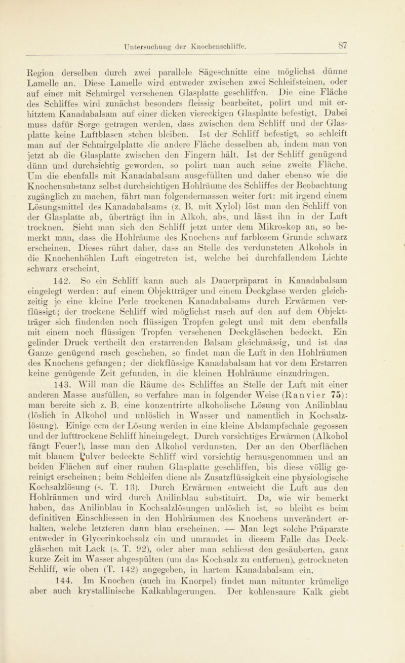 Region derselben durch zwei parallele Sägeschnitte eine möglichst dünne Lamelle an. Diese Lamelle wird entweder zwischen zwei Schleifsteinen, oder auf einer mit Schmirgel versehenen Glasplatte geschliffen. Die eine Fläche des Schliffes wird zunächst besonders fleissig bearbeitet, pol irt und mit er- hitztem Kanadabalsam auf einer dicken viereckigen Glasplatte befestigt. Dabei muss dafür Sorge getragen werden, dass zwischen dem Schliff und der Glas- platte keine Luftblasen stehen bleiben. Ist der Schliff befestigt, so schleift man auf der Schmirgelplatte die andere Fläche desselben ab, indem man von jetzt ab die Glasplatte zwischen den Fingern hält. Ist der Schliff genügend dünn und durchsichtig geworden, so polirt man auch seine zweite Fläche. Um die ebenfalls mit Kanadabalsam ausgefüllten und daher ebenso wie die Knochen Substanz selbst durchsichtigen Hohlräume des Schliffes der Beobachtung zugänglich zu machen, fährt man folgen dermassen weiter fort: mit irgend einem Lösungsmittel des Kanadabalsams (z. B. mit Xylol) löst man den Schliff von der Glasplatte ab, überträgt ihn in Alkoh. abs. und lässt ihn in der Luft trocknen. Sieht man sich den Schliff jetzt unter dem Mikroskop an, so be- merkt man, dass die Hohlräume des Knochens auf farblosem Grunde schwarz erscheinen. Dieses rührt daher, dass an Stelle des verdunsteten Alkohols in die Knochenhöhlen Luft eingetreten ist, welche bei durchfallendem Lichte schwarz erscheint. 142. So ein Schliff kann auch als Dauerpräparat in Kanadabalsam eingelegt werden: auf einem Objektträger und einem Deckglase werden gleich- zeitig je eine kleine Perle trockenen Kanadabalsams durch Erwärmen ver- flüssigt; der trockene Schliff wird möglichst rasch auf den auf dem Objekt- träger sich findenden noch flüssigen Tropfen gelegt und mit dem ebenfalls mit einem noch flüssigen Tropfen versehenen Deckgläschen bedeckt. Ein gelinder Druck vertheilt den erstarrenden Balsam gleichmässig, und ist das Ganze genügend rasch geschehen, so findet man die Luft in den Hohlräumen des Knochens gefangen; der dickflüssige Kanadabalsam hat vor dem Erstarren keine genügende Zeit gefunden, in die kleinen Hohlräume einzudringen. 143. Will man die Räume des Schliffes an Stelle der Luft mit einer anderen Masse ausfüllen, so verfahre man in folgender Weise (Ran vier 75): man bereite sich z. B. eine konzentrirte alkoholische Lösung von Anirmbkiu (löslich in Alkohol und unlöslich in Wasser und namentlich in Kochsalz- lösung). Einige ccm der Lösung werden in eine kleine Abdampfschale gegossen und der lufttrockene Schliff hineingelegt. Durch vorsichtiges Erwärmen (Alkohol fängt Feuer!), lasse man den Alkohol verdunsten. Der an den Oberflächen mit blauem ?ul ver bedeckte Schliff wird vorsichtig herausgenommen und an beiden Flächen auf einer rauhen Glasplatte geschliffen, bis diese völlig ge- reinigt erscheinen; beim Schleifen diene als Zusatzflüssigkeit eine physiologische Kochsalzlösung (s. T. 13). Durch Erwärmen entweicht die Luft aus den Hohlräumen und wird durch Anilinblau substituirt. Da, wie wir bemerkt haben, das Anilinblau in Kochsalzlösungen unlöslich ist, so bleibt es beim definitiven Einschliessen in den Hohlräumen des Knochens unverändert er- halten, welche letzteren dann blau erscheinen. -— Man legt solche Präparate entweder in Glycerinkochsalz ein und umrandet in diesem Falle das Deck- gläschen mit Lack (s. T. 92), oder aber man schliesst den gesäuberten, ganz kurze Zeit im Wasser abgespülten (um das Kochsalz zu entfernen), getrockneten Schliff, Avie oben (T. 142) angegeben, in hartem Kanadabalsam ein. 144. Im Knochen (auch im Knorpel) findet man mitunter krümelige aber auch krystallinische Kalkablagerungen. Der kohlensaure Kalk giebt