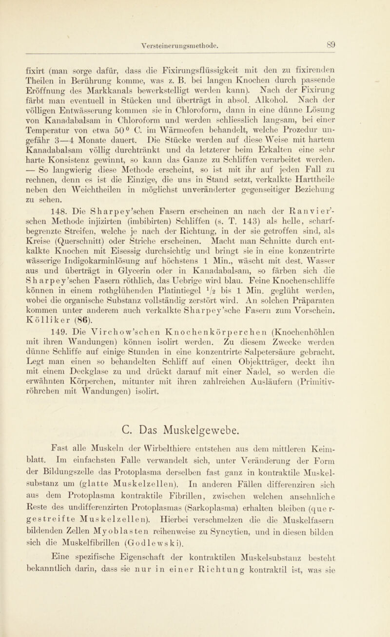 Yersteinerungsmethode. fixirt (man sorge dafür, dass die Fixirungsflüssigkeit mit den zu fixirenden Theilen in Berührung komme, was z. B. bei langen Knochen durch passende Eröffnung des Markkanals bewerkstelligt werden kann). Nach der Fixirung färbt man eventuell in Stücken und überträgt in absol. Alkohol. Nach der völligen Entwässerung kommen sie in Chloroform, dann in eine dünne Lösung von Kanadabalsam in Chloroform und werden schliesslich langsam, bei einer Temperatur von etwa 50° C. im Wärmeofen behandelt, welche Prozedur un- gefähr 3—4 Monate dauert. Die Stücke werden auf diese Weise mit hartem Kanadabalsam völlig durchtränkt und da letzterer beim Erkalten eine sehr harte Konsistenz gewinnt, so kann das Ganze zu Schliffen verarbeitet werden. — So langwierig diese Methode erscheint, so ist mit ihr auf jeden Eall zu rechnen, denn es ist die Einzige, die uns in Stand setzt, verkalkte Harttheile neben den Wichtheilen in möglichst unveränderter gegenseitiger Beziehung zu sehen. 148. Die Sharpey’schen Fasern erscheinen an nach der Ran vi er- sehen Methode injizirten (imbibirten) Schliffen (s. T. 143) als helle, scharf- begrenzte Streifen, welche je nach der Richtung, in der sie getroffen sind, als Kreise (Querschnitt) oder Striche erscheinen. Macht man Schnitte durch ent- kalkte Knochen mit Eisessig durchsichtig und bringt sie in eine konzentrirte wässerige Indigokarminlösung auf höchstens 1 Min., wäscht mit dest. Wasser aus und überträgt in Glycerin oder in Kanadabalsam, so färben sich die S h ar pey’schen Fasern röthlich, das Uebrige wird blau. Feine Knochenschliffe können in einem rothglühenden Platintiegel V2 bis 1 Min. geglüht werden, wobei die organische Substanz vollständig zerstört wird. An solchen Präparaten kommen unter anderem auch verkalkte Sharpey’sche Fasern zum Vorschein. K ö 11 i k e r (86). 149. Die Virchow’schen Knochenkörperchen (Knochenhöhlen mit ihren Wandungen) können isolirt werden. Zu diesem Zwecke werden dünne Schliffe auf einige Stunden in eine konzentrirte Salpetersäure gebracht. Legt man einen so behandelten Schliff auf einen Objektträger, deckt ihn mit einem Deckglase zu und drückt darauf mit einer Nadel, so werden die erwähnten Körperchen, mitunter mit ihren zahlreichen Ausläufern (Primitiv- röhrchen mit Wandungen) isolirt. C. Das Muskelgewebe. Fast alle Muskeln der Wirbelthiere entstehen aus dem mittleren Keim- blatt. Im einfachsten Falle verwandelt sich, unter Veränderung der Form der Bildungszelle das Protoplasma derselben fast ganz in kontraktile Muskel- substanz um (glatte Muskelzellen). I11 anderen Fällen differenziren sich aus dem Protoplasma kontraktile Fibrillen, zwischen welchen ansehnliche Reste des undifferenzirten Protoplasmas (Sarkoplasma) erhalten bleiben (quer- gestreifte Muskel zellen). Hierbei verschmelzen die die Muskelfasern bildenden Zellen Myoblasten reihenweise zu Syncytien, und in diesen bilden sich die Muskelfibrillen (Godlewski). Eine spezifische Eigenschaft der kontraktilen Muskelsubstanz besteht bekanntlich darin, dass sie nur in einer Richtung kontraktil ist, was sie