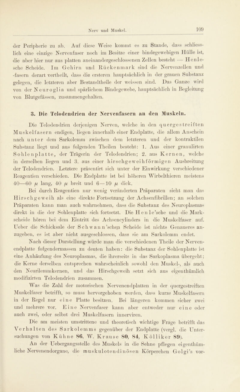 der Peripherie zu ab. Auf diese Weise kommt es zu Stande, dass schliess- lich eine einzige Nervenfaser noch im Besitze einer bindegewebigen Hülle ist, die aber hier nur aus platten aneinandergeschlossenen Zellen besteht — Henlö- sche Scheide. Im Gehirn und Rückenmark sind die Nervenzellen und -fasern derart vertheilt, dass die ersteren hauptsächlich in der grauen Substanz gelegen, die letzteren aber Bestandteile der weissen sind. Das Ganze wird von der Neuroglia und spärlichem Bindegewebe, hauptsächlich in Begleitung von Blutgefässen, zusammengehalten. 3. Die Telodendrien der Nervenfasern an den Muskeln. Die Telodendrien derjenigen Nerven, welche in den quergestreiften Muskelfasern endigen, liegen innerhalb einer Endplatte, die allem Anschein nach unter dem Sarkolemm zwischen dem letzteren und der kontraktilen Substanz liegt und aus folgenden Theilen besteht: 1. Aus einer granulirten Sohlenplatte, der Trägerin der Telodendrien; 2. aus Kernen, welche in derselben liegen und 3. aus einer hirschgeweihförmigen Ausbreitung der Telodendrien. Letztere präsentirt sich unter der Einwirkung verschiedener Reagentien verschieden. Die Endplatte ist bei höheren Wirbelthieren meistens 40—60 fx lang, 40 fx breit und 6 —10 fx dick. Bei durch Reagentien nur wenig veränderten Präparaten sieht man da- Hirschgeweih als eine direkte Fortsetzung der Achsenfibrillen; an solchen Präparaten kann man auch wahrnehmen, dass die Substanz des Neuroplasmas direkt in die der Sohlenplatte sich fortsetzt. Die Hen le’sche und die Mark- scheide hören bei dem Eintritt des Achsencylinders in die Muskelfaser auf. Ueber die Schicksale der Sch w a n n 'sehen Scheide ist nichts Genaueres an- zugeben, es ist aber nicht ausgeschlossen, dass sie am Sarkolemm endet. Nach dieser Darstellung würde man die verschiedenen Theile der Nerven- endplatte fofgendermassen zu deuten haben: die Substanz der Sohlenplatte ist eine Anhäufung des Neuroplasmas, die ihrerseits in das Sarkoplasma übergeht; die Kerne derselben entsprechen wahrscheinlich sowohl den Muskel-, als auch den Neurilemmkernen, und das Hirschgeweih setzt sich aus eigen thümlich 7 o o modifizirten Telodendrien zusammen. Was die Zahl der motorischen Nervenend platten in der quergestreiften Muskelfaser betrifft, so muss hervorgehoben werden, dass kurze Muskelfasern in der Regel nur eine Platte besitzen. Bei längeren kommen sicher zwei und mehrere vor. Eine Nervenfaser kann aber entweder nur eine oder auch zwei, oder selbst drei Muskelfasern innerviren. Die am meisten umstrittene und theoretisch wichtige Frage betrifft das o o Verhalten des Sarkolemms gegenüber der End platte (vergl. die Unter- suchungen von K ü hne 86, W. K r aus e 80, 84, I\ ö 11 i k e r 89). An der Uebergangsstelle des Muskels in die Sehne pflegen eigenthüm- liche Nervenendorgane, die muskulotendinösen Körperchen Golgi’s vor-