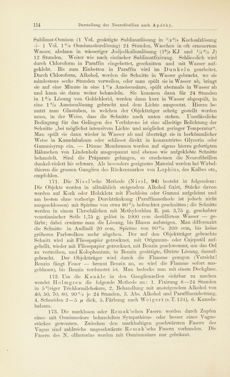 Sublimat-Osmium (1 Yol. gesättigte Sublimatlösung in 1/2°/o Kochsalzlösung -{- 1 Vol. 1 o/o Osmiumsäurelösung) 24 Stunden, Waschen in oft erneuertem AVasser, alsdann in wässeriger Jodjodkaliumlösung (l°/o KJ und J/2 °/o J) 12 Stunden. AVeiter wie nach einfacher Sublimatfixirung. Schliesslich wird durch Chloroform in Paraffin eingebettet, geschnitten und mit AVasser auf- geklebt. Bis zum Einbetten in Paraffin wird im Dunkeln gearbeitet. Durch Chloroform, Alkohol, werden die Schnitte in AVasser gebracht, wo sie mindestens sechs Stunden verweilen, oder man spült sie in Wasser ab, bringt sie auf eine Minute in eine 1 °/o Ameisensäure, spült abermals in Wasser ab und kann sie dann weiter behandeln. Sie kommen dann für 24 Stunden in 1 °/o Lösung von Goldchlorid, werden dann kurz in AVasser abgespült, in eine 1 °/o Ameisenlösung gebracht und dem Lichte ausgesetzt. Hierzu be- nutzt man Glastuben, in welchen der Objektträger schräg gestellt werden muss, in der AVeise, dass die Schnitte nach unten stehen. Unerlässliche Bedingung für das Gelingen des Verfahrens ist eine allseitige Belichtung der Schnitte „bei möglichst intensivem Lichte und möglichst geringer Temperatur“. Man spült sie dann wieder in AArasser ab und überträgt sie in herkömmlicher AVeise in Kanadabalsam oder schliesst direkt in konzentrirtes Glycerin oder Gummisyrup ein. — Dünne Membranen werden auf eigens hierzu gefertigten Rähmchen von Lindenholz ausgespannt und ebenso wie aufgeklebte Schnitte behandelt. Sind die Präparate gelungen, so erscheinen die Neurofibrillen dunkel-violett bis schwarz. Als besonders geeignetes Material werden bei Wirbel- thieren die grossen Ganglien des Rückenmarkes von Lophius, des Kalbes etc., empfohlen. 171. Die Nissl’sche Alethode (Nissl, 94) besteht iii folgendem: Die Objekte werden in allmählich steigendem Alkohol fixirt, Stücke davon werden auf Kork oder Holzklotz mit Fischleim oder Gummi aufgeleimt und am besten ohne vorherige Durchtränkung (Paraffinmethode ist jedoch nicht ausgeschlossen) mit Spiritus von etwa 80°/o befeuchtet geschnitten; die Schnitte werden in einem Uhrschälchen mit Methylenblau R. pat. 3,75 g, geschabter venezianischer Seife 1,75 g, gelöst in 1000 ccm destillirtem Wasser — ge- färbt; dabei erwärme man die Lösung, bis Blasen aufsteigen. Man differenzirt die Schnitte in Anilinöl 20 ccm, Spiritus von 90°/o 200 ccm, bis keine gröberen Farbwolken mehr abgehen. Der auf den Objektträger gebrachte Schnitt wird mit Fliesspapier getrocknet, mit Origanum- oder Cajeputöl auf- gehellt, wieder mit Fliesspapier getrocknet, mit Benzin geschwemmt, um das Oel zu vertreiben, und Kolophonium, in Benzin gesättigte, filtrirte Lösung, darauf- gebracht. Der Objektträger wird durch die Flamme gezogen (Vorsicht! Benzin fängt Feuer — brennt Benzin an, so wird die Flamme sofort aus- geblasen), bis Benzin verdunstet ist. Man bedecke nun mit einem Deckglase. 172. Um die Kanäle in den Ganglienzellen sichtbar zu machen wendet Holmgren die folgende Alethode an: 1. Fixirung 8—24 Stunden in 5°/oiger Trichlormilchsäure, 2. Behandlung mit ansteigendem Alkohol von 40, 50, 70, 80, 90 °/o je 24 Stunden, 3. Abs. Alkohol und Paraffineinbettung, 4. Schneiden 2 — 5 (.i dick, 5. Färbung nach AVeigert (s.T. 13 L), 6. Kanada- balsam. 173. Die marklosen oder Remak’sehen Fasern werden durch Zupfen eines mit Osmiumsäure behandelten Sympathicus- oder besser eines AAgus- stiiekes gewonnen. Zwischen den markhaltigen geschwärzten Fasern des Vagus sind zahlreiche ungeschwärzte Remak’sche Fasern vorhanden. Die Fasern des N. olfactorius werden mit Osmiumsäure nur gebräunt.