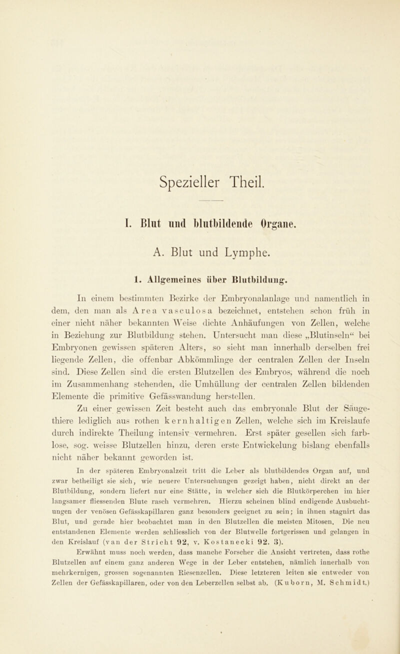 Spezieller Theil. I. Blut und blutbildende Organe. A. Blut und Lymphe. 1. Allgemeines über Blutbildung. In einem bestimmten Bezirke der Embryonalanlage und namentlich in dem, den man als Area vasculosa bezeichnet, entstehen schon früh in einer nicht näher bekannten Weise dichte Anhäufungen von Zellen, welche in Beziehung zur Blutbildung stehen. Untersucht man diese „Blutinseln“ bei Embryonen gewissen späteren Alters, so sieht man innerhalb derselben frei liegende Zellen, die offenbar Abkömmlinge der centralen Zellen der Inseln sind. Diese Zellen sind die ersten Blutzellen des Embryos, während die noch im Zusammenhang stehenden, die Umhüllung der centralen Zellen bildenden Elemente die primitive Gefässwandung hersteilen. Zu einer gewissen Zeit besteht auch das embryonale Blut der Säuge- thiere lediglich aus rothen kernhaltigen Zellen, welche sich im Kreisläufe durch indirekte Theilung intensiv vermehren. Erst später gesellen sich farb- lose, sog. weisse Blutzellen hinzu, deren erste Entwickelung bislang ebenfalls nicht näher bekannt geworden ist. In der späteren Embryonalzeit tritt die Leber als blutbildendes Organ auf, und zwar betheiligt sie sich, wie neuere Untersuchungen gezeigt haben, nicht direkt an der Blutbildung, sondern liefert nur eine Stätte, in welcher sich die Blutkörperchen im hier langsamer fliessenden Blute rasch vermehren. Hierzu scheinen blind endigende Ausbucht- ungen der venösen Gefässkapillaren ganz besonders geeignet zu sein; in ihnen stagnirt das Blut, und gerade hier beobachtet man in den Blutzellen die meisten Mitosen. Die neu entstandenen Elemente werden schliesslich von der Blutwelle fortgerissen und gelangen in den Kreislauf (van der Stricht 92, v. Kostanecki 92. 3). Erwähnt muss noch werden, dass manche Forscher die Ansicht vertreten, dass rothe Blutzellen auf einem ganz anderen Wege in der Leber entstehen, nämlich innerhalb von mehrkernigen, grossen sogenannten Riesenzellen. Diese letzteren leiten sie entweder von Zellen der Gefässkapillaren, oder von den Leberzellen selbst ab. (Kuborn, M. Schmidt.)