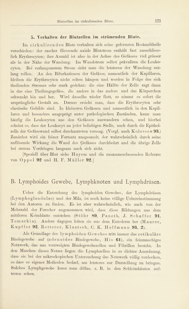 5. Verhalten der Blutzellen im strömenden Blute. Im cirkulirenden Blute verhalten sich seine geformten Bestandtheile verschieden: der rascher fliessende axiale Blutstrom enthält fast ausschliess- lich Erythrocyteil; ihre Anzahl ist also in der Achse des Gefässes viel grösser als in der Nähe der Wandung. Im Wandstrom selbst prävaliren die Leuko- cyten. Bei verlangsamtem Strom sieht man die letzteren der Wandung ent- lang rollen. An den Bifurkationen der Gefässe, namentlich der Kapillaren, bleiben die Erythrocyten nicht selten hängen und werden in Folge des sich theilenden Stromes sehr stark gedehnt: die eine Hälfte der Zelle ragt dann in das eine Theilungsgefäss, die andere in das andere und das Körperchen schwankt hin und her. Wird dasselbe wieder flott, so nimmt es sofort die ursprüngliche Gestalt an. Daraus ersieht man, dass die Erythrocyten sehr elastische Gebilde sind. In kleineren Gefässen und namentlich in den Kapil- laren und besonders ausgeprägt unter pathologischen Zuständen, kann man häufig die Leukocyten aus den Gefässen auswandern sehen, und hierbei scheint es, dass der Leukocyt an jeder beliebigen Stelle, auch durch die Epithel- zelle der Gefässwand selbst durchzutreten vermag. (Vergl. auch Kolossow93.) Zunächst wird ein feiner Fortsatz ausgesandt, der wahrscheinlich durch seine auflösende Wirkung die Wand des Gefässes durchbohrt und die übrige Zelle bei stetem Vordringen langsam nach sicli zieht. [Speziell über Blut siehe Hayem und die zusammenfassenden Referate von Oppel 92 und H. F. Müller 92.J B. Lymphoides Gewebe, Lymphknoten und Lymphdrüsen. Ueber die Entstehung des lymphoiden Gewebes, der Lymphdrüsen (Lymphoglandulae) und der Milz, ist noch keine völlige Uebereinstimmung bei den Autoren zu finden. Es ist aber wahrscheinlich, wie auch von der Mehrzahl der Forscher angenommen wird, dass diese Bildungen aus dem mittleren Keimblatte entstehen (StÖhr 89, Paneth, J. Schaffer 91, Tomarkin). Andere dagegen leiten sie aus dem Entoderm her (Maurer, Kupffer 92, Retterer, Klaatsch, C. K. Hoffmann 93. 2). Als Grundlage des lymphoiden Gewebes tritt immer das retikuläre Bindegewebe auf (adenoides Bindegewebe, His (Jl), ein feinmaschiges Netzwerk, das aus verzweigten Bindegewebszellen und Fibrillen besteht. In den Maschen dieses Netzes liegen die Lymphzellen in so dichter Anordnung, dass sie bei der mikroskopischen Untersuchung das Netzwerk völlig verdecken, so dass es eigener Methoden bedarf, um letzteres zur Darstellung zu bringen. Solches Lymphgewebe kann man diffus, z. B. in den Schleimhäuten auf- treten sehen.