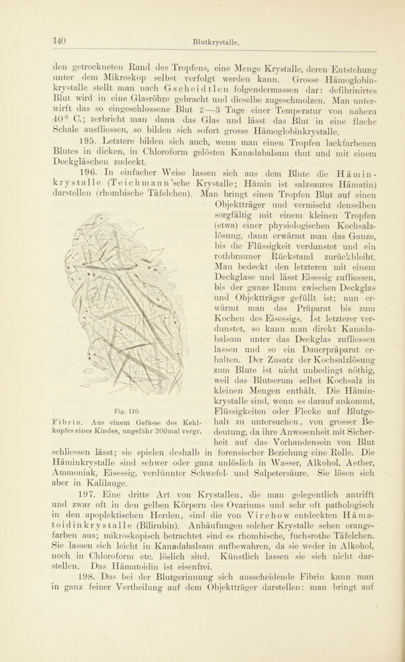 Blutkrystalle. (I011 getiockneten Rand des Tropfens, eine Menge Krystalle, deren Entstehung unter dem Mikroskop selbst verfolgt werden kann. Grosse Hämoglobin- kiystalle stellt man nach Gscheidtlen folgendermassen dar: defibrinirtes Blut wird in eine Glasröhre gebracht und dieselbe zugeschmolzen. Man unter- wirft das so eingeschlossene Blut 2—3 Tage einer Temperatur von nahezu 40° G. * zerbricht man dann das Glas und lässt das Blut in eine flache Schale ausfliessen, so bilden sicli sofort grosse Hämoglobinkrystalle. 195. Letztere bilden sich auch, wenn man einen Tropfen lackfarbenen Blutes in dicken, in C hloroform gelösten Kanadabalsam thut und mit einem Deckgläschen zudeckt. 196. In einfacher Weise lassen sich aus dem Blute die Hämin- krystalle (Teichmann’sche Krystalle; Hämin ist salzsaures Hämatin) darstellen (rhombische Täfelchen). Man bringt einen Tropfen Blut auf einen Objektträger und vermischt denselben sorgfältig mit einem kleinen Tropfen (etwa) einer physiologischen Kochsalz- lösung, dann erwärmt man das Ganze, bis die Flüssigkeit verdunstet und ein rothbrauner Rückstand zurückbleibt. Man bedeckt den letzteren mit einem Deckglase und lässt Eisessig zufliessen, bis der ganze Raum zwischen Deckglas und Objektträger gefüllt ist; nun er- wärmt man das Präparat bis zum Kochen des Eisessigs. Ist letzterer ver- dunstet, so kann man direkt Kanada- balsam unter das Deckglas zufliessen lassen und so ein Dauerpräparat er- halten. Der Zusatz der Kochsalzlösung zum Blute ist nicht unbedingt nöthig, weil das Blutserum selbst Kochsalz in kleinen Mengen enthält. Die Hämin- krystalle sind, wenn es darauf ankommt, Flüssigkeiten oder Flecke auf Blutge- halt zu untersuchen, von grosser Be- deutung, da ihre Anwesenheit mit Sicher- heit auf das Vorhandensein von Blut schliessen lässt; sie spielen deshalb in forensischer Beziehung eine Rolle. Die Häminkrystalle sind schwer oder ganz unlöslich in Wasser, Alkohol, Aether, Ammoniak, Eisessig, verdünnter Schwefel- und Salpetersäure. Sie lösen sich aber in Kalilauge. Fig. 110. Fibrin. Aus einem Gefässe des Kehl- kopfes eines Kindes, ungefähr 300mal vergr. 197. Eine dritte Art von Krystallen, die man gelegentlich an trifft und zwar oft in den gelben Körpern des Ovariums und sehr oft pathologisch in den apoplektischen Herden, sind die von Virchow entdeckten Häma- toidinkrystalle (Bilirubin). Anhäufungen solcher Krystalle sehen orange- farben aus; mikroskopisch betrachtet sind es rhombische, fuchsrothe Täfelchen. Sie lassen sich leicht in Kanadabalsam aufbewahren, da sie weder in Alkohol, noch in Chloroform etc. löslich sind. Künstlich lassen sie sich nicht dar- stellen. Das Hämatoidin ist eisenfrei. 198. Das bei der Blutgerinnung sich ausscheidende Fibrin kann man in ganz feiner Vertheilung auf dem Objektträger darstellen: man bringt auf