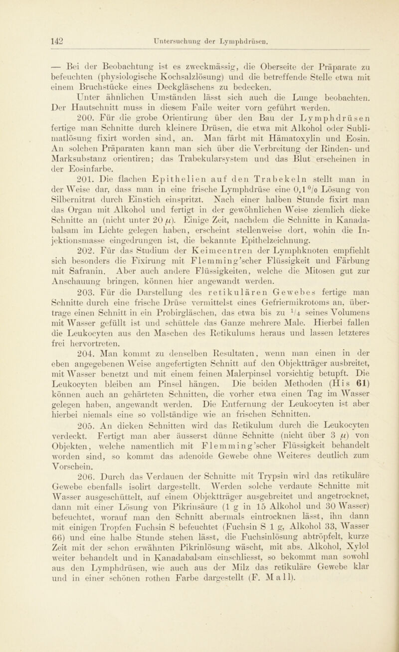 — Bei der Beobachtung ist es zweckmässig, die Oberseite der Präparate zu befeuchten (physiologische Kochsalzlösung) und die betreffende Stelle etwa mit einem Bruchstücke eines Deckgläschens zu bedecken. Unter ähnlichen Umständen lässt sich auch die Lunge beobachten. Der Hautschnitt muss in diesem Falle weiter vorn geführt werden. 200. Für die grobe Orientirung über den Bau der Lymphdrüsen fertige man Schnitte durch kleinere Drüsen, die etwa mit Alkohol oder Subli- matlösung fixirt worden sind, an. Man färbt mit Hämatoxylin und Eosin. An solchen Präparaten kann man sich über die Verbreitung der Rinden- und Marksubstanz orientiren; das Trabekularsystem und das Blut erscheinen in der Eosinfarbe. 201. Die flachen Epithelien auf den Trabekeln stellt man in der Weise dar, dass man in eine frische Lymphdrüse eine 0,1 °/o Lösung von Silbernitrat durch Einstich einspritzt. Nach einer halben Stunde fixirt man das Organ mit Alkohol und fertigt in der gewöhnlichen Weise ziemlich dicke Schnitte an (nicht unter 20 f.i). Einige Zeit, nachdem die Schnitte in Kanada- balsam im Lichte gelegen haben, erscheint stellenweise dort, wohin die In- jektionsmasse eingedrungen ist, die bekannte Epithelzeichnung. 202. Für das Studium der Keimcentreil der Lymphknoten empfiehlt sich besonders die Fixirung mit Flemming’scher Flüssigkeit und Färbung mit Safranin. Aber auch andere Flüssigkeiten, welche die Mitosen gut zur Anschauung bringen, können hier angewandt werden. 203. Für die Darstellung des retikulären Gewebes fertige man Schnitte durch eine frische Drüse vermittelst eines Gefriermikrotoms an, über- trage einen Schnitt in ein Probirgläschen, das etwa bis zu 1U seines Volumens mit Wasser gefüllt ist und schüttele das Ganze mehrere Male. Hierbei fallen die Leukocyten aus den Maschen des Retikulums heraus und lassen letzteres frei hervortreten. 204. Man kommt zu denselben Resultaten, wenn man einen in der eben angegebenen Weise angefertigten Schnitt auf den Objektträger ausbreitet, mit Wasser benetzt und mit einem feinen Malerpinsel vorsichtig betupft. Die Leukocyten bleiben am Pinsel hängen. Die beiden Methoden (His 61) können auch an gehärteten Schnitten, die vorher etwa einen Tag im Wasser gelegen haben, angewandt werden. Die Entfernung der Leukocyten ist aber hierbei niemals eine so vollständige wie an frischen Schnitten. 205. An dicken Schnitten wird das Retikulum durch die Leukocyten verdeckt. Fertigt man aber äusserst dünne Schnitte (nicht über 3 f.i) von Objekten, welche namentlich mit Flemming’scher Flüssigkeit behandelt worden sind, so kommt das adenoide Gewebe ohne Weiteres deutlich zum Vorschein. 206. Durch das Verdauen der Schnitte mit Trypsin wird das retikuläre Gewebe ebenfalls isolirt dargestellt. Werden solche verdaute Schnitte mit Wasser ausgeschüttelt, auf einem Objektträger ausgebreitet und angetrocknet, dann mit einer Lösung von Pikrinsäure (1 g in 15 Alkohol und 30 Wasser) befeuchtet, worauf man den Schnitt abermals eintrocknen lässt, ihn dann mit einigen Tropfen Fuchsin S befeuchtet (Fuchsin S 1 g, Alkohol 33, Wasser 66) und eine halbe Stunde stehen lässt, die Fuchsinlösung ab tröpfelt, kurze Zeit mit der schon erwähnten Pikrinlösung wäscht, mit abs. Alkohol, Xylol weiter behandelt und in Kanadabalsam einschliesst, so bekommt man sowohl aus den Lymphdrüsen, wie auch aus der Milz das retikuläre Gewebe klar und in einer schönen rothen Farbe dargestellt (F. Mal 1).