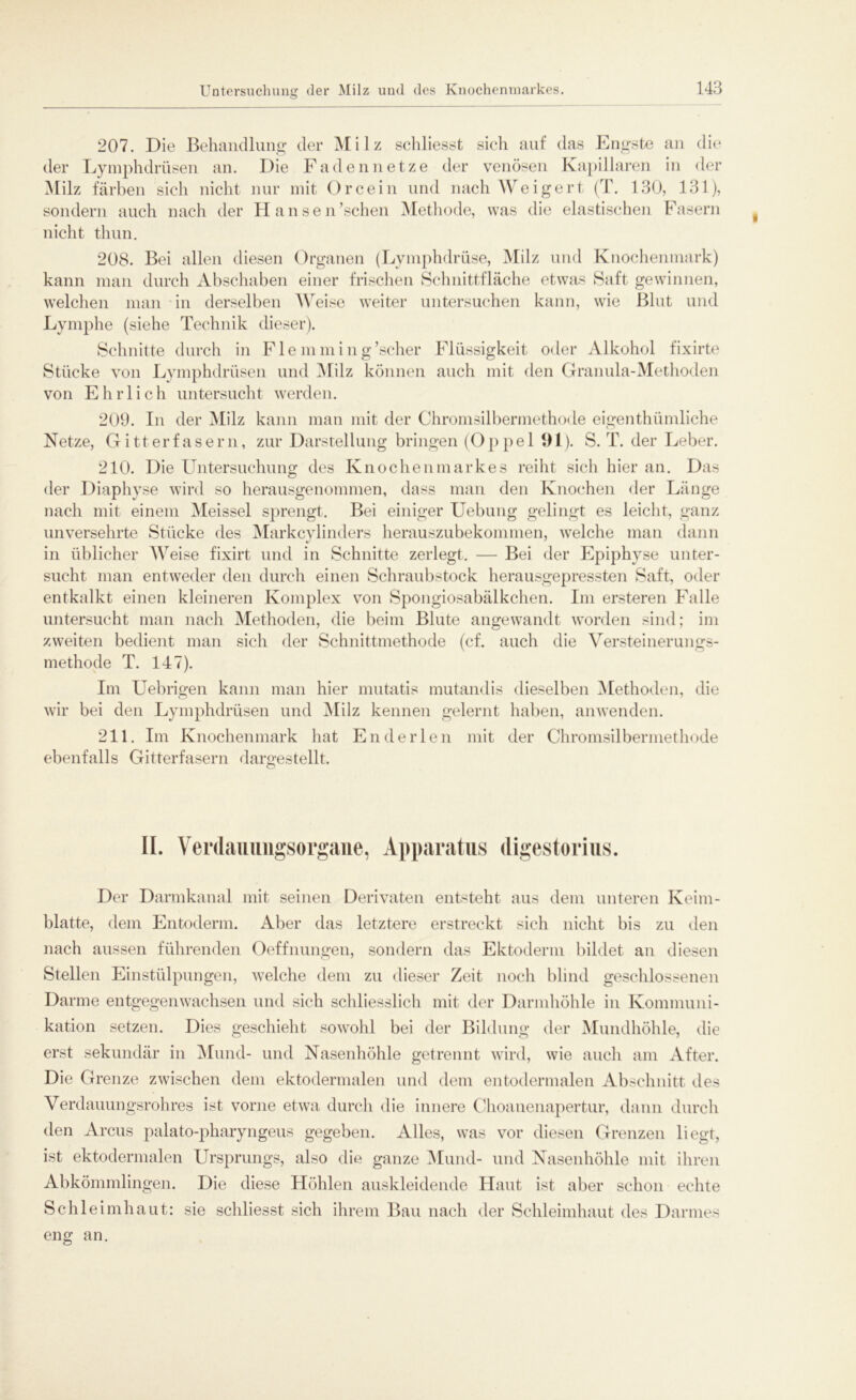 207. Die Behandlung der Milz schliesst sich auf das Engste an die der Lymphdrüsen an. Die Faden netze der venösen Kapillaren in der Milz färben sich nicht nur mit O ree in und nach Weigert (T. 130, 131), sondern auch nach der Hansen ’ sehen Methode, was die elastischen Fasern nicht thun. 208. Bei allen diesen Organen (Lymphdriise, Milz und Knochenmark) kann man durch Abschaben einer frischen Schnittfläche etwas Saft gewinnen, welchen man in derselben Weise weiter untersuchen kann, wie Blut und Lymphe (siehe Technik dieser). Schnitte durch in Fle mming’scher Flüssigkeit oder Alkohol fixirte Stücke von Lymphdrüsen und Milz können auch mit den Granula-Methoden von Ehrlich untersucht werden. 209. In der Milz kann man mit der Chromsilbermethode eigenthümliche Netze, Gitterfasern, zur Darstellung bringen (Oppel 1)1). S. T. der Leber. 210. Die Untersuchung des Knochenmarkes reiht sich hier an. Das der Diaphyse wird so herausgenommen, dass man den Knochen der Länge nach mit einem Meissei sprengt. Bei einiger Uebung gelingt es leicht, ganz unversehrte Stücke des Markcylinders herauszubekommen, welche man dann in üblicher Weise fixirt und in Schnitte zerlegt. — Bei der Epiphyse unter- sucht man entweder den durch einen Schraubstock herausgepressten Saft, oder entkalkt einen kleineren Komplex von Spongiosabälkchen. Im ersteren Falle untersucht man nach Methoden, die beim Blute angewandt worden sind; im zweiten bedient man sich der Schnittmethode (cf. auch die Versteinerungs- methode T. 147). Im Uebrigen kann man hier mutatis mutandis dieselben Methoden, die wir bei den Lymphdrüsen und Milz kennen gelernt haben, anwenden. 211. Im Knochenmark hat En der len mit der Chromsilbermethode ebenfalls Gitterfasern dargestellt. II. Verdauungsorgane, Apparatus digestorius. Der Darmkanal mit seinen Derivaten entsteht aus dem unteren Keim- blatte, dem Entoderm. Aber das letztere erstreckt sich nicht bis zu den nach aussen führenden Oeffnungen, sondern das Ektoderm bildet an diesen Stellen Einstülpungen, welche dem zu dieser Zeit noch blind geschlossenen Darme entgegenwachsen und sich schliesslich mit der Darmhöhle in Kommuni- kation setzen. Dies geschieht sowohl bei der Bildung der Mundhöhle, die erst sekundär in Mund- und Nasenhöhle getrennt wird, wie auch am After. Die Grenze zwischen dem ektodermalen und dem entodermalen Abschnitt des Verdauungsrohres ist vorne etwa durch die innere Choanenapertur, dann durch den Arcus palato-pharyngeus gegeben. Alles, was vor diesen Grenzen liegt, ist ektodermalen Ursprungs, also die ganze Mund- und Nasenhöhle mit ihren Abkömmlingen. Die diese Höhlen auskleidende Haut ist aber schon echte Schleimhaut: sie schliesst sich ihrem Bau nach der Schleimhaut des Darmes eng an.