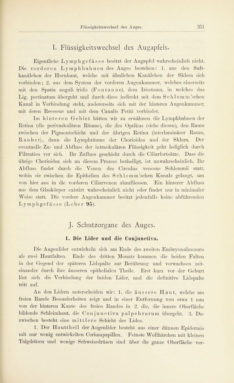 I. Flüssigkeitswechsel des Augapfels. Eigentliche Lymphgefässe besitzt der Augapfel wahrscheinlich nicht. Die vorderen Lymphbahnen des Auges bestehen: 1. aus den Saft- kanälchen der Hornhaut, welche mit ähnlichen Kanälchen der Sklera sich verbinden; 2. aus dem System der vorderen Augenkammer, welches einerseits mit den Spatia anguli iridis (Fontanae), dem Irisstoma, in welches das Lig. pectinatum übergeht und durch diese indirekt mit dem Sehlem m’schen Kanal in Verbindung stellt, andererseits sich mit der hinteren Augenkammer, mit deren Recessus und mit dem Canalis Petiti verbindet. Im hinteren Gebiet hätten wir zu erwähnen die Lymphbahnen der Retina (die perivaskulären Räume), die des Optikus (siehe diesen), den Raum zwischen der Pigmentschicht und der übrigen Retina (interlaminärer Raum, Räuber), dann die Lymphräume der Chorioidea und der Sklera. Der eventuelle Zu- und Abfluss der intraokulären Flüssigkeit geht lediglich durch Filtration vor sich. Ihr Zufluss geschieht durch die Ciliarfortsätze. Dass die übrige Chorioidea sich an diesem Prozess betheiligt, ist unwahrscheinlich. Ihr Abfluss findet durch die Venen des Circulus venosus Schlemmii statt, wohin sie zwischen die Epithelien des Sch lern m’schen Kanals gelangt, um von hier aus in die vorderen Ciliarvenen abzufliessen. Ein hinterer Abfluss aus dem Glaskörper existirt wahrscheinlich nicht oder findet nur in minimaler AVeise statt. Die vordere Augenkammer besitzt jedenfalls keine abführenden Lymphgefässe (Leber 95). J. Schutzorgane des Auges. 0 I. Die Lider und die Conjunctiva. Die Augenlider entwickeln sich am Ende des zweiten Embryonalmonats als zwei Hautfalten. Ende des dritten Monats kommen die beiden Falten in der Gegend der späteren Lidspalte zur Berührung und verwachsen mit- einander durch ihre äusseren epithelialen Theile. Erst kurz vor der Geburt löst sich die Verbindung der beiden Lider, und die definitive Lidspalte tritt auf. An den Lidern unterscheiden wir: 1. die äussere Haut, welche am freien Rande Besonderheiten zeigt und in einer Entfernung von etwa 1 mm von der hinteren Kante des freien Randes in 2. die, die innere Oberfläche bildende Schleimhaut, die Conjunctiva palpebrarum übergeht. 3. Da- zwischen besteht eine mittlere Schicht des Lides. 1. Der Hauttheil der Augenlider besteht aus einer dünnen Epidermis mit nur wenig entwickelten Coriumpapillen. Feinste Wollhärchen mit kleinen Talgdrüsen und wenige Schweissdrüsen sind über die ganze Oberfläche ver-