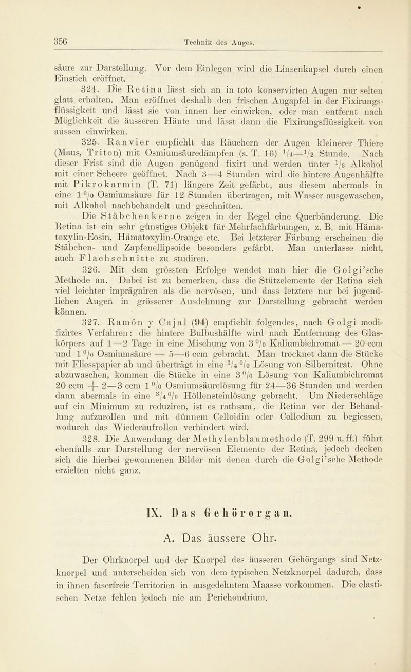 Technik des Auges. säure zur Darstellung. Vor dem Einlegen wird die Linsenkapsel durch einen Einstich eröffnet. 324. Die Retina lässt sich an in toto konservirten Augen nur selten glatt erhalten. Man eröffnet deshalb den frischen Augapfel in der Fixirungs- fliissigkeit und hisst sie von innen her einwirken, oder man entfernt nach Möglichkeit die äusseren Häute und lässt dann die Fixirungsflüssigkeit von aussen einwirken. 325. Ran vier empfiehlt das Räuchern der Augen kleinerer Thiere (Maus, Triton) mit Osmiumsäuredämpfen (s. T. 16) 1Ia—V2 Stunde. Nach dieser Frist sind die Augen genügend fixirt und werden unter 113 Alkohol mit einer Scheere geöffnet. Nach 3—4 Stunden wird die hintere Augenhälfte mit P i k r 0 k a rmin (T. 71) längere Zeit gefärbt, aus diesem abermals in eine 1 °/o Osmiumsäure für 12 Stunden übertragen, mit Wasser ausgewaschen, mit Alkohol nachbehandelt und geschnitten. Die Stäbchenke r n e zeigen in der Regel eine Querbänderung. Die Retina ist ein sehr günstiges Objekt für Mehrfachfärbungen, z. B. mit Häma- toxylin-Eosin, Hämatoxylin-Orange etc. Bei letzterer Färbung erscheinen die Stäbchen- und Zapfenellipsoide besonders gefärbt. Man unterlasse nicht, auch Flachschnitte zu studiren. 326. Mit dem grössten Erfolge wendet man hier die Golgi’sche Methode an. Dabei ist zu bemerken, dass die Stützelemente der Retina sich viel leichter imprägniren als die nervösen, und dass letztere nur bei jugend- lichen Augen in grösserer Ausdehnung zur Darstellung gebracht werden können. 327. Ramön y Cajal (94) empfiehlt folgendes, nach Golgi modi- fizirtes Verfahren: die hintere Bulbushälfte wird nach Entfernung des Glas- körpers auf 1 — 2 Tage in eine Mischung von 3°/o Kaliumbichromat — 20 ccm und 1 °/o Osmiumsäure — 5—6 ccm gebracht. Man trocknet dann die Stücke mit Fliesspapier ab und überträgt in eine 3/4°/o Lösung von Silbernitrat. Ohne abzuwaschen, kommen die Stücke in eine 3 °/o Lösung von Kaliumbichromat 20 ccm -)- 2 — 3 ccm 1 0 0 Osmiumsäurelösung für 24—36 Stunden und werden dann abermals in eine 3 4°/o Höllensteinlösung gebracht. Um Niederschläge auf ein Minimum zu reduziren, ist es rathsam, die Retina vor der Behand- lung aufzurollen und mit dünnem Celloidin oder Collodium zu begiessen, wodurch das Wiederaufrollen verhindert wird. 328. Die Anwendung der Methylenblaumethode (T. 299 u.ff.) führt ebenfalls zur Darstellung der nervösen Elemente der Retina, jedoch decken sich die hierbei gewonnenen Bilder mit denen durch die Golgi’sehe Methode erzielten nicht ganz. IX. D a s Gehör orga n. A. Das äussere Ohr. Der Ohrknorpel und der Knorpel des äusseren Gehörgangs sind Netz- knorpel und unterscheiden sich von dem typischen Netzknorpel dadurch, dass in ihnen faserfreie Territorien in ausgedehntem Maasse Vorkommen. Die elasti- schen Netze fehlen jedoch nie am Perichondrium.