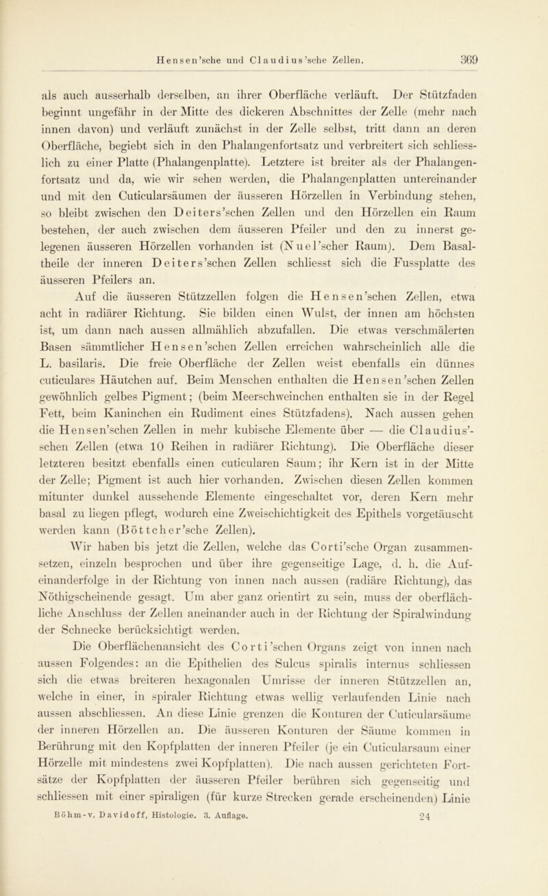 als auch ausserhalb derselben, an ihrer Oberfläche verläuft. Der Stützfaden beginnt ungefähr in der Mitte des dickeren Abschnittes der Zelle (mehr nach innen davon) und verläuft zunächst in der Zelle selbst, tritt dann an deren Oberfläche, begiebt sich in den Phalangenfortsatz und verbreitert sich schliess- lich zu einer Platte (Phalangenplatte). letztere ist breiter als der Phalangen- fortsatz und da, wie wir sehen werden, die Phalangenplatten untereinander und mit den Cuticularsäumen der äusseren Hörzellen in Verbindung stehen, so bleibt zwischen den D eiters’schen Zellen und den Hörzellen ein Raum bestehen, der auch zwischen dem äusseren Pfeiler und den zu innerst ge- legenen äusseren Hörzellen vorhanden ist (Nuel’scher Raum). Dem Basal- theile der inneren Deiters’schen Zellen schliesst sich die Fussplatte des äusseren Pfeilers an. Auf die äusseren Stützzellen folgen die Hensen’schen Zellen, etwa acht in radiärer Richtung. Sie bilden einen Wulst, der innen am höchsten ist, um dann nach aussen allmählich abzufallen. Die etwas verschmälerten Basen sämmtlicher Hensen ’schen Zellen erreichen wahrscheinlich alle die L. basilaris. Die freie Oberfläche der Zellen weist ebenfalls ein dünnes cuticulares Häutchen auf. Beim Menschen enthalten die HenseiUschen Zellen gewöhnlich gelbes Pigment; (beim Meerschweinchen enthalten sie in der Regel Fett, beim Kaninchen ein Rudiment eines Stützfadens). Nach aussen gehen die Hensentschen Zellen in mehr kubische Elemente über — die CI au di us’- schen Zellen (etwa 10 Reihen in radiärer Richtung). Die Oberfläche dieser letzteren besitzt ebenfalls einen cuticularen Saum; ihr Kern ist in der Mitte der Zelle; Pigment ist auch hier vorhanden. Zwischen diesen Zellen kommen mitunter dunkel aussehende Elemente eingeschaltet vor, deren Kern mehr basal zu liegen pflegt, wodurch eine Zweischichtigkeit des Epithels vorgetäuscht werden kann (Böttcher’sche Zellen). Wir haben bis jetzt die Zellen, welche das Corti’sche Organ zusammen- setzen, einzeln besprochen und über ihre gegenseitige Lage, d. h. die Auf- einanderfolge in der Richtung von innen nach aussen (radiäre Richtung), das Nöthigscheinende gesagt. Um aber ganz orientirt zu sein, muss der oberfläch- liche Anschluss der Zellen aneinander auch in der Richtung der Spiralwindung der Schnecke berücksichtigt werden. Die Oberflächenansicht des Corti’schen Organs zeigt von innen nach aussen Folgendes: an die Epithelien des Sulcus spiralis internus schliessen sich die etwas breiteren hexagonalen Umrisse der inneren Stützzellen an, welche in einer, in spiraler Richtung etwas wellig verlaufenden Linie nach aussen abschliessen. An diese Linie grenzen die Konturen der Cuticularsäume der inneren Hörzellen an. Die äusseren Konturen der Säume kommen in Berührung mit den Kopfplatten der inneren Pfeiler (je ein Cuticularsaum einer Hörzelle mit mindestens zwei Kopfplatten). Die nach aussen gerichteten Fort- sätze der Kopfplatten der äusseren Pfeiler berühren sich gegenseitig und schliessen mit einer spiraligen (für kurze Strecken gerade erscheinenden) Linie Böhm-v. David off, Histologie. 3. Auflage. 24