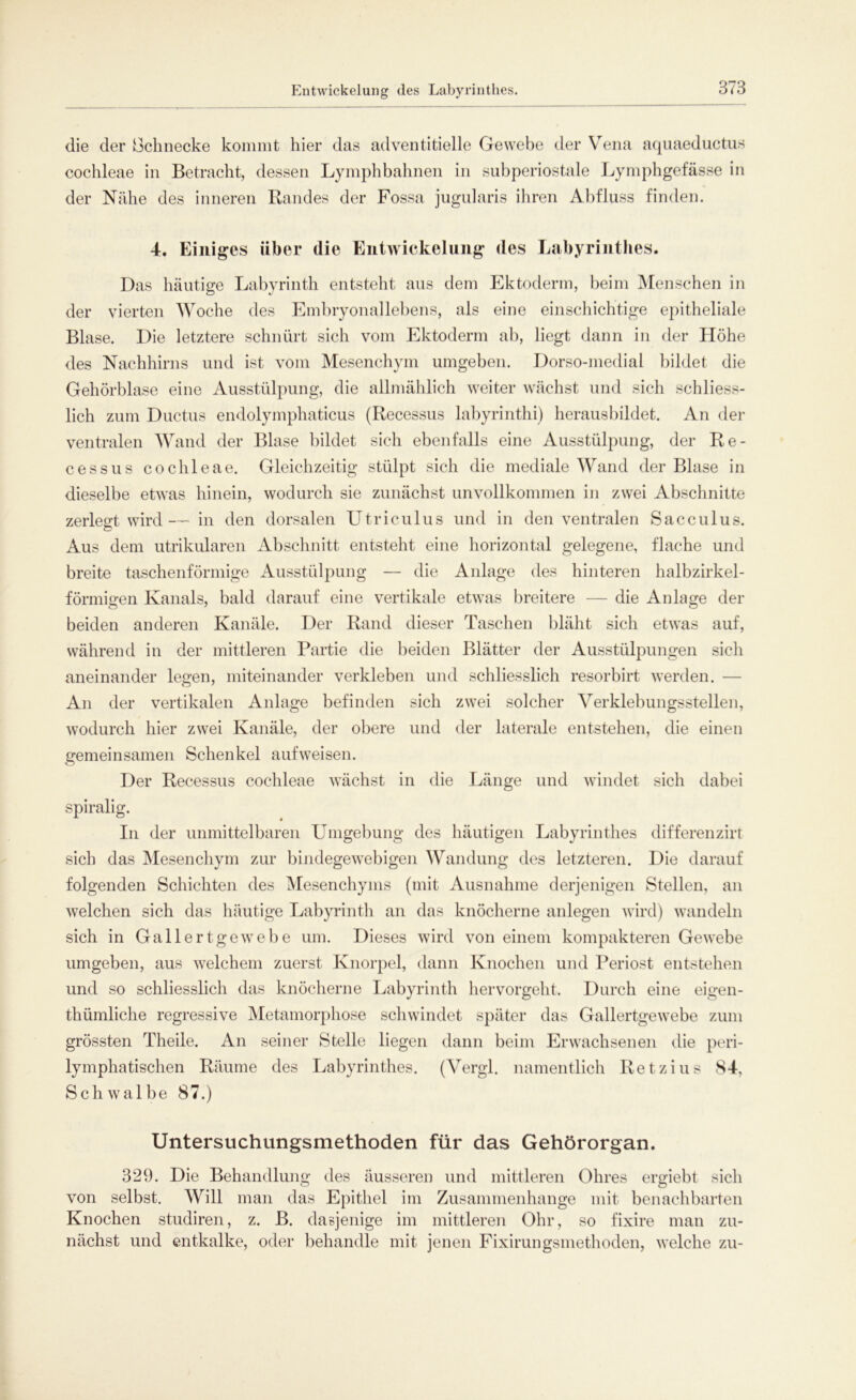 Entwickelung <les Labyrinthes. die der Schnecke kommt hier das adventitielle Gewebe der Vena aquaeductus cochleae in Betracht, dessen Lymphbahnen in subperiostale Lymphgefässe in der Nähe des inneren Randes der Fossa jugularis ihren Abfluss finden. 4. Einiges über die Entwickelung des Labyrinthes. Das häutige Labyrinth entsteht aus dem Ektoderm, beim Menschen in der vierten Woche des Embryonallebens, als eine einschichtige epitheliale Blase. Die letztere schnürt sich vom Ektoderm ab, liegt dann in der Höhe des Nachhirns und ist vom Mesenchym umgeben. Dorso-medial bildet die Gehörblase eine Ausstülpung, die allmählich weiter wächst und sich schliess- lich zum Ductus endolymphaticus (Recessus labyrinthi) herausbildet. An der ventralen Wand der Blase bildet sich ebenfalls eine Ausstülpung, der Re- cessus cochleae. Gleichzeitig stülpt sich die mediale Wand der Blase in dieselbe etwas hinein, wodurch sie zunächst unvollkommen in zwei Abschnitte zerlegt wird— in den dorsalen Utriculus und in den ventralen Sacculus. Aus dem utrikularen Abschnitt entsteht eine horizontal gelegene, flache und breite taschenförmige Ausstülpung — die Anlage des hinteren halbzirkel- förmigen Kanals, bald darauf eine vertikale etwas breitere — die Anlage der beiden anderen Kanäle. Der Rand dieser Taschen bläht sich etwas auf, während in der mittleren Partie die beiden Blätter der Ausstülpungen sich aneinander legen, miteinander verkleben und schliesslich resorbirt werden. — An der vertikalen Anlage befinden sich zwei solcher Verklebungsstellen, wodurch hier zwei Kanäle, der obere und der laterale entstehen, die einen gemeinsamen Schenkel aufweisen. Der Recessus cochleae wächst in die Länge und windet sich dabei spiralig. In der unmittelbaren Umgebung des häutigen Labyrinthes differenzirt sich das Mesenchym zur bindegewebigen Wandung des letzteren. Die darauf folgenden Schichten des Mesenchyms (mit Ausnahme derjenigen Stellen, an welchen sich das häutige Labyrinth an das knöcherne anlegen wird) wandeln sich in Gallertgewebe um. Dieses wird von einem kompakteren Gewebe umgeben, aus welchem zuerst Knorpel, dann Knochen und Periost entstehen und so schliesslich das knöcherne Labyrinth hervorgeht. Durch eine eigen- thümliche regressive Metamorphose schwindet später das Gallertgewebe zum grössten Theile. An seiner Stelle liegen dann beim Erwachsenen die peri- lymphatischen Räume des Labyrinthes. (Vergl. namentlich Retzius 84, Schwalbe 87.) Untersuchungsmethoden für das Gehörorgan. 329. Die Behandlung des äusseren und mittleren Ohres ergiebt sich von selbst. Will man das Epithel im Zusammenhänge mit benachbarten Knochen studiren, z. B. dasjenige im mittleren Ohr, so fixire man zu- nächst und entkalke, oder behandle mit jenen Fixirungsmethoden, welche zu-
