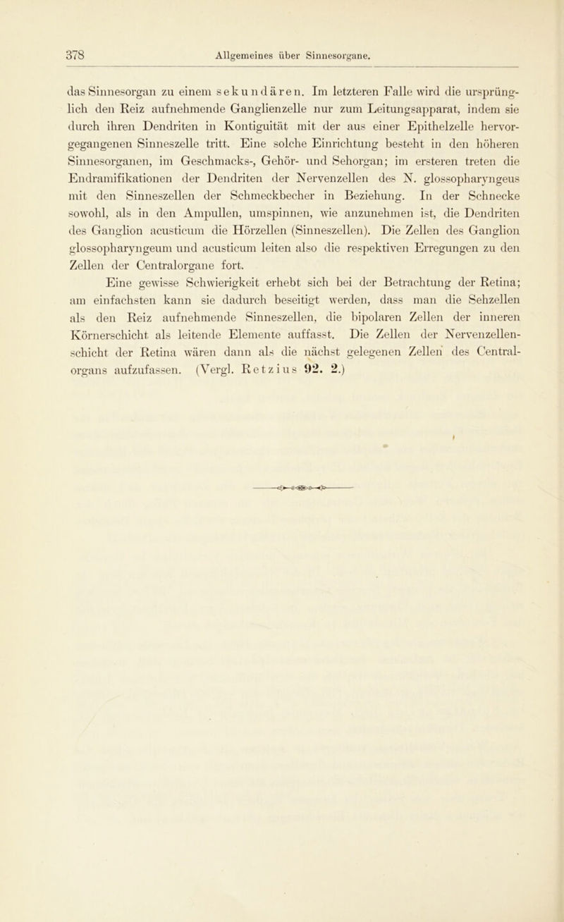das Sinnesorgan zu einem sekundären. Im letzteren Falle wird die ursprüng- lich den Reiz aufnehmende Ganglienzelle nur zum Leitungsapparat, indem sie durch ihren Dendriten in Kontiguität mit der aus einer Epithelzelle hervor- gegangenen Sinneszelle tritt. Eine solche Einrichtung besteht in den höheren Sinnesorganen, im Geschmacks-, Gehör- und Sehorgan; im ersteren treten die Endramifikationen der Dendriten der Nervenzellen des N. glossopharyngeus mit den Sinneszellen der Schmeckbecher in Beziehung. In der Schnecke sowohl, als in den Ampullen, umspinnen, wie anzunehmen ist, die Dendriten des Ganglion acusticum die Hörzellen (Sinneszellen). Die Zellen des Ganglion glossopharyngeum und acusticum leiten also die respektiven Erregungen zu den Zellen der Centralorgane fort. Eine gewisse Schwierigkeit erhebt sich bei der Betrachtung der Retina; am einfachsten kann sie dadurch beseitigt werden, dass man die Sehzellen als den Reiz aufnehmende Sinneszellen, die bipolaren Zellen der inneren Körnerschicht als leitende Elemente auf fasst. Die Zellen der Nervenzellen- schicht der Retina wären dann als die nächst gelegenen Zellen des Central- organs aufzufassen. (Vergl. Retz ins 92. 2.) I