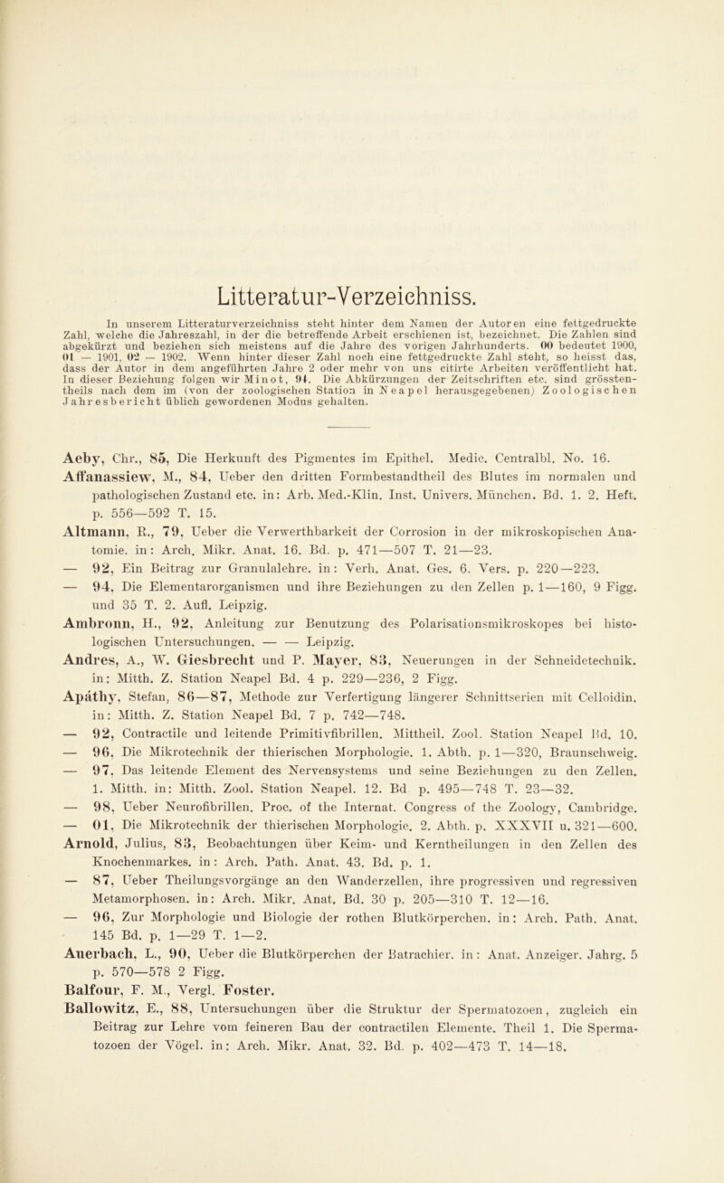 Litte ratur-Verzeiehniss. In unserem Litteraturverzeichniss steht hinter dem Namen der Autoren eine fettgedruckte Zahl, welche die Jahreszahl, in der die betreffende Arbeit erschienen ist, bezeichnet. Die Zahlen sind abgekürzt und beziehen sich meistens auf die Jahre des vorigen Jahrhunderts. 00 bedeutet 1900, 01 — 1901, 0*J — 1902. Wenn hinter dieser Zahl noch eine fettgedruckte Zahl steht, so heisst das, dass der Autor in dem angeführten Jahre 2 oder mehr von uns citirte Arbeiten veröffentlicht hat. In dieser Beziehung folgen wir Minot, 04. Die Abkürzungen der Zeitschriften etc. sind grössten- theils nach dem im (von der zoologischen Station in Neapel herausgegebenenj Zoologischen Jahresbericht üblich gewordenen Modus gehalten. Aeby, Chr., 85, Die Herkunft des Pigmentes im Epithel. Medic. Centralbl. No. 16. Affanassiew, M., 84, Ueber den dritten Formbestandtheil des Blutes im normalen und pathologischen Zustand etc. in: Arb. Med.-Klin. Inst. Univers. München. Bd. 1. 2. Heft, p. 556—592 T. 15. Altmann, R., 79, Ueber die Verwerthbarkeit der Corrosion in der mikroskopischen Ana- tomie. in: Arch. Mikr. Anat. 16. Bd. p. 471—507 T. 21—23. — 92, Ein Beitrag zur Granulalehre, in: Verh. Anat. Ges. 6. Vers. p. 220—223. — 94, Die Elementarorganismen und ihre Beziehungen zu den Zellen p. 1 —160, 9 Figg. und 35 T. 2. Auf!. Leipzig. Ambronn, H., 92, Anleitung zur Benutzung des Polarisationsmikroskopes bei histo- logischen Untersuchungen. — — Leipzig. Andres, A., W. Giesbrecbt und P. Mayer, 83, Neuerungen in der Schneidetechuik. in: Mitth. Z. Station Neapel Bd. 4 p. 229—236, 2 Figg. Apäthy, Stefan, 86—87, Methode zur Verfertigung längerer Schnittserien mit Celloidin. in: Mitth. Z. Station Neapel Bd. 7 p. 742—748. — 92, Contractile und leitende Primitivfibrillen. Mittheil. Zool. Station Neapel IUI. 10. — 96, Die Mikrotechnik der thierischen Morphologie. 1. Abth. p. 1—320, Braunschweig. — 97. Das leitende Element des Nervensystems und seine Beziehungen zu den Zellen. 1. Mitth. in: Mitth. Zool. Station Neapel. 12. Bd p. 495—748 T. 23—32. — 98, Ueber Neurofibrillen. Proc. of the Internal. Congress of the Zoology, Cambridge. — 01, Die Mikrotechnik der thierischen Morphologie. 2. Abth. p. XNXVII u. 321—600. Arnold, Julius, 83, Beobachtungen über Keim- und Kerntheilungen in den Zellen des Knochenmarkes, in: Arch. Path. Anat. 43. Bd. p. 1. — 87, Ueber Theilungsvorgiinge an den Wanderzellen, ihre progressiven und regressiven Metamorphosen, in: Arch. Mikr. Anat. Bd. 30 p. 205—310 T. 12—16. — 96, Zur Morphologie und Biologie der rothen Blutkörperchen, in: Arch. Path. Anat. 145 Bd. p. 1—29 T. 1—2. Auerbach. L., 90, Ueber die Blutkörperchen der Batrachier. in : Anat. Anzeiger. Jahrg. 5 p. 570—578 2 Figg. Balfour, F. M., Vergl. Foster. Ballowitz, E., 88, Untersuchungen über die Struktur der Spermatozoen, zugleich ein Beitrag zur Lehre vom feineren Bau der contractilen Elemente. Theil 1. Die Sperma- tozoen der Vögel, in: Arch. Mikr. Anat. 32. Bd. p. 402—473 T. 14—18.