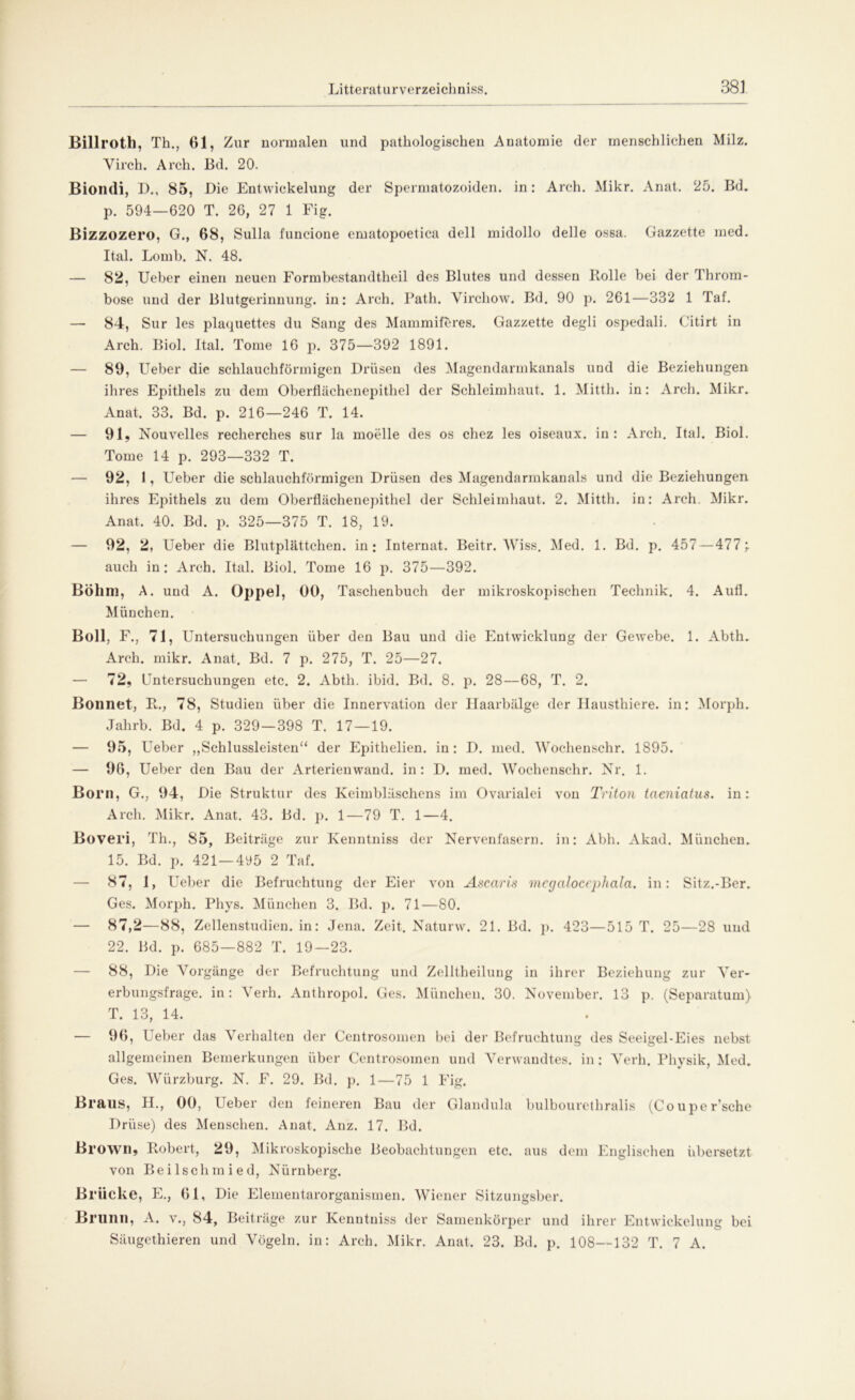 Billroth, Th., 61, Zur normalen und pathologischen Anatomie der menschlichen Milz. Virch. Arch. Bd. 20. Biondi, D., 85, Die Entwickelung der Spermatozoiden. in: Arch. Mikr. Anat. 25. Bd. p. 594—620 T. 26, 27 1 Fig. Bizzozero, G., 68, Sulla funcione ematopoetica dell midollo delle ossa. Gazzette mcd. Ital. Lomb. N. 48. — 82, Ueber einen neuen Formbestandtheil des Blutes und dessen Bolle bei der Throm- bose und der Blutgerinnung, in: Arch. Path. Yirchow. Bd. 90 p. 261—332 1 Taf. — 84, Sur les plaquettes du Sang des Mammiferes. Gazzette degli ospedali. Citirt in Arch. Biol. Ital. Tome 16 p. 375—392 1891. — 89, Ueber die schlauchförmigen Drüsen des Magendarmkanals und die Beziehungen ihres Epithels zu dem Oberflächenepithel der Schleimhaut. 1. Mitth. in: Arch. Mikr. Anat. 33. Bd. p. 216—246 T. 14. — 91, Nouvelles recherches sur la moelle des os chez les oiseaux. in: Arch. Ital. Biol. Tome 14 p. 293—332 T. — 92, 1, Ueber die schlauchförmigen Drüsen des Magendarmkanals und die Beziehungen ihres Epithels zu dem Oberflächenepithel der Schleimhaut. 2. Mitth. in: Arch. Mikr. Anat. 40. Bd. p. 325—375 T. 18, 19. — 92, 2, Ueber die Blutplättchen, in: Internat. Beitr. Wiss. Med. 1. Bd. p. 457 — 477; auch in: Arch. Ital. Biol. Tome 16 p. 375—392. Böhm, A. und A. Oppel, 00, Taschenbuch der mikroskopischen Technik. 4. Aufl. München. Boll, F., 71, Untersuchungen über den Bau und die Entwicklung der Gewebe. 1. Abth. Arch. mikr. Anat. Bd. 7 p. 275, T. 25—27. — 72, Untersuchungen etc. 2. Abth. ibid. Bd. 8. p. 28—68, T. 2. Bonnet, B., 78, Studien über die Innervation der Ilaarbälge der Ilausthiere. in: Morph. Jahrb. Bd. 4 p. 329—398 T. 17—19. — 95, Ueber ,,Schlussleisten“ der Epithelien. in: D. med. Wochenschr. 1895. — 96, Ueber den Bau der Arterienwand, in: D. med. Wochenschr. Nr. 1. Born, G., 94, Die Struktur des Keimbläschens im Ovarialei von Triton taeniatus. in: Arch. Mikr. Anat. 43. Bd. p. 1—79 T. 1—4. Boveri, Th., 85, Beiträge zur Kenntniss der Nervenfasern, in: Abh. Akad. München. 15. Bd. p. 421 —4y5 2 Taf. — 87, 1, Ueber die Befruchtung der Eier von Ascaris mcgaloccphala. in: Sitz.-Ber. Ges. Morph. Pliys. München 3. Bd. p. 71—80. — 87,2—88, Zellenstudien, in: Jena. Zeit. Naturw. 21. Bd. p. 423—515 T. 25—28 und 22. Bd. p. 685—882 T. 19—23. — 88, Die Vorgänge der Befruchtung und Zelltheilung in ihrer Beziehung zur Ver- erbungsfrage. in : Verh. Anthropol. Ges. München. 30. November. 13 p. (Separatum) T. 13, 14. — 96, Ueber das Verhalten der Centrosomen bei der Befruchtung des Seeigel-Eies nebst allgemeinen Bemerkungen über Centrosomen und Verwandtes, in: Verh. Physik, Med. Ges. Würzburg. N. E. 29. Bd. p. 1—75 1 Fig. Braus, II., 00, Ueber den feineren Bau der Glandula bulbourethralis (Couper’sche Drüse) des Menschen. Anat. Anz. 17. Bd. Brown, Bobert, 29, Mikroskopische Beobachtungen etc. aus dem Englischen übersetzt von Beilschmied, Nürnberg. Brücke, E., 61, Die Elementarorganismen. Wiener Sitzungsber. Brunn, A. v., 84, Beiträge zur Kenntniss der Samenkörper und ihrer Entwickelung bei Säugethieren und Vögeln, in: Arch. Mikr. Anat. 23. Bd. p. 108—132 T. 7 A.
