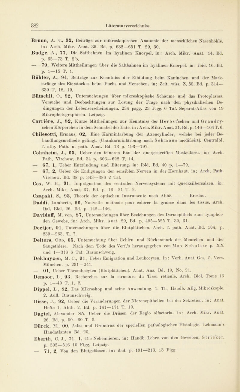 Brnnil, A. v., 92, Beiträge zur mikroskopischen Anatomie der menschlichen Nasenhöhle. in: Arch. Mikr. Anat. 39. Bd. p. 632—651 T. 29, 30. Blldge, A., 77, Die Saftbahnen im hyalinen Knorpel, in: Arch. Mikr. Anat. 14. Bd. p. 65—73 T. 5 b. — 79, Weitere Mittheilungen über die Saftbahnen im hyalinen Knorpel, in: ibid. 16. Bd. p. 1—15 T. 1. Bühler, A., 94, Beiträge zur Kenntniss der Eibildung beim Kaninchen und der Mark- stränge des Eierstockes beim Fuchs und Menschen, in: Zeit. wiss. Z. 58. Bd. p. 314— 339 T. 18, 19. Bütsclili, O., 92, Untersuchungen über mikroskopische Schäume und das Protoplasma. Versuche und Beobachtungen zur Lösung der Frage nach den physikalischen Be- dingungen der Lebenserscheinungen. 234 pagg. 23 Figg. 6 Taf. Separat-Atlas yon 19 Mikrophotographieen. Leipzig. Carriere, J., 82, Kurze Mittheilungen zur Kenntniss der Herbst’schen und Grandry- schen Körperchen in dem Schnabel der Ente, in : Arch. Mikr. Anat. 21. Bd. p. 146 — 164T. 6. Chilesotti, Errnaus, 02, Eine Karminfärbung der Axencylinder, welche bei jeder Be- handlungsmethode gelingt. (Urankarminfärbung nach Schmaus modificirt). Centralbl. f. allg. Path. u. path. Anat. Bd. 13 p. 193—197. Cohnheini, J., 65, Ueber den feineren Bau der quergestreiften Muskelfaser, in: Arch. Path. Virchow. Bd. 34 p. 606—622 T. 14. — 67, 1, Ueber Entzündung und Eiterung, in: ibid. Bd. 40 p. 1—79. — 67, 2, Ueber die Endigungen der sensiblen Nerven in der Hornhaut, in: Arch. Path. Virchow. Bd. 38 p. 343—386 2 Taf. Cox, W. H., 91, Imprägnation des centralen Nervensystems mit Quecksilbersalzen, in: Arch. Mikr. Anat. 37. Bd. p. 16—21 T. 2. Czapski, S., 93, Theorie der optischen Instrumente nach Abbe. — — Breslau. Daddi, Lamberto, 96, Nouvelle methode pour colorer la graisse dans les tissus. Arch. Ital. Biol. 26. Bd. p. 142—146. DavidofF, M. von, 87, Untersuchungen über Beziehungen des Darmepithels zum lymphoi- den Gewebe, in: Arch. Mikr. Anat. 29. Bd. p. 495—525 T. 30, 31. Deetjen, Ol, Untersuchungen über die Blutplättchen. Arch. f. path. Anat. Bd. 164, p. 239—263, T. 7. Deiters, Otto, 65, Untersuchung über Gehirn und Bückenmark des Menschen und der Säugethiere. Nach dem Tode des Verf.’s herausgegeben von Max Schultze p. XX und 1—318 6 Taf. Braunschweig. Deklmyzen, M. C., 91, Ueber Emigration und Leukocyten. in: Verb. Anat. Ges. 5. Vers. München, p. 231—241. — 01, Ueber Thrombocyteu (Blutplättchen). Anat. Anz. Bd. 19, No. 21. Demoor, L., 93, Becherches sur la structure du Tissu reticule. Arch. Biol. Tome lo p. 1—40 T. 1, 2. Dippel, L., 82, Das Mikroskop und seine Anwendung. 1. Th. Haudb. Allg. Mikroskopie. 2. Aufl. Braunschweig. Disse, J., 92, Ueber die Veränderungen der Nierenepithelien bei der Sekretion, in: Anat. Hefte 1. Abtli. 2. Bd. p. 141 — 171 T. 10. Dogiel, Alexander, 85, Ueber die Drüsen der Begio olfactoria. in: Arch. Mikr. Anat. 26. Bd. p. 50—60 T. 3. Dürck, M., 00, Atlas und Grundriss der speciellen pathologischen Histologie. Lehmann’s Handatlanten Bd. 20. Ebertl), C. J., 71, 1, Die Nebennieren, in: Handb. Lehre von den Geweben, Stricker, p. 505—516 10 Figg. Leipzig. — 71, 2, Von den Blutgefässen, in: ibid. p. 191—213. 13 Figg.