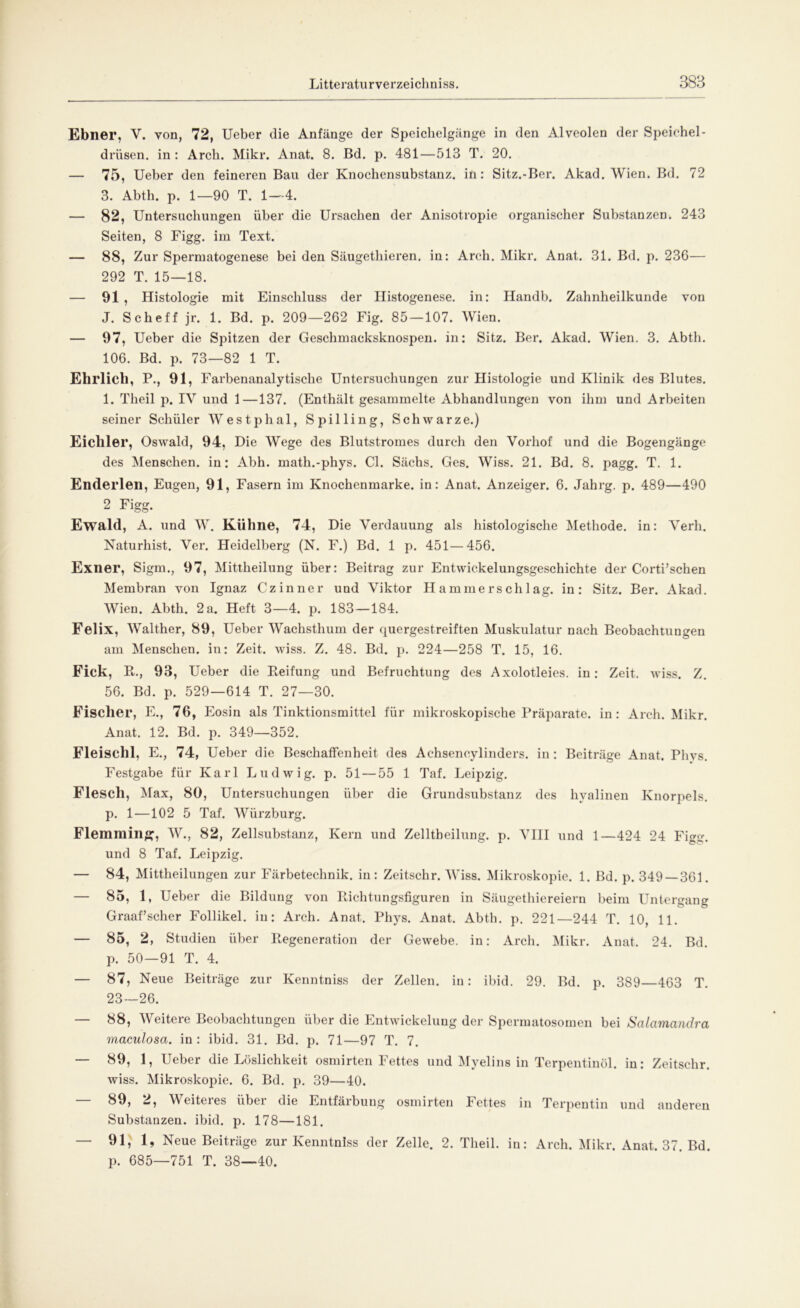 Ebner, V. von, 72, Ueber die Anfänge der Speichelgänge in den Alveolen der Speichel- drüsen. in : Arch. Mikr. Anat. 8. Bd. p. 481—513 T. 20. — 75, Ueber den feineren Bau der Knochensubstanz, in: Sitz.-Ber. Akad. Wien. Bd. 72 3. Abth. p. 1—90 T. 1—4. — 82, Untersuchungen über die Ursachen der Anisotropie organischer Substanzen. 243 Seiten, 8 Figg. im Text. — 88, Zur Spermatogenese bei den Säugethieren. in: Arch. Mikr. Anat. 31. Bd. p. 236— 292 T. 15—18. — 91 , Histologie mit Einschluss der Histogenese. in: Handb. Zahnheilkunde von J. Sch eff jr. 1. Bd. p. 209—262 Fig. 85 — 107. Wien. — 97, Ueber die Spitzen der Geschmacksknospen, in: Sitz. Ber. Akad. Wien. 3. Abth. 106. Bd. p. 73—82 1 T. Ehrlich, P., 91, Farbenanalytische Untersuchungen zur Histologie und Klinik des Blutes. 1. Theil p. IY und 1—137. (Enthält gesammelte Abhandlungen von ihm und Arbeiten seiner Schüler Westphal, Spilling, Schwarze.) Eichler, Oswald, 94, Die Wege des Blutstromes durch den Vorhof und die Bogengänge des Menschen, in: Abh. math.-phys. CI. Sächs. Ges. Wiss. 21. Bd. 8. pagg. T. 1. Enderlen, Eugen, 91, Fasern im Knochenmarke, in: Anat. Anzeiger. 6. Jahrg. p. 489—490 2 Figg. Ewald, A. und W. Kühne, 74, Die Verdauung als histologische Methode, in: Verh. Naturhist. Ver. Heidelberg (N. F.) Bd. 1 p. 451—456. Exner, Sigm., 97, Mittheilung über: Beitrag zur Entwickelungsgeschichte der Corti’schen Membran von Ignaz Czinner und Viktor Hammerschlag, in: Sitz. Ber. Akad. Wien. Abth. 2a. Heft 3—4. p. 183 —184. Felix, Walther, 89, Ueber Wachsthum der quergestreiften Muskulatur nach Beobachtungen am Menschen, in: Zeit. wiss. Z. 48. Bd. p. 224—258 T. 15, 16. Fick, Pt., 93, Ueber die Reifung und Befruchtung des Axolotleies, in: Zeit. wiss. Z. 56. Bd. p. 529—614 T. 27—30. Fischer, E., 76, Eosin als Tinktionsmittel für mikroskopische Präparate, in: Arch. Mikr. Anat. 12. Bd. p. 349—352. Fleischl, E., 74, Ueber die Beschaffenheit des Achseneylinders. in : Beiträge Anat. Phys. Festgabe für Karl Ludwig, p. 51 — 55 1 Taf. Leipzig. Flesch, Max, 80, Untersuchungen über die Grundsubstanz des hyalinen Knorpels, p. 1—102 5 Taf. Würzburg. Flernraiiiff, W., 82, Zellsubstanz, Kern und Zelltheilung. p. VIII und 1—424 24 Figg. und 8 Taf. Leipzig. — 84, Mittheilungen zur Färbetechnik, in: Zeitschr. Wiss. Mikroskopie. 1. Bd. p. 349 — 361. — 85, 1, Ueber die Bildung von Richtungsfiguren in Säugethiereiern beim Untergang Graafscher Follikel, in: Arch. Anat. Phys. Anat. Abth. p. 221—244 T. 10, 11. — 85, 2, Studien über Regeneration der Gewebe, in: Arch. Mikr. Anat. 24. Bd. p. 50—91 T. 4. — 87, Neue Beiträge zur Kenntniss der Zellen, in: ibid. 29. Bd. p. 389—463 T. 23—26. — 88, Weitere Beobachtungen über die Entwickelung der Spermatosomen bei Salcimandra maculosa, in: ibid. 31. Bd. p. 71—97 T. 7. — 89, 1, Ueber die Löslichkeit osmirten Fettes und Myelins in Terpentinöl, in: Zeitschr. wiss. Mikroskopie. 6. Bd. p. 39—40. — 89, 2, Weiteres über die Entfärbung osmirten Fettes in Terpentin und anderen Substanzen, ibid. p. 178—181. — 91, 1, Neue Beiträge zur Kenntniss der Zelle. 2. Theil. in: Arch. Mikr. Anat. 37. Bd. p. 685—751 T. 38—40.