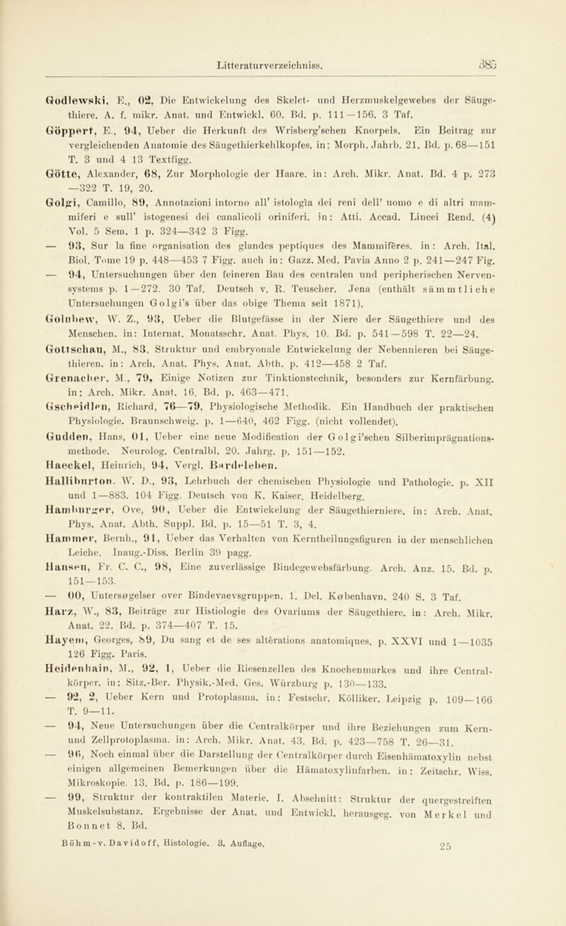 Godlewski, E., 02, Die Entwickelung des Skelet- und Herzmuskelgewebes der Säuge- thiere. A. f. mikr. Anat. und Entwickl. 60. Bd. p. 111—156. 3 Taf. Göppert, E., 94, Ueber die Herkunft des Wrisberg’schen Knorpels. Ein Beitrag zur vergleichenden Anatomie des Säugethierkehlkopfes, in: Morph. Jahrb. 21. Bd. p. 68—151 T. 3 und 4 13 Textfigg. Götte, Alexander, 68, Zur Morphologie der Haare, in: Arch. Mikr. Anat. Bd. 4 p. 273 —322 T. 19, 20. Golgd, Camillo, 89, Annotazioni intorno all’ istologia dei reni dell’ uomo e di altri mam- miferi e sulT istogenesi dei canalicoli oriniferi. in: Atti. Accad. Lincei Rend. (4) Yol. 5 Sem. 1 p. 324—342 3 Figg. — 93, Sur la fine Organisation des glandes peptiques des Mammiföres. in : Arch. Ital. Biol. Tome 19 p. 448—453 7 Figg. auch in: Gazz. Med. Pavia Anno 2 p. 241—247 Fig. — 94, Untersuchungen über den feineren Bau des centralen und peripherischen Nerven- systems p. 1—272. 30 Taf. Deutsch v. R. Teuscher. Jena (enthält sämmtliche Untersuchungen Golgi’s über das obige Thema seit 1871). Gollibew, W. Z., 93, Ueber die Blutgefässe in der Niere der Säugethiere und des Menschen, in: Internat. Monatsschr. Anat. Phys. 10. Bd. p. 541—598 T. 22—24. Gottschall, M., 83, Struktur und embryonale Entwickelung der Nebennieren bei Säuge- thieren. in: Arch. Anat. Phys. Anat. Abth. p. 412—458 2 Taf. Grenadier, M., 79, Einige Notizen zur Tinktionstechnik, besonders zur Kernfärbung, in: Arch. Mikr. Anat. 16. Bd. p. 463—471. Gscheidlen, Richard, 76—79, Physiologische Methodik. Ein Handbuch der praktischen Physiologie. Braunschweig, p. 1—640, 462 Figg. (nicht vollendet). Gudden, Hans, 01, Ueber eine neue Modification der Golgi’schen Silberimprägnations- methode. Neurolog. Centralbl. 20. Jahrg. p. 151 —152. Haeckel, Heinrich, 94, Vergl. Bardeleben. Halliburton. W. D., 93, Lehrbuch der chemischen Physiologie und Pathologie, p. XII und 1—883. 104 Figg. Deutsch von K. Kaiser. Heidelberg. Hamburger, Ove, 90, Ueber die Entwickelung der Säugethierniere, in: Arch. Anat. Phys. Anat. Abth. Suppl. Bd. p. 15—51 T. 3, 4. Hammer, Beruh., 91, Ueber das Verhalten von Kerntheiluugsfiguren in der menschlichen Leiche. Inaug.-Diss. Berlin 39 pagg. Hansen, Fr. C. C., 98, Eine zuverlässige Bindegewebsfärbung. Arch. Anz. 15. Bd. p. 151 — 153. — 00, Uutersogelser over Bindevaevsgruppen. 1. Del. Kobenhavn. 240 S. 3 Taf. Harz, W., 83, Beiträge zur Histiologie des Ovariums der Säugethiere. in: Arch. Mikr. Anat. 22. Bd. p. 374—407 T. 15. Hayem, Georges, 89, Du sang et de ses alterations anatomiques. p. XXYI und 1 —1035 126 Figg. Paris. Heidenhain, M., 92, 1, Ueber die Riesenzelleu des Knochenmarkes und ihre Central- körper. in: Sitz.-Ber. Physik.-Med. Ges. Würzburg p. 130—133. — 92, 2, Ueber Kern und Protoplasma, in: Festschr. Kölliker. Leipzig p. 109—166 T. 9—11. — 94, Neue Untersuchungen über die Centralkörper und ihre Beziehungen zum Kern- und Zellprotoplasma. in: Arch. Mikr. Anat. 43. Bd. p. 423—758 T. 26 31. — 96, Noch einmal über die Darstellung der Centralkörper durch Eisenhämatoxylin nebst einigen allgemeinen Bemerkungen über die Hämatoxylinfarben. in: Zeitschr. Wiss. Mikroskopie. 13. Bd. p. 186—199. — 99, Struktur der kontraktilen Materie. I. Abschnitt: Struktur der quergestreiften Muskelsubstanz. Ergebnisse der Anat. und Entwickl. herausgeg. von Merkel und B o n n e t 8. Bd. Böhm-v. Davidoff, Histologie. 3. Auflage. 25