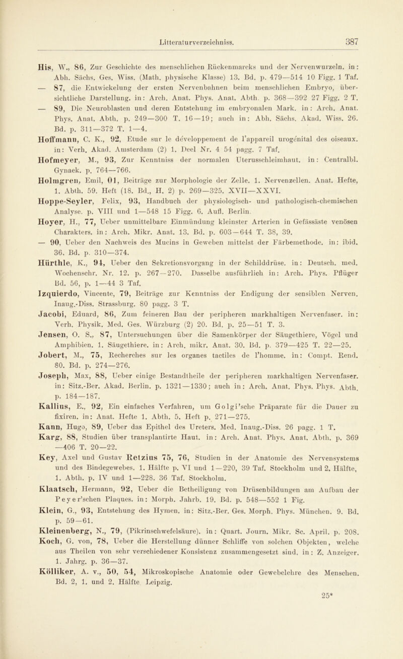 His, W., 86, Zur Geschichte des menschlichen Rückemnarcks und der Nervenwurzeln, in : Abh. Sachs. Ges. Wiss. (Math, physische Klasse) 13. Bd. p. 479—514 10 Figg. 1 Taf. — 87, die Entwickelung der ersten Nervenbahnen beim menschlichen Embryo, über- sichtliche Darstellung, in: Arch. Anat. Phys. Anat. Abth. p. 368—392 27 Figg. 2 T. — 89, Die Neuroblasten und deren Entstehung im embryonalen Mark, in : Arch. Anat. Phys. Anat. Abth. p. 249—300 T. IG —19; auch in: Abh. Sachs. Akad. Wiss. 26. Bd. p. 311—372 T. 1—4. Hoffmann, C. K., 92, Etüde sur le developpement de l’appareil urogenital des oiseaux. in: Verh. Akad. Amsterdam (2) 1. Deel Nr. 4 54 pagg. 7 Taf. Hofmeyer, M., 93, Zur Kenntniss der normalen Uterusschleimhaut, in : Centralbl. Gynaek. p. 764—766. Holmgrell, Emil, 01, Beiträge zur Morphologie der Zelle. 1. Nervenzellen. Anat. Hefte, 1. Abth. 59. Heft (18. Bd., H. 2) p. 269—325. XVII—XXVI. Hoppe-Seyler, Felix, 93, Handbuch der physiologisch- und pathologisch-chemischen Analyse, p. VIII und 1—548 15 Figg. 6. Aufl. Berlin. Hoyer, H., 77, Ueber unmittelbare Einmündung kleinster Arterien in Gefässäste venösen Charakters, in: Arch. Mikr. Anat. 13. Bd. p. 603 — 644 T. 38, 39. — 90, Ueber den Nachweis des Mucins in Geweben mittelst der Färbemethode, in: ibid. 36. Bd. p. 310—374. Hiirtlile, K., 94, Ueber den Sekretionsvorgang in der Schilddrüse, in: Deutsch, med. Wochenschr. Nr. 12. p. 267 — 270. Dasselbe ausführlich in: Arch. Phys. Pflüger Bd. 56, p. 1—44 3 Taf. Izquierdo, Vincente, 79, Beiträge zur Kenntniss der Endigung der sensiblen Nerven. Inaug.-Diss. Strassburg. 80 pagg. 3 T. Jacobi, Eduard, 86, Zum feineren Bau der peripheren markhaltigen Nervenfaser, in: Verh. Physik. Med. Ges. Würzburg (2) 20. Bd. p. 25—51 T. 3. Jensen, O. S., 87, Untersuchungen über die Samenkörper der Säugethiere, Vögel und Amphibien. 1. Säugethiere. in: Arch. mikr. Anat. 30. Bd. p. 379—425 T. 22—25. Jobert, M., 75, Recherches sur les Organes tactiles de l’homme. in: Compt. Rend. 80. Bd. p. 274—276. Joseph, Max, 88, Ueber einige Bestandlheile der peripheren markhaltigen Nervenfaser, in: Sitz.-Ber. Akad. Berlin, p. 1321 —1330; auch in: Arch. Anat. Phys. Phys. Abth. p. 184—187. Kalli US, E., 92, Ein einfaches Verfahren, um Golgi’sche Präparate für die Dauer zu fixiren. in: Anat. Hefte 1. Abth. 5. Heft p. 271—275. Kann, Hugo, 89, Ueber das Epithel des Ureters. Med. Inaug.-Diss. 26 pagg. 1 T. Karg:, 88, Studien über transplantirte Haut, in: Arch. Anat. Phys. Anat. Abth. p. 369 —406 T. 20—22. Key, Axel und Gustav Rctzins 75, 76, Studien in der Anatomie des Nervensystems und des Bindegewebes. 1. Hälfte p. VI und 1—220, 39 Taf. Stockholm und 2. Hälfte, 1. Abth. p. IV und 1—228. 36 Taf. Stockholm. Klaatscll, Hermann, 92, Ueber die Betheiligung von Drüsenbildungen am Aufbau der Peyer’schen Plaques, in: Morph. Jahrb. 19. Bd. p. 548—552 1 Fig. Klein, G., 93, Entstehung des Hymen, in: Sitz.-Ber. Ges. Morph. Phys. München. 9. Bd. p. 59-61. Kleinenberg, N., 79, (Pikrinschwefelsäure). in: Quart. Journ. Mikr. Sc. April, p. 208. Koch, G. von, 78, Ueber die Herstellung dünner Schliffe von solchen Objekten, welche aus Theilen von sehr verschiedener Konsistenz zusammengesetzt sind, in : Z. Anzeiger. 1. Jahrg. p. 36—37. Kölliker, A. v., 50, 54, Mikroskopische Anatomie oder Gewebelehre des Menscheu. Bd. 2, 1. und 2. Hälfte. Leipzig. 25*