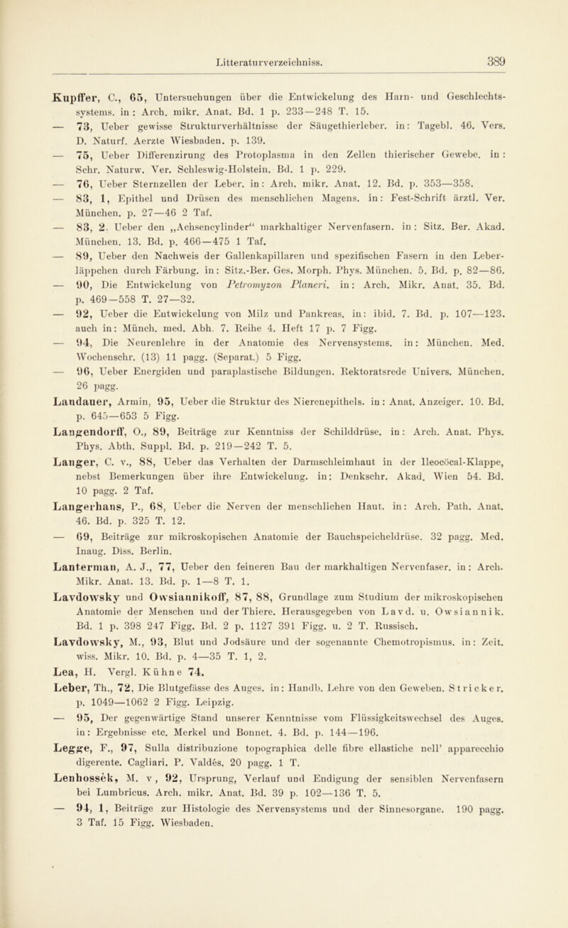 Kupffer, C., 65, Untersuchungen über die Entwickelung des Harn- und Geschlechts- systems. in : Areh. mikr. Anat. Bd. 1 p. 233 — 248 T. 15. — 73, Ueber gewisse Strukturverhältnisse der Säugethierleber, in: Tagebl. 46. Vers. D. Naturf. Aerzte Wiesbaden, p. 139. — 75, Ueber Differenzirung des Protoplasma in den Zellen thierischer Gewebe, in : Sehr. Naturw. Yer. Schleswig-Holstein. Bd. 1 p. 229. — 76, Ueber Sternzellen der Leber, in : Arch. mikr. Anat. 12. Bd. p. 353—358. — 83, 1, Epithel und Drüsen des menschlichen Magens, in: Fest-Schrift ärztl. Yer. München, p. 27—46 2 Taf. — 83, 2. Ueber den „Achseneylinder“ markhaltiger Nervenfasern, in : Sitz. Ber. Akad. München. 13. Bd. p. 466 — 475 1 Taf. — 89, Ueber den Nachweis der Gallenkapillaren und spezifischen Fasern in den Leber- läppchen durch Färbung, in: Sitz.-Ber. Ges. Morph. Phys. München. 5. Bd. p. 82—86. — 90, Die Entwdckelung von Petrornyzon Planeri. in: Arch. Mikr. Anat. 35. Bd. p. 469-558 T. 27—32. — 92, Ueber die Entwickelung von Milz und Pankreas, in: ibid. 7. Bd. p. 107—123. auch in: Münch, med. Abh. 7. Leihe 4. lieft 17 p. 7 Figg. — 94, Die Neurenlehre in der Anatomie des Nervensystems, in: München. Med. Wockenschr. (13) 11 pagg. (Separat.) 5 Figg. — 96, Ueber Energiden und paraplastische Bildungen. Eektoratsrede Univers. München. 26 pagg. Landauer, Armin, 95, Ueber die Struktur des Nierenepithels, in: Anat. Anzeiger. 10. Bd. p. 645—653 5 Figg. Laiigendorff, O., 89, Beiträge zur Kenntniss der Schilddrüse, in: Arch. Anat. Phys. Phys. Abth. Suppl. Bd. p. 219 — 242 T. 5. Langer, C. v., 88, Ueber das Verhalten der Darmschleimhaut in der lleocöcal-Klappe, nebst Bemerkungen über ihre Entwickelung, in: Denkschr. Akad. Wien 54. Bd. 10 pagg. 2 Taf. Langerhans, P., 68, Ueber die Nerven der menschlichen Haut, in: Arch. Path. Anat. 46. Bd. p. 325 T. 12. — 69, Beiträge zur mikroskopischen Anatomie der Bauchspeicheldrüse. 32 pagg. Med. Inaug. Diss. Berlin. Lanterman, A. J., 77, Ueber den feineren Bau der markhaltigen Nervenfaser, in: Arch. Mikr. Anat. 13. Bd. p. 1—8 T. 1. Lavdowsky und Owsiannikoff, 87, 88, Grundlage zum Studium der mikroskopischen Anatomie der Menschen und der Thiere. Herausgegeben von Lavd. u. Owsiannik. Bd. 1 p. 398 247 Figg. Bd. 2 p. 1127 391 Figg. u. 2 T. Russisch. Lavdowsky, M., 93, Blut und Jodsäure und der sogenannte Chemotropismus, in: Zeit. wiss. Mikr. 10. Bd. p. 4—35 T. 1, 2. Lea, H. Vergl. Kühne 74. Leber, Th., 72, Die Blutgefässe des Auges, in: Handb. Lehre von den Geweben. Stricker, p. 1049—1062 2 Figg. Leipzig. — 95, Der gegenwärtige Stand unserer Kenntnisse vom Flüssigkeitswechsel des Auges, in: Ergebnisse etc. Merkel und Bonnet. 4. Bd. p. 144 —196. Legge, F., 97, Sulla distribuzione topographica delle fibre ellastiche nelP apparecchio digerente. Cagliari. P. Valdes. 20 pagg. 1 T. Lenhossek, M. v , 92, Ursprung, Verlauf und Endigung der sensiblen Nervenfasern bei Lumbricus. Arch. mikr. Anat. Bd. 39 p. 102—136 T. 5. — 94, 1, Beiträge zur Histologie des Nervensystems und der Sinnesorgane. 190 pagg. 3 Taf. 15 Figg. Wiesbaden.
