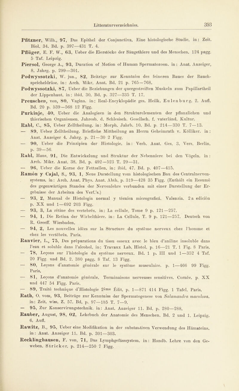 Pfitzner, Wilh., 97, Das Epithel der Conjunctiva. Eine histologische Studie, in: Zeit. Biol. 34. Bd. p. 397—431 T. 4. Pfl iiger, E. F. YV., 03, Ueber die Eierstöcke der Säugethiere und des Menschen. 124 pagg. 5 Taf. Leipzig. Piersol, George A., 93, Duration of Motion of Human Spermatozoon, in: Anat. Anzeiger, 8. Jahrg. p. 299—301. Podwyssotzki, W. jun., 82, Beiträge zur Kenntniss des feineren Baues der Bauch- speicheldrüse. in: Arch. Mikr. Anat. Bd. 21 p. 765 — 768. Podwyssotzki, 87, Ueber die Beziehungen der quergestreiften Muskeln zum Papillartheil der Lippenhaut, in: ibid. 30. Bd. p. 327—335 T. 17. Preusclien, von, 80, Vagina, in: Beal-Encyklopädie ges. Heilk. Eulen bürg. 2. Aufl. Bd. 20 p. 539—568 12 Figg. Purkinje, 40, Ueber die Analogieen in den Strukturelementen der pflanzlichen und thierischen Organismen. Jahresb. d. Schlesisch. Gesellsch. f. vaterländ. Kultur. Rabl, C., 85, Ueber Zelltheilung. in: Morph. Jahrb. 10. Bd. p. 214 — 330 T. 7—13. — 89. Ueber Zelltheilung. Briefliche Mittheilung an Herrn Geheimrath v. Kölliker. in : Anat. Anzeiger 4. Jahrg. p. 21 — 30 2 Figg. — 90, Ueber die Prinzipien der Histologie, in: Verb. Anat. Ges. 3. Vers. Berlin, p. 39 — 56. Rabl, Hans, 91, Die Entwickelung und Struktur der Nebenniere bei den Vögeln, in : Arch. Mikr. Anat. 38. Bd. p. 492—523 T. 29—31. — 96. Ueber die Kerne der Fettzellen, in: ibid. 47. Bd. p. 407—415. Ramdn y Ca ja), S., 93, 1, Neue Darstellung vom histologischen Bau des Centralnerven- systems. in: Arch. Anat. Phys. Anat. Abth. p. 319—428 35 Figg. (Enthält ein Resume des gegenwärtigen Standes der Nervenlehre verbunden mit einer Darstellung der Er- gebnisse der Arbeiten des Verf.’s.) — 93, 2, Manual de Histologia normal y tecnica micrograficä. Valenzia. 2 a edicion p. XX und 1—692 203 Figg. — 93, 3, La retine des vertebres. in: La cellule. Tome 9 p. 121—257. — 94, 1, Die Retina der Wirbelthiere. in: La Cellule. T. 9 p. 121—257. Deutsch von R. GreefF. Wiesbaden. — 94, 2, Les nouvelles idees sur la Structure du Systeme nerveux chez l’hoinine et chez les vertebres. Paris. Ran vier, L., 75, Des preparations du tissu osseux avec le bleu d’aniline insoluble dans l’eau et soluble dans Palcohol. in: Travaux Lab. Histol. p. 16—21 T. 1 Fig. 8 Paris. — 78, Legons sur l’histologie du Systeme nerveux. Bd. 1 p. III und 1—352 4 Taf. 20 Figg. und Bd. 2. 380 pagg. 8 Taf. 13 Figg. — 80, Leeons d’anatomie generale sur le systöme musculaire. p. 1—466 99 Figg. Paris. — 81, Leeons d’anatomie generale. Terminaisons nerveuses sensitives. Cornee. p. XX und 447 54 Figg. Paris. — 89, Traite technique d’Histologie 2eme Rdit. p. 1—871 414 Figg. 1 Tafel. Paris. Rath, O. vom, 93, Beiträge zur Kenntniss der Spermatogenese von Salamandra maculosa. in: Zeit. wiss. Z. 57. Bd. p. 97—185 T. 7—9. — 95, Zur Konservirungstechnik. in: Anat. Anzeiger 11. Bd. p. 280—288. Räuber, August, 98, 02, Lehrbuch der Anatomie des Menschen. Bd. 2 und 1. Leipzig. 6. Aufl. Rawitz, B., 95, Ueber eine Modifikation in der substantiven Verwendung des Hämateins. in: Anat. Anzeiger 11. Bd. p. 301—303. Recklinghausen, F. von, 71, Das Lymphgefässsystem. in: Handb. Lehre von den Ge-