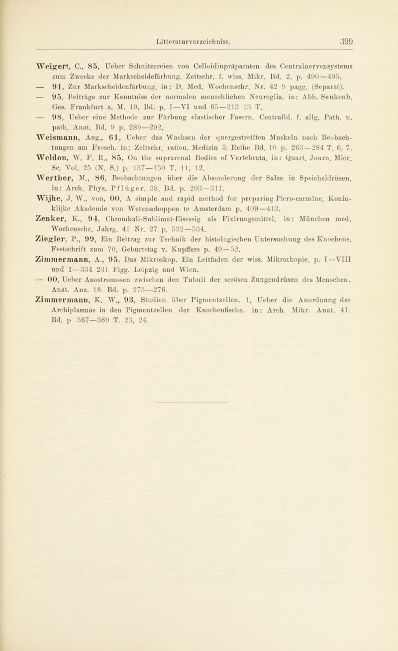 Weigert, C., 85, Ueber Schnitzereien von Celloidinpräparaten des Centralnervensystems zum Zwecke der Markscheidefärbung. Zeitschr. f. wiss. Mikr. Bd. 2. p. 490—495. — 91, Zur Markscheidenfärbung, in: D. Med. Wochenschr. Nr. 42 9 pagg. (Separat). — 95, Beiträge zur Kenntniss der normalen menschlichen Neuroglia. in: Abh. Senkenb. Ges. Frankfurt a. M. 19. Bd. p. I—VI und 65—213 13 T. — 98, Ueber eine Methode zur Färbung elastischer Fasern. Centralbl. f. allg. Path. u. path. Anat. Bd. 9 p. 289—292. w eisniann, Aug., 61, lieber das Wachsen der quergestreiften Muskeln nach Beobach- tungen am Frosch, in: Zeitschr. ration. Medizin 3. Reihe Bd. 10 p. 263 — 284 T. 6, 7. Weldon, W. F. R., 85, On the suprarenal Bodies of Vertebrata. in: Quart. Journ. Micr. Sc. Vol. 25 (N. S.) p. 137—150 T. 11, 12. Weither, M., 86, Beobachtungen über die Absonderung der Salze in Speicheldrüsen. in: Arch. Phys. Pflüger. 38. Bd. p. 293 — 311. Wijhe, J. W., von, 00, A simple and rapid method for preparing Picro-carmine. Konin- klijke Akademie von Wetenschoppen te Amsterdam p. 409 — 413. Zenker, K., 94, Chroiukali-Sublimat-Eisessig als Fixirungsmittel. in: München med. Wochenschr. Jahrg. 41 NT. 27 p. 532—534. Ziegler, P., 99, Ein Beitrag zur Technik der histologischen Untersuchung des Knochens. Festschrift zum 70. Geburtstag v. KupfFers p. 49 — 52. Zimniermann, A., 95, Das Mikroskop. Ein Leitfaden der wiss. Mikroskopie, p. I—VIII und 1—334 231 Figg. Leipzig und Wien. — 00, Ueber Anostromosen zwischen den Tubuli der serösen Zungendrüsen des Menschen. Anat. Anz. 18. Bd. p. 273—276. Zimmermani), K. W., 93, Studien über Pigmentzellen. 1. Ueber die Anordnung des Archiplasmas in den Pigmentzellen der Knochenfische, in: Arch. Mikr. Anat. 41. Bd. p 367—389 T. 23, 24.