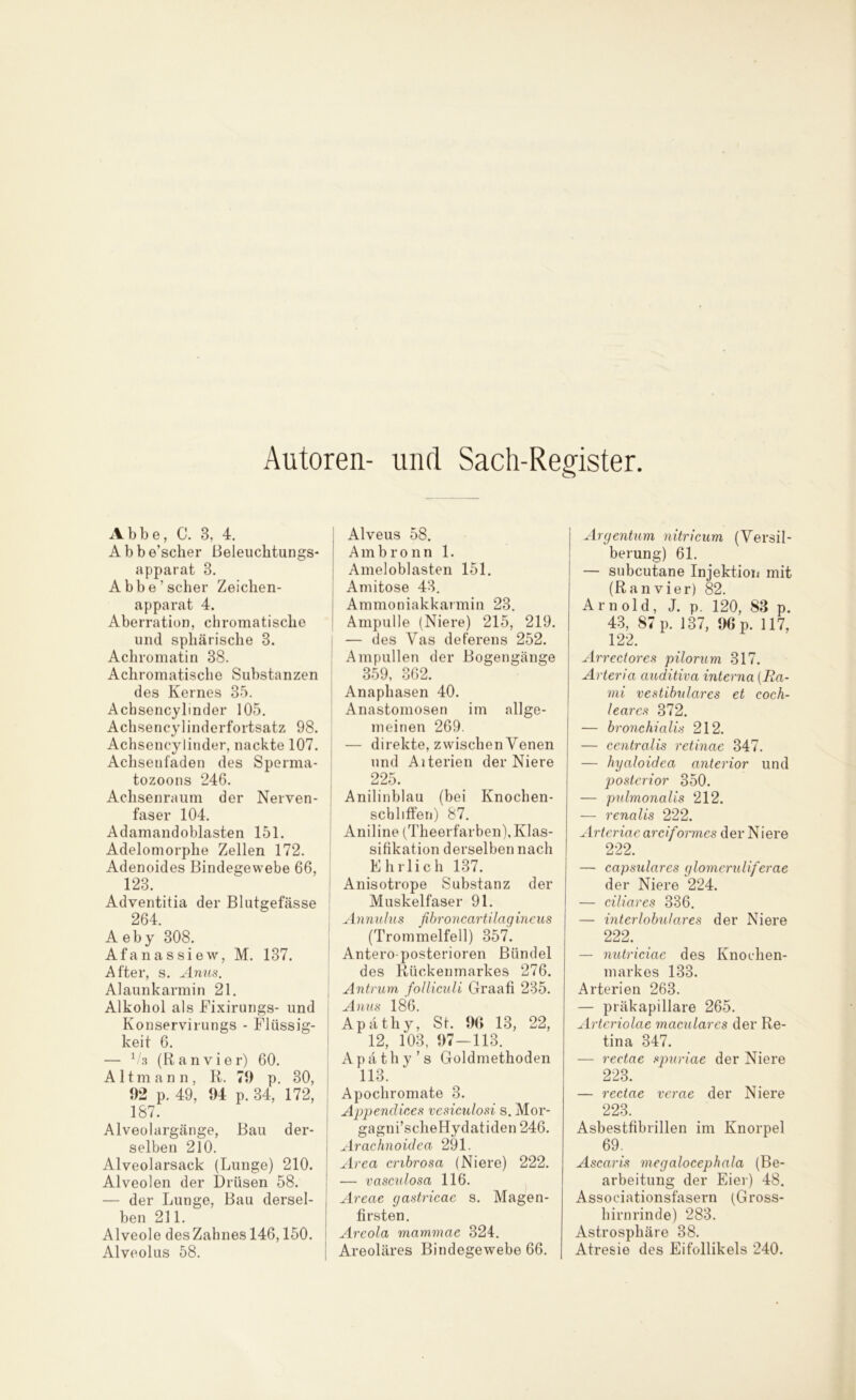 Autoren- und Sach-Register Abbe, C. 3, 4. Abbe’scher Beleuchtungs- apparat 8. Abbe’scher Zeichen- apparat 4. Aberration, chromatische und sphärische 3. Achromatin 38. Achromatische Substanzen des Kernes 35. Achsencylinder 105. Achsencylinderfortsatz 98. Achsencylinder, nackte 107. Achsenfaden des Sperma- tozoons 246. Achsenraum der Nerven- faser 104. Adamandoblasten 151. Adelomorphe Zellen 172. Adenoides Bindegewebe 66, 123. Adventitia der Blutgefässe 264. A eby 308. Afanassiew, M. 137. After, s. Amts. Alaunkarmin 21. Alkohol als Fixirungs- und Konservirungs - Flüssig- keit 6. — 1/a (Ranvier) 60. Altmann, R. 79 p. 30, 92 p. 49, 94 p. 34, 172, 187. Alveolargänge, Bau der- selben 210. Alveolarsack (Lunge) 210. Alveolen der Drüsen 58. — der Lunge, Bau dersel- ben 211. Alveole desZahnes 146,150. Alveolus 58. Alveus 58. Ambronn 1. Ameloblasten 151. Amitose 43. Ammoniakkarmin 23. Ampulle (Niere) 215, 219. — des Vas deferens 252. Ampullen der Bogengänge 359, 362. Anaphasen 40. Anastomosen im allge- meinen 269. — direkte, zwischen Venen und Aiterien der Niere 225. Anilinblau (bei Knochen- scbliffen) 87. Aniline (Theerfarben), Klas- sifikation derselben nach Ehrlich 137. Anisotrope Substanz der Muskelfaser 91. Annulus fibroncartilagincus (Trommelfell) 357. Antero-posterioren Bündel des Rückenmarkes 276. Antrum folliculi Graafi 235. Anus 186. Apätliy, St. 96 13, 22, 12, 103, 97-113. Apäthy’s Goldmethoden 113. Apochromate 3. Appendices vesiculosi s. Mor- gagni’scheHydatiden 246. Arachnoidea 291. Area cnbrosa (Niere) 222. — vasculosa 116. Areae gastricae s. Magen- firsten. Areola mammae 324. Areoläres Bindegewebe 66. Argentum nitricum (Versil- berung) 61. — subcutane Injektion mit (Ranvier) 82. Arnold, J. p. 120, 83 p. 43, 87 p. 137, 96 p. 117, 122. Arrectores pilorum 317. Arteria auditiva interna (Ra- mi vestibuläres et coch- learcs 372. — bronchialis 212. — centralis retinae 347. — hyaloidea anterior und posterior 350. — pulmonalis 212. — renalis 222. Arteriac arciformes der Niere 222. — capsulares glomeruliferae der Niere 224. — ciliares 336. — int er lobular es der Niere 222. — nutriciae des Knochen- markes 133. Arterien 263. — präkapillare 265. Arteriolae maculares der Re- tina 347. — rectae spuriae der Niere 223. — rectae verae der Niere 223. Asbestfibrillen im Knorpel 69. Ascaris megalocephala (Be- arbeitung der Eier) 48. Associationsfasern (Gross- hirnrinde) 283. Astrosphäre 38. Atresie des Eifollikels 240.