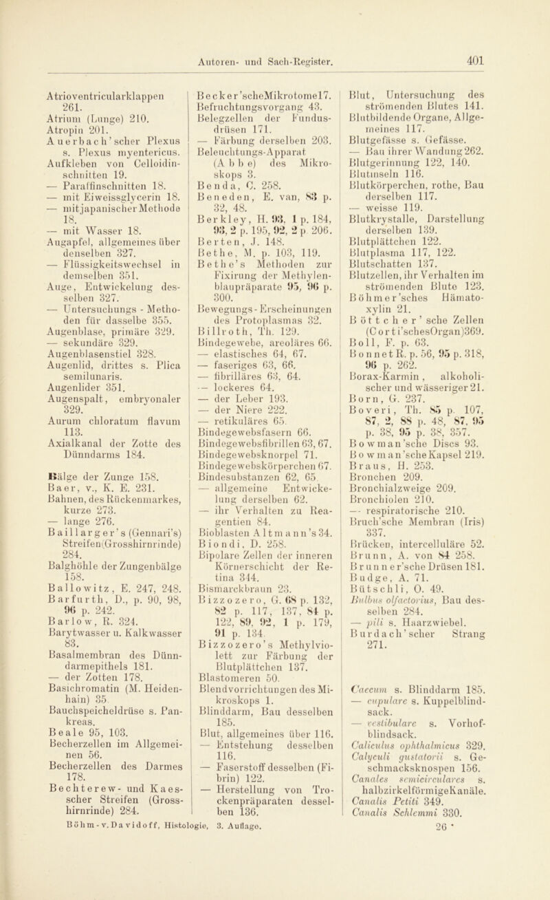 Atrioventricularklappen 261. Atrium (Lunge) 210. Atropin 201. Auerbach’ scher Plexus s. Plexus myentericus. Aufkleben von Celloid in- schnitten 19. — Paraffinschnitten 18. — mit Eiweissglycerin 18. — mitjapanischerMethode 18. — mit Wasser 18. Augapfel, allgemeines über denselben 327. — Flüssigkeitswechsel in demselben 351. Auge, Entwickelung des- selben 327. — Untersuchungs - Metho- den für dasselbe 355. Augenblase, primäre 329. — sekundäre 329. Augenblasenstiel 328. Augenlid, drittes s. Plica semilunaris. Augenlider 351. Augenspalt, embryonaler 329. Aurum chloratum fiavum 113. Axialkanal der Zotte des Dünndarms 184. I»älge der Zunge 158. Baer, v., K. E. 231. Bahnen, des Rückenmarkes, kurze 273. — lange 276. Baillar ge r ’s (Gennari’s) Streifen (Grosshirnrinde) 284. Balghöhle der Zungenbälge 158. Ballowitz, E. 247, 248. Barfurth, D., p. 90, 98, 96 p. 242. B ar 1 o w, R. 324. Barytwasser u. Kalkwasser 83. Basalmembran des Dünn- darmepithels 181. — der Zotten 178. Basichromatin (M. Heiden- hain) 35. Bauchspeicheldrüse s. Pan- kreas. Beale 95, 103. Becherzellen im Allgemei- nen 56. Becherzellen des Darmes 178. Bechterew- und K a e s- scher Streifen (Gross- liirnrinde) 284. Be cker’scheMikrotomel7. Befruchtungsvorgang 43. Belegzellen der Eundus- drüsen 171. — Färbung derselben 203. Beleuchtungs-Apparat (A b b e) des Mikro- skops 3. B e n d a, 0. 258. Beneden, E. van, 83 p. 32, 48. Berkley, H. 93, 1 p. 184, 93, 2 p. 195, 92, 2 p. 206. B ertön, J. 148. Bet he, M. p. 103, 119. Bethe’s Methoden zur Fixirung der Methylen- blaupräparate 95, 96 p. 300. Be wegungs - E rscheinun gen des Protoplasmas 32. Billroth, Th. 129. Bindegewebe, areoläres 66. — elastisches 64, 67. — faseriges 63, 66. — fibrilläres 63, 64. — lockeres 64. — der Leber 193. — der Eiere 222. — retikuläres 65. Bindegewebsfasern 66. Bindegewebsfibrillen 63, 67. Bindegewebsknorpel 71. Bindegewebskörperchen 67. Bindesubstanzen 62, 65. — allgemeine Entwicke- lung derselben 62. — ihr Verhalten zu Rea- gentien 84. Bioblasten A 11 m a n n ’s 34. B i o n d i, D. 258. Bipolare Zellen der inneren Körnerschicht der Re- tina 314. Bismarck braun 23. Bizzozero, G. 68 p. 132, 82 p. 117, 137, 84 p. 122, 89, 92, 1 p. 179, 91 p. 134. Bizzozero’s Methylvio- lett zur Färbung der Blutplättchen 137. Blastomeren 50. BlendVorrichtungen des Mi- kroskops 1. Blinddarm, Bau desselben 185. Blut, allgemeines über 116. — Entstehung desselben 116. — Faserstoff desselben (Fi- brin) 122. — Herstellung von Tro- ckenpräparaten dessel- ben 136. Böhm-v. Da vidoff, Histologie, 3. Auflago. Blut, Untersuchung des strömenden Blutes 141. Blutbildende Organe, Allge- meines 117. Blutgefässe s. Gefässe. — Bau ihrer Wandung262. Blutgerinnung 122, 140. Blutinseln 116. Blutkörperchen, rothe, Bau derselben 117. — weisse 119. Blutkry stalle, Darstellung derselben 139. Blutplättchen 122. Blutplasma 117, 122. Blutschatten 137. Blutzellen, ihr Verhalten im strömenden Blute 123. Böhmer’sches Hämato- xylin 21. Böttcher’ sehe Zellen (C o r t i’schesOrgan)369. Boll, F. p. 63. Bonnet R. p. 56, 95 p. 318, 96 p. 262. Borax-Karmin , alkoholi- scher und wässeriger 21. Born, G. 237. Boveri, Th. 85 p. 107, 87, 2, 88 p. 48, 87, 95 p. 38, 95 p. 38, 357. B o w m a n ’s che Discs 93. Bo wman’scheKapsel 219. Braus, H. 253. Bronchen 209. Bronchialzweige 209. Bronchiolen 210. — - respiratorische 210. Bruch’sche Membran (Iris) 337. Brücken, intercelluläre 52. Brunn, A. von 84 258. B r u n n e r’sche Drüsen 181. B udge, A. 71. B ü t s c h 1 i, O. 49. Bulbus ol/actoi'ius, Bau des- selben 284. — pili s. Haarzwiebel. Bur dach’scher Strang 271. Caecum s. Blinddarm 185. — cupulare s. Kuppelblind- sack. — vestibuläre s. Vorhof- blindsack. Caliculus ophthalmicus 329. Calyculi gustatorii s. Ge- schmacksknospen 156. Canales semicirculares s. halbzirkel förmige Kanäle. Canalis Petiti 349. Caualis Schiemmi 330. 26 *