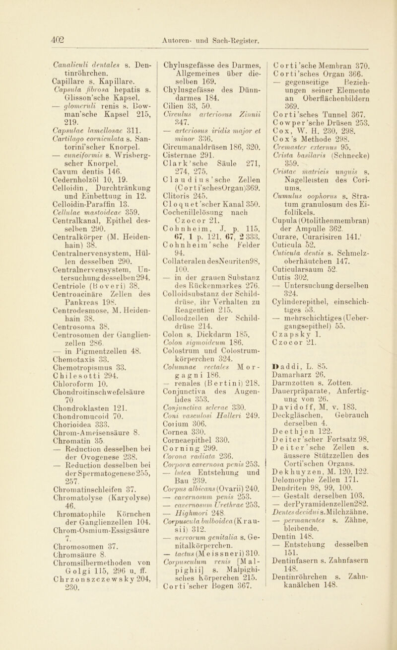 Canaliculi dentales s. Den- tinrökrchen. Capillare s. Kapillare. Capsula fibrosa liepatis s. Glisson’sche Kapsel. — glomeruli renis s. Bow- man’sche Kapsel 215, 219. Capsulae lamellosae 311. Cartilago corniculata s. San- torini’scher Knorpel. — cuneiformis s. Wrisberg- scher Knorpel. Cavum dentis 146. Cedernliolzöl 10, 19. Celloidin, Durchtränkung und Einbettuug in 12. Celloidin-Paraffin 18. Cellulae mastoidcae 359. Centralkanal, Epithel des- selben 290. Centralkörper (M. Heiden- hain) 38. Centralnervensystem, Hiil- %j len desselben 290. Centralnervensvstem. Un- %j 1 tersuclmngdesselben294. Centriole (Boveri) 38. Centroacinäre Zellen des Pankreas 198. Centrodesmose, M. Heiden- hain 38. Centrosoma 38. Centrosomen der Ganglien- zellen 286. — in Pigmentzellen 48. Chemotaxis 33. Chemotropismus 33. Chilesotti 294. Chloroform 10. Chondroitinschwefelsäure 70 Chondroklasten 121. Chondromucoid 70. Chorioidea 333. Chrom-Ameisensäure 8. Chromatin 35. — Reduction desselben bei der Ovogenese 238. — Reduction desselben bei der Spermatogenese255, 257. Chromatinschleifen 37. Chromatolyse (Karyolyse) 46. Chromatophile Körnchen der Ganglienzellen 104. Chrom-Osmium-Essigsäure rj /. Chromosomen 37. Chrom säure 8. Chromsilbermethoden von Golgi 115, 296 u. ff. Chrzonszczewsky 204, 230. Chylusgefässe des Darmes, Allgemeines über die- selben 169. Chylusgefässe des Dünn- darmes 184. Cilien 33, 50. Circulus arteriosus Zinnii 347. — arteriosus iridis major et minor 336. Circumanaldrüsen 186, 320. Cisternae 291. Clark’sehe Säule 271, 274, 275. Claudius’ sehe Zellen (C o r t i’schesOrgan)369. Clitoris 245. CI o q u et 'scher Kanal 350. Cochenillelösung nach Czocor 21. C o h n h e i m , J. p. 115, 67, 1 p. 121, 67, 2 333. Cohnheim’ sehe Felder 94. Collateralen desNeuriten98, 100. — in der grauen Substanz des Rückenmarkes 276. Colloidsubstanz der Schild- drüse, ihr Verhalten zu Reagentien 215. Colloidzellen der Schild- drüse 214. Colon s. Dickdarm 185. Colon sigmoideum 186. Colostrum und Colostrum- körperchen 324. Columnae rectales Mor- gagni 186. — renales (B ertini) 218. Conjunctiva des Augen- lides 353. Conjunctiva sclerae 330. Coni vasculosi Halleri 249. Coiium 306. Cornea 330. Corneaepithel 330. Corning 299. Corona radiata 236. Corpora cavernosa penis 253. — lutea Entstehung und Bau 239. Corpus albicans (Ovarii) 240. —- cavemosum penis 253. — cavemosum Urethrae 253. — Highmori 248. Corpuscula bulboidea(K r au- sii) 312. — nervorum genitalia s. Ge- nitalkörperchen. — tactus (Me issneri) 310. Corpusculum renis [Mal- pighii] s. Malpighi- sches Körperchen 215. Corti’scher Bogen 367. C o rti'sehe Membran 370. Corti’sches Organ 366. — gegenseitige Bezieh- ungen seiner Elemente an Überflächenbildern 369. CortEsches Tunnel 367. Cowper’sche Drüsen 253. Cox, W. H. 230, 298. Cox’s Methode 298. Cremaster externus 95. Crista basilaris (Schnecke) 359. Cristac matricis unguis s. Nagelleisten des Cori- ums. Cumulus oophorus s. Stra- tum granulosum des Ei- follikels. Cupula (Otolithenmembran) der Ampulle 362. Curare, Curarisiren 141.' Cuticula 52. Cuticula dentis s. Schmelz- oberhäutchen 147. Cuticularsaum 52. Cutis 302. — Untersuchung derselben 324. Cylinderepithel, einschich- tiges 53. — mehrschichtiges (Ueber- gangsepithel) 55. C z a p s k y 1. Czocor 21. I>addi, L. 85. Damarharz 26. Darmzotten s. Zotten. Dauerpräparate, Anfertig- ung von 26. David off, M. v. 183. Deckgläschen, Gebrauch derselben 4. Deethjen 122. Deiter 'scher Fortsatz 98. Deiter’sche Zellen s. äussere Stützzellen des Corti’schen Organs. Dekhuyzen, M. 120, 122. Delomorphe Zellen 171. Dendriten 98, 99, 100. — Gestalt derselben 103. — derPyramidenzellen282. Den tes dec idu i s. M ilchzähne. — permanentes s. Zähne, bleibende. Dentin 148. — Entstehung desselben 151. Dentinfasern s. Zahnfasern 148. Dentinröhrchen s. Zalm- kanälchen 148.