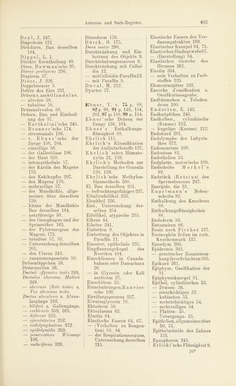 Deyl, J. 347. Diapedesis 121. Dickdarm, Bau desselben _ 184. Dippel, L. 1. Direkte Kerntheilung 40. Discs, Bowman’sche 93. Discus proligerus 23G. Dispirem 37. D i s s e , J. 226. Doppelmesser 5. Dotter des Kies 231. Drüsen s. auchG 1 and ul a e. — alveäre 58. — tubulöse 58. Drüsenalveolen 58. Drüsen, Bau und Eintheil- ung der 57. — Bartholini’sche 245. Brunn er ’sche 174. — circumanale 186. — v. Ebner’ sehe der Zunge 156, 164. — einzellige 56. — der Gallenblase 196. — der Haut 320. — intraepitheliale 57. — der Kardia des Magens 173. — des Kehlkopfes 207. — des Magens 170. — mehrzellige 57. — der Mundhöhle, allge- meines über dieselben 159. — kleine der Mundhöhle Bau derselben 164. — netzförmige 58. — des Oesophagus und der Speiseröhre 165. — der Pylorusregion des Magens 173. — tubulöse 57, 58. — Untersuchung derselben 201. — des Uterus 243. — zusammengesetzte 58. Drüsenläppchen 59. Drüsenzellen 56. Ductuli efferentes testis 249. Ductulus aberrans llalleri 249. — aberrans (Iletc testis) s. Vas aberrans testis. Ductus alveolares s. Alveo- largänge 210. — biliferi s. Gallengänge. — cochlearis 359, 363. — deferens 252. — ejaculatorius 252. — endolymphaticus 372. — epididymidis 250. — pancreaticus Wirsungi 196. — sudorijerus 320. Dünndarm 176. Dürck, H. 175. Dura mater 290. Durchtränkung und Ein- bettung des Objekts 9. Durchtränkungsmassen 9. Durchtränkung mit Celloi- din 12. — mitCelloidin-Paraffinl3. — mit Paraffin 9. D u v al, M. 212. Dyarter 37. Ebner, V. v. 75 p. 88, 82 p. 98, 91 p. 148, 154, 201,97 pt 158, 99 o. 154. Ebner’ sehe Drüsen der Zunge 156, 164. Ebner’s Entkalkungs- flüssigkeit 88. Ehrlich 115. Ehrl ich’s Klassifikation der Anilinfarbstoffe 137. Ehrlich’ sches Hämato- xylin 21, 138. Ehrlich’s Methoden zur Darstellung der Granula 138, 139. ' Ehrlich ’sche Methylen- blaumethode 300. Ei, Bau desselben 231. - befruchtungsfähiges 237. Eiballenfollikel 235. Eiepithel 236. Eier, Untersuchung der- selben 254. Eifollikel, atypische 235. Eikern 44. Eileiter 241. Einbetten 9. Einbettung des Objektes in Paraffin 11. Einester, epitheliale 235. Einpflanzungskegel des Neuriten 104. Einschliessen in Canada- balsam oder Damarharz 26. — in Glycerin oder Kali aceticum 27. Einschlüsse 33. Einschnürungen,R a n vier- sehe 106. Eireifungsprozess 237. Eiweissglycerin 18. Ektoderm 50. Ektoplasma 63. Elastin 64. Elastische Fasern 64, 67. — (Verhalten zu Reagen- tien) 83, 84. — der Respirationsorgane, Untersuchung derselben 215. Elastische Fasern des Ver- dauungstraktus 169. Elastischer Knorpel 64, 71. Elastisches BindegewebeG7. — (Darstellung) 84. Elastisches Gewebe des Herzens 261. Eleidin 304. — sein Verhalten zu Farb- stoffen 325. Klementargitter 103. Encoche d’ossification s. Ossifikationsgrube. Endbäumchen s. Teloden- drien 100. Knderlen, E. 143. Endknöpfchen 246. Endkolben, cylindrische (Krause) 312. — kugelige (Krause) 312. Endokard 261. Endolymphe des Labyrin- thes 372. Endoneurium 108. Endostose 81. Endothelien 53. Endplatte, motorische 109. Endscheibe M e r k e 1 ’ s 92. Endstück (Retzius) des Spermatozoons 247. Energide, die 32. Engelmann’s Neben- scheibe 92. Entkalkung des Knochens 88. Entkalkungsflüssigkeiten 88. Endoderm 50. Entosmiren 86. Eosin nach Fischer 137. Eosinophile Zellen im roth. Knochenmark 132. Ependym 290. Epidermis 302. — genetischer Zusammen- hang ihrerSchichten 305. Epikard 261. Epiphyse, Ossifikation der 81. Epiphysenknorpel 81. Epithel, cylindrisches 53. — Drüsen- 56. — einschichtiges 52. — kubisches 53. — mehrschichtiges 54. — mehrzeiliges 54. — Platten- 55. Uebergangs- 55. Epithelien, allgemeines über 50, 51. Epithelscheide des Zahnes 153. Epoophoron 245. E r 1 i c k i’sche Flüssigkeit 9. 26*