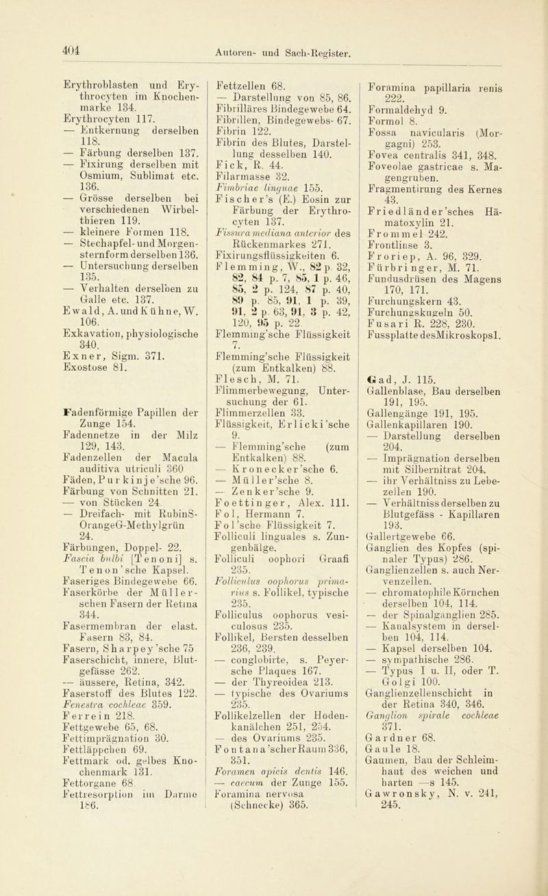 Erythroblasten und Ery- throcyten im Knochen- marke 134. Erythrocyten 117. — Entkernung derselben 118. — Färbung derselben 137. — Eixirung derselben mit Osmium, Sublimat etc. 136. — Grösse derselben bei verschiedenen Wirbel- thieren 119. — kleinere Formen 118. — Stechapfel-und Morgen- sternform derselben 136. — Untersuchung derselben 135. — Verhalten derselben zu Galle etc. 137. E w a 1 d, A. und Kühn e, W. 106. Exkavation, physiologische 340. Exner, Sigm. 371. Exostose 81. Fadenförmige Papillen der Zunge 154. Fadennetze in der Milz 129, 143. Eadenzellen der Macula auditiva utriculi 360 Fäden,Pur kinj e’sche 96. Färbung von Schnitten 21. — von Stücken 24 — Dreifach- mit RubinS- OrangeG-Methylgrün 24. Färbungen, Doppel- 22. Fascici bnlbi [Tenoni] s. T eil on’ sehe Kapsel. Faseriges Bindegewebe 66. Faserkörbe der Müller- schen Fasern der Retina 344. Fasermembran der elast. Fasern 83, 84. Fasern, Sharpey ’sche 75 Faserschiebt, innere, Blut- gefässe 262. — äussere, Retina, 342. Faserstoff des Blutes 122. Feneslra cochleae 359. Ferrein 218. Fettgewebe 65, 68. Fettimprägnation 30. Fettläppchen 69. Fettmark od. gelbes Kno- chenmark 131. Fettorgane 68. Fettresorption im Darme 186. Fettzellen 68. — Darstellung von 85, 86. Fibrilläres Bindegewebe 64. Fibrillen, Bindegewebs- 67. Fibrin 122. Fibrin des Blutes, Darstel- lung desselben 140. Fick, R. 44. Filarmasse 32. Fimbriae lingucie 155. Fis eher’s (E.) Eosin zur Färbung der Erythro- cyten 137. Fissura mediana anterior des Rückenmarkes 271. Fixirungsflüssigkeiten 6. Flemming, W., 82p. 32, 82, 84 p. 7, 85, 1 p. 46, 85, 2 p. 124, 87 p. 40, 89 p. 85, 91, 1 p. 39, 91, 2 p. 63, 91, 3 n. 42, 120, 95 p. 22. Flemmmg’sche Flüssigkeit 7. Flemming’sche Flüssigkeit (zum Entkalken) 88. Flesch, M. 71. Flimmerbewegung, Unter- suchung der 61. Flimmerzellen 33. Flüssigkeit, Erl icki’sche 9. ' — Flemming’sche (zum Entkalken) 88. K r o n e ck er’sche 6. — Mül ler’sche 8. — Zenker ’sche 9. Foettinger, Alex. 111. Fol, Hermann 7. Fol’sche Flüssigkeit 7. Folliculi linguales s. Zun- genbälge. Folliculi oophori Graafi 235. Folliculus oophorus prima- rius s. Follikel, typische 235. Folliculus oophorus vesi- culosus 235. Follikel, Bersten desselben 236, 239. — conglobirte, s. Peyer- sche Plaques 167. — der Thyreoidea 213. — typische des Ovariums 235. Follikelzellen der Hoden- kanälchen 251, 254. — des Ovariums 235. Fontana ’scher Raum 336, 351. Foramen apicis dentis 146. — caecum der Zunge 155. Foramina nervosa (Schnecke) 365. Foramina papillaria renis 222. Formaldehyd 9. Formol 8. Fossa navicularis (Mor- gagni) 253. Fovea centralis 341, 348. Foveolae gastricae s. Ma- gengruben. Fragmentirung des Kernes 43. Friedländer’sches Hä- matoxylin 21. F r o m m e 1 242. Frontlinse 3. F r o r i e p, A. 96, 329. Fürbri nger, M. 71. Fundusdrüsen des Magens 170, 171. Furchungskern 43. Furchungskugeln 50. Fusari R. 228, 230. FussplattedesMikroskopsl. Gad, J. 115. Gallenblase, Bau derselben 191, 195. Gallengänge 191, 195. Gallenkapillaren 190. — Darstellung derselben 204. — Imprägnation derselben mit Silbernitrat 204. — ihr Verhältniss zu Lebe- zellen 190. — Verhältniss derselben zu Blutgefäss - Kapillaren 193. Gallertgewebe 66. Ganglien des Kopfes (spi- naler Typus) 286. Ganglienzellen s. auch Ner- venzellen. — chromatophile Körnchen derselben 104, 114. — der Spinalganglien 285. — Kanalsystem in dersel- ben 104, 114. — Kapsel derselben 104. — sympathische 286. — Typus I u. II, oder T. Golgi 100. Ganglienzellenschicht in der Retina 340, 346. Ganglion spirale cochleae 371. Gardner 68. Gaule 18. Gaumen, Bau der Schleim- haut des weichen und harten —s 145. Gawronsky, N. v. 241, 245.