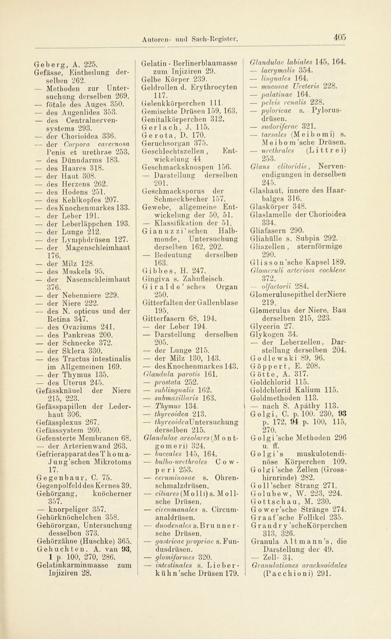 Geb erg, A. 225. Gefässe, Eintheilung der- selben 262. — Methoden zur Unter- suchung derselben 269. — fötale des Auges 850. — des Augenlides 358. — des Centralnerven- systems 293. — der Chorioidea 336. — der Corpora cavernosa Penis et uretbrae 253. — des Dünndarms 183. — des Haares 318. — der Haut 308. — des Herzens 262. — des Hodens 251. — des Kehlkopfes 207. — desKnochenmarkes 133. — der Leber 191. — der Leberläppchen 193. — der Lunge 212. — der Lymphdrüsen 127. — der Magenschleimhaut 176. — der Milz 128. — des Muskels 95. — der Nasenschleimhaut 376. — der Nebenniere 229. — der Niere 222. — des N. opticus und der Retina 347. — des Ovariums 241. — des Pankreas 200. — der Schnecke 372. — der Sklera 330. — des Tractus intestinalis im Allgemeinen 169. — der Thymus 135. — des Uterus 245. Gefässknäuel der Niere 215, 223. Gefässpapillen der Leder- haut 306. Gefässplexus 267. Gefässsystem 260. Gefensterte Membranen 68. — der Arterienwand 263. Gefrierapparat des T h o m a- Jung’schen Mikrotoms 17. Gegenbaur, C. 75. Gegenpolfeld des Kernes 39. Gehörgang, knöcherner 357. — knorpeliger 357. Gehörknöchelchen 358. Gehörorgan, Untersuchung desselben 373. Gehörzähne (Huschke) 365. G e h u c h t e n , A. van 93, 1 p. 100, 270, 286. Gelatinkarminmasse zum Injiziren 28. Gelatin - Berlinerblaumasse zum Injiziren 29. Gelbe Körper 289. Geldrollen d. Erythrocyten 117. Gelenkkörperchen 111. Gemischte Drüsen 159, 163. Genitalkörperchen 312. G er lach, J. 115. G e r o ta, D. 170. Geruchsorgan 375. Geschlechtszellen , Ent- wickelung 44 Geschmacksknospen 156. — Darstellung derselben 201. Geschmacksporus der Schmeckbecher 157. Gewebe, allgemeine Ent- wickelung der 50, 51. — Klassifikation der 51. G i a n u z z i ’ sehen Halb- monde, Untersuchung derselben 162, 202. — Bedeutung derselben 163. Gibbes, H. 247. Gingiva s. Zahnfleisch. G i r a 1 d e ’ sches Organ 250. Gitterfalten der Gallenblase 195 Gitterfasern 68, 194. — der Leber 194. — Darstellung derselben 205. — der Lunge 215. — der Milz 130, 143. — desKnochenmarkes 143. Glandula parotis 161. — prostata 252. — sublingualis 162. — submaxillaris 163. — Thymus 134. — thyreoidea 213. — t/u/reo/VZcaUntersuchung derselben 215. Glandulae areolares (M o n t- goineri) 324. — buccales 145, 164. — bulbo-urethral es C o w - p e r i 253. — ceruminosae s. Ohren- schmalzdrüsen. — ci/iares(Molli) s. Mo 11- sche Drüsen. — circumanales s. Circum- analdrüsen. — duodenales s. Brunner- sche Drüsen. — gastricaepropriae s. Fun- dusdrüsen. — glomiformes 320. — intestinales s. Lieber- k ü h n ’sche Drüsen 179. Glandulae labiales 145, 164. — lacrymalis 354. — linguales 164. — mucosae Ureteris 228. — palatinae 164. — pelvis renalis 228. — pyloricae s. Pylorus- drüsen. — sudoriJerae 321. — tarsales (M e i b o m i) s. Meibom’sche Drüsen. — urethrales (L i 11 r e i) 253. Glans clitoridis, Nerven- endigungen in derselben 245. Glashaut, innere des Haar- balges 316. Glaskörper 348. Glaslamelle der Chorioidea 334 Gliafasern 290. Gliahülle s. Subpia 292. Gliazellen , sternförmige 290. Glisson’sche Kapsel 189. Glomcruli arteriosi cochleae 372. — olfactorii 284. Glomerulusepithel derNiere 219. Glomerulus der Niere, Bau derselben 215, 223. Glycerin 27. Glykogen 34. — der Leberzellen, Dar- stellung derselben 204. G o d 1 e w s k i 89, 96. G ö p p e r t, E. 208. Götte, A. 317. Goldchlorid 115. Goldchlorid Kalium 115. Goldmethoden 113. — nach S. Apäthy 113. Golgi, C. p. 100. 230, 93 p. 172, 94 p. 100, 115, 270. G o lgi’sche Methoden 296 u. ff. Go lgi’s muskulotendi- nöse Körperchen 109. Golgi’sche Zellen (Gross- hirnrinde) 282. Goll’scher Strang 271. G o 1 u b e w, W. 223, 224. Gottschau, M. 230. G o wer’sche Stränge 274. Graaf’sche Follikel 235. G r a n d r y ’scheKörperchen 313, 326. Granula A 11 m a n n ’s, die Darstellung der 49. — Zell- 34. Granulationcs araehnoidalcs (Pacchioni) 291.