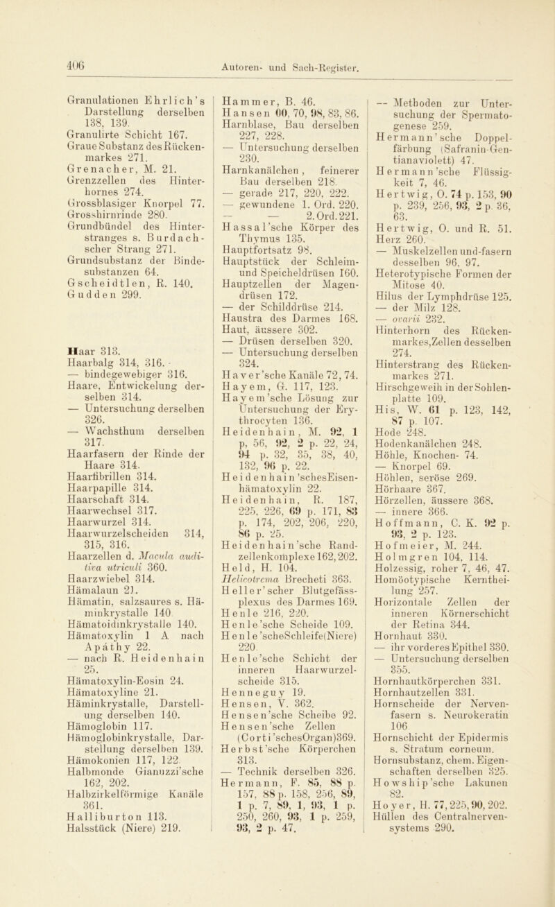 Granulationen E h r 1 i c h ’ s Darstellung derselben 138, 139. Granulirte Schicht 167. Graue Substanz des Rücken- markes 271. Grenadier, M. 21. Grenzzellen des Hinter- hornes 274. Grossblasiger Knorpel 77. Grosshirnrinde 280. Grundbündel des Hinter- stranges s. B u r d a c h - scher Strang 271. Grundsubstanz der Binde- substanzen 64. Gscheidtlen, R. 140. G u d d e n 299. Haar 313. Haarbalg 314, 316. - — bindegewebiger 316. Haare, Entwickelung der- selben 314. — Untersuchung derselben 326. — Wachsthum derselben 317. Haarfasern der Rinde der Haare 314. Haartibrillen 314. Haarpapille 314. Haarschaft 314. Haarwechsel 317. Haarwurzel 314. Haarwurzelscheiden 314, 315, 316. Haarzellen d. Macula audi- tiva utriculi 360. Haarzwiebel 314. Hämalaun 2). Hämatin, salzsaures s. Hä- minkrystalle 140 Hämatoidinkrystalle 140. Hämatoxylin 1 A nach Apäthy 22. — nach R. Heidenhain 25. Hämatoxylin-Eosin 24. Hämatoxyline 21. Häminkrystalle, Darstell- ung derselben 140. Hämoglobin 117. Hämoglobinkrystalle, Dar- stellung derselben 139. Hämokonien 117, 122. Halbmonde Gianuzzi’sche 162, 202. Halbzirkelförmige Kanäle 361. Halliburton 113. Halsstück (Niere) 219. Hammer, B. 46. Hansen 00, 70, 98, 83, 86. Harnblase, Bau derselben 227, 228. — Untersuchung derselben 230. Harnkanälchen , feinerer Bau derselben 218. — gerade 217, 220, 222. — gewundene 1. Ord. 220. 2. Ord.221. Hassal’sche Körper des Thymus 135. Hauptfortsatz 98. Hauptstück der Schleim- und Speicheldrüsen 160. Hauptzellen der Magen- drüsen 172. — der Schilddrüse 214. Haustra des Darmes 168. Haut, äussere 302. — Drüsen derselben 320. — Untersuchung derselben 324. H a v er sehe Kanäle 72, 74. Hayem, G. 117, 123. Hayem’sche Lösung zur Untersuchung der 1 firy- throcyten 136. i d e n h a i n , M, . 92, 1 p, 56, 92, i) ~ - p. 99 24, 94 p. 32, 35, 38, 40, 132, 90 p. 22. H e i d e n h ai n ’schesEisen- hämatoxylin 22. Heidenhain, R. 187, 225, 226, 09 p. 171, 83 p. 174, 202, 206, 220, 86 p. 25. H e i d e n h ai n ’sche Rand- zellenkomplexe 162,202. Held, H. 104. Helicotrcma Brecheti 363. Heller’scher Blutgefäss- plexus des Darmes 169. Heule 216, 220. Henle’sche Scheide 109. H e n 1 e ’scheSchleife(Niere) 220. Henle’sche Schicht der inneren Haarwurzel- scheide 315. Henneguy 19. Hensen, V. 362. H e n s e n ’sche Scheibe 92. Hensen’sche Zellen (Corti ’schesOrgan)369. 1 Herbst ’sche Körperchen 313. — Technik derselben 326. Hermann, F. 85, 88 p. 157, 88 p. 158, 256, 89, 1 p. 7, 89, 1, 93, 1 p. 250, 260, 93, 1 p. 259, 93, 2 p. 47. — Methoden zur Unter- suchung der Spermato- genese 259. Hermann’sche Doppel- färbung (Safranin-Gen- tianaviolett) 47. H er mann ’sche Flüssig- keit 7, 46. H e r t w i g, O. 74 p. 153, 90 p. 239, 256, 93, 2 p. 36, 63. Hertwig, O. und R. 51. Herz 260. — Muskelzellen und-fasern desselben 96, 97. Heterotypische Formen der Mitose 40. Hilus der Lymphdrüse 125. — der Milz 128. — ovarii 232. Hinterhorn des Rücken- markes,Zellen desselben > 274. Hinterstrang des Rücken- markes 271. Hirschgeweih in der Sohlen- platte 109. His, W. 01 p. 123, 142, 87 p. 107. Hode 248. Hodenkanälchen 248. Höhle, Knochen- 74. — Knorpel 69. Höhlen, seröse 269. Hörhaare 367. Hörzellen, äussere 368. —• innere 366. H offmann, C. K. 92 p. 93, 2 p. 123. Hofmeier, M. 244. Holtngren 104, 114. Holzessig, roher 7, 46, 47. Homöotypische Kernthei- lung 257. Horizontale Zellen der inneren Körnerschicht der Retina 344. Hornhaut 330. — ihr vorderes Epithel 330. — Untersuchung derselben 355. Hornhautkörperchen 331. Hornhautzellen 331. Hornscheide der Nerven- fasern s. Neurokeratin 106 Hornschicht der Epidermis s. Stratum corneum. Hornsubstanz, ehern. Eigen- schaften derselben 325. H o w s h i p ’sche Lakunen 82. H o y e r, H. 77, 225,90, 202. Hüllen des Centralnerven- systems 290.