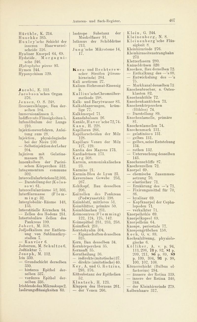 Hürth 1 e, K. 214. H u s c h k e 365. H u x 1 e y ’sche Schicht, der inneren Haarwurzel- scheide 316. Hyaliner Knorpel 64, 69. Hydatide, Morgagni- sehe 246. Hydrophylus piceus 93. Hymen 244. Hyponychium 320. .1 acohi, E. 112. Jacobson’sches Organ 376. Jensen, 0. S. 248. Ileocaecalklappe, Bau der- selben 184. Immersionslinsen 3. Indifferente Flüssigkeiten 5. Infundibulum der Lunge . 219- Injektionsverfahren, Anlei- tung zum 28. Injektion, physiologische bei der Niere 230. — Selbstinjektion derLeber 204. Injiziren mit Gelatine- massen 28. Innenkolben der Pacini- schen Körperchen 312. Integumentum commune 302. Intercellularbrücken52,303. — Darstellung der (Ko lo s- sow) 61. Intercellularräume 52, 303. Interfilarmasse (F 1 e m - ming) 32. Interglobulär-Räume 148, 153. _ Interstitielle Körnchen 94. —■ Zellen des Hodens 251. Intertubuläre Zellen des Pankreas 199. Jobert, M. 318. Jodjodkalium zur Entfern- ung von Sublimatkry- stallen 7. — R an vi e r 6. Jodserum, M. Sch ul tze 6. Jodtinktur 7. Joseph, M. 112. Iris 330. — Grundschicht derselben 330. — hinteres Epithel der- selben 337. — vorderes Epithel der- selben 336. Irisblende des Mikroskops 2. Isolirungsflüssigkeiten 60. Isotrope Substanz der Muskelfaser 91. Isthmus der Schilddrüse 213. Jung’sche Mikrotome 14, 17. Itaes- und Bechterew- scher Streifen [(Gross- hirnrinde) 284. Kali aceticum 27. Kalium-Bichromat-Eisessig 9. K a 11 i u s ’scheChromsilber- methode 298. Kalk- und Barytwasser 83. Kalkablagerungen, krüm- lige 77. Kalkknorpel 71. Kanadabalsam 26. Kanäle, Haver ’sche 72,74. Kann, H. 228. Kapillaren 266. Kapillarscheiden der Milz 128. Kapillare Venen der Milz 127, 129. Kardia des Magens 173. Kardiadrüsen 173. Karg 308. Karmin, ammoniakalisches 23. Karmine 21. Karmin-Bleu de Lyon 23. Kavernöses Gewebe 253, 267. Kehlkopf, Bau desselben 206. Keilzellen des Pankreas (Podwyssotzki) 198. Keimblatt, mittleres 51. Keimblätter, primäre 50. Keimbläschen 231. Keimcentren (F 1 e m m i n gl 122, 124, 125, 142. Keimepithel 231, 233, 258. Keimfleck 231. Keratohyalin 304. — Eigenschaften desselben 825. Kern, Bau desselben 34. Kernkörperchen 35. Kernsaft 35. Kerntheilung 36. — indirekte (mitotische) 37. — direkte (amitotische) 40. Key, A. und G. Retz ins, 293, 376. Kittsubstanz der Epithelien 52. Kl aa tsc h , IJ. 123. Klappen des Herzens 261. — der Venen 266. Klein, G. 244. Kleinenberg, N. 8. K1 e i n e nb e rg’sche Flüs- sigkeit 8. Kleinhirnrinde 276. Kleinhirnseitenstrangbahn 273 Kletterfasern 280. Knäueldrüsen 320. Knochen, Bau derselben 72. — Entkalkung des—’s 88. — Entwickelung des —’s 75. — Markkanal desselben 73 Knochenbrecher, s. Osteo- klasten 82. Knochenhöhle 72. Knochenkanälchen 73. Knochenkörperchen (Höhlen) 74. — Darstellung 89. Knochenlamelle, primäre 81. Knochenlamellen 74. Knochenmark 131. — gelatinöses 131. — gelbes 131. — gelbes, seine Entstehung 134. — rothes 132. — Untersuchung desselben 143. Knochenschliffe 87. Knochenzellen 72. Knorpel 69. — chemische Zusammen- setzung 70. — elastischer 71. — Ernährung des —’s 71. — Fixirungsmittel für 70, 86. — hyaliner 69. — Kopfknorpel der Cepha- lopoden 71. — verkalkter 71. Knorpelhöhle 69. Knorpelkapsel 69. Knorpelleim 64. Knospe, periostale 77. Knospengrübchen 158. Koch, G. v. 88. Kochsalzlösung, physiolo- gische 6. Köl liker, A. v. p. 94, 113,298, 73 p. 82, 8t p. 209, 211, 86 p. 89, 89 p. 109, 304, 93 p. 98, 100, 102, 108. Körnerschicht (Bulbus ol- factorius) 284. — äussere der Retina 339. — innere der Retina 340, 344. — der Kleinhirnrinde 279. Kolbenhaare 317.