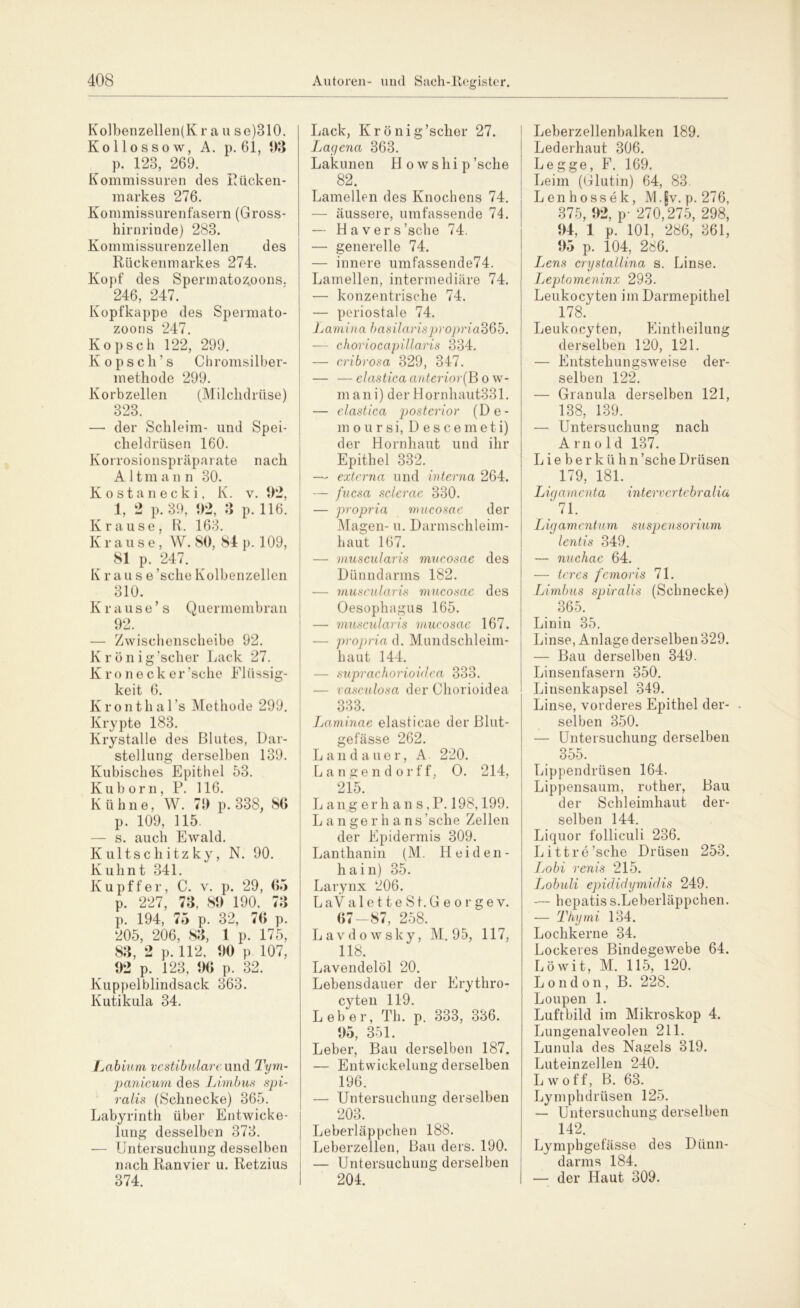 Kolbenzellen(K r a u se)310. Kollossow, A. p. 61, 98 p. 123, 269. Kommissuren des Rücken- markes 276. Kommissurenfasern (Gross- hirnrinde) 283. Kommissurenzellen des Rückenmarkes 274. Kopf des Spermatozoons. 246, 247. Kopfkappe des Spermato- zoons 247. Kopsch 122, 299. Kopscli’s Chromsilber- methode 299. Korbzellen (Milchdrüse) 323. —• der Schleim- und Spei- cheldrüsen 160. Korrosionspräparate nach Altmann 30. Kostanecki, K. v. 9*2, 1, 2 p. 39, 92, 3 p. 116. Krause, R. 163. Krause, W. 80, 84 p. 109, 81 p 247. Krause ’sche Kolbenzellen 310. Krause’s Quermembran 92. — Zwischenscheibe 92. Krönig’scher Lack 27. Kronecker’sche Flüssig- keit 6. Kronthal’s Methode 299. Krypte 183. Krystalle des Blutes, Dar- stellung derselben 139. Kubisches Epithel 53. Kuborn, P. 116. Kühne, W. 79 p. 338, 80 p. 109, 115. — s. auch Ewald. Kultschitzky, N. 90. Kuhnt 341. Kupffer, C. v. p. 29, 05 p. 227, 73, 89 190, 73 p. 194, 75 p. 32, 70 p. 205, 206, 83, 1 p. 175, 83, 2 p. 112, 90 p 107, 92 p. 123, 90 p. 32. Kuppel blindsack 363. Kutikula 34. Labium vestibuläre und Tym- panicum des Limbus spi- ralis (Schnecke) 365. Labyrinth über Entwicke- lung desselben 373. — Untersuchung desselben nach Ran vier u. Retzius 374. Lack, Krönig’scher 27. IjCLc/ena 363. Lakunen H o w s h i p ’sche 82. Lamellen des Knochens 74. — äussere, umfassende 74. — Hävers’sche 74. — generelle 74. — innere umfassende74. Lamellen, intermediäre 74. — konzentrische 74. — periostale 74. Lamina basilarispropriadQb. — choriocapillaris 334. — cribrosa 329, 347. — —elastica anterior(B o w- mani) der Hornhaut331. — elastica posterior (De- in o u r s i, Descemeti) der Hornhaut und ihr Epithel 332. — externa und interna 264. — fucsa sclerae 330. — propria mucosae der Magen- u. Darmschleim- haut 167. — muscularis mucosae des Dünndarms 182. — muscularis mucosae des Oesophagus 165. — muscularis mucosae 167. — propria d. Mundschleim- haut 144. — suprachorioidea 333. — vasculosa der Chorioidea 333. Laminae elasticae der Blut- gefässe 262. Landauer, A 220. Langendorff, O. 214, 215 Lange r ha n s, P. 198,199. L a n ge r h a ns'sehe Zellen der Epidermis 309. Lanthanin (M. Heiden- hain) 35. Larynx 206. L aV aletteSt.Georgev. 07-87, 258. Lavdowsky, M. 95, 117, 118. Lavendelöl 20. Lebensdauer der Erythro- cyten 119. Leber, Th. p. 333, 336. 95, 351. Leber, Bau derselben 187. — Entwickelung derselben 196. — Untersuchung derselben 203. Leberläppchen 188. Leberzellen, Bau ders. 190. — Untersuchung derselben 204. Leberzellenbalken 189. Lederhaut 306. Legge, F. 169. Leim (Glutin) 64, 83. Lenhossek, MJv. p. 276, 375, 92, p- 270,275, 298, 94, 1 p. 101, 286, 361, 95 p. 104, 286. Lens crystallina s. Linse. Leptomeninx 293. Leukocyten im Darmepithel 178. Leukocyten, Eintheilung derselben 120, 121. — Entstehungsweise der- selben 122. — Granula derselben 121, 138, 139. — Untersuchung nach A rn old 137. Lieberkühn ’sche Drüsen 179, 181. Ligamenta intervertcbralia 71. Ligamentum Suspensorium lentis 349. — nuchae 64. — tercs femoris 71. Limbus spiralis (Schnecke) 365. Linin 35. Linse, Anlage derselben 329. — Bau derselben 349. Linsenfasern 350. Linsenkapsel 349. Linse, vorderes Epithel der- selben 350. — Untersuchung derselben 355. Lippendrüsen 164. Lippensaum, rother, Bau der Schleimhaut der- selben 144. Liquor folliculi 236. Litt re’sche Drüsen 253. Lobi renis 215. Lobuli epididymidis 249. — hepatiss.Leberläppchen. — Thymi 134. Lochkerne 34. Lockeres Bindegewebe 64. Löwit, M. 115, 120. London, B. 228. Loupen 1. Luftbild im Mikroskop 4. Lungenalveolen 211. Lunula des Nagels 319. Luteinzellen 240. Lwoff, B. 63. Lymphdrüsen 125. — Untersuchung derselben 142. Lymphgefässe des Dünn- darms 184. — der Haut 309.