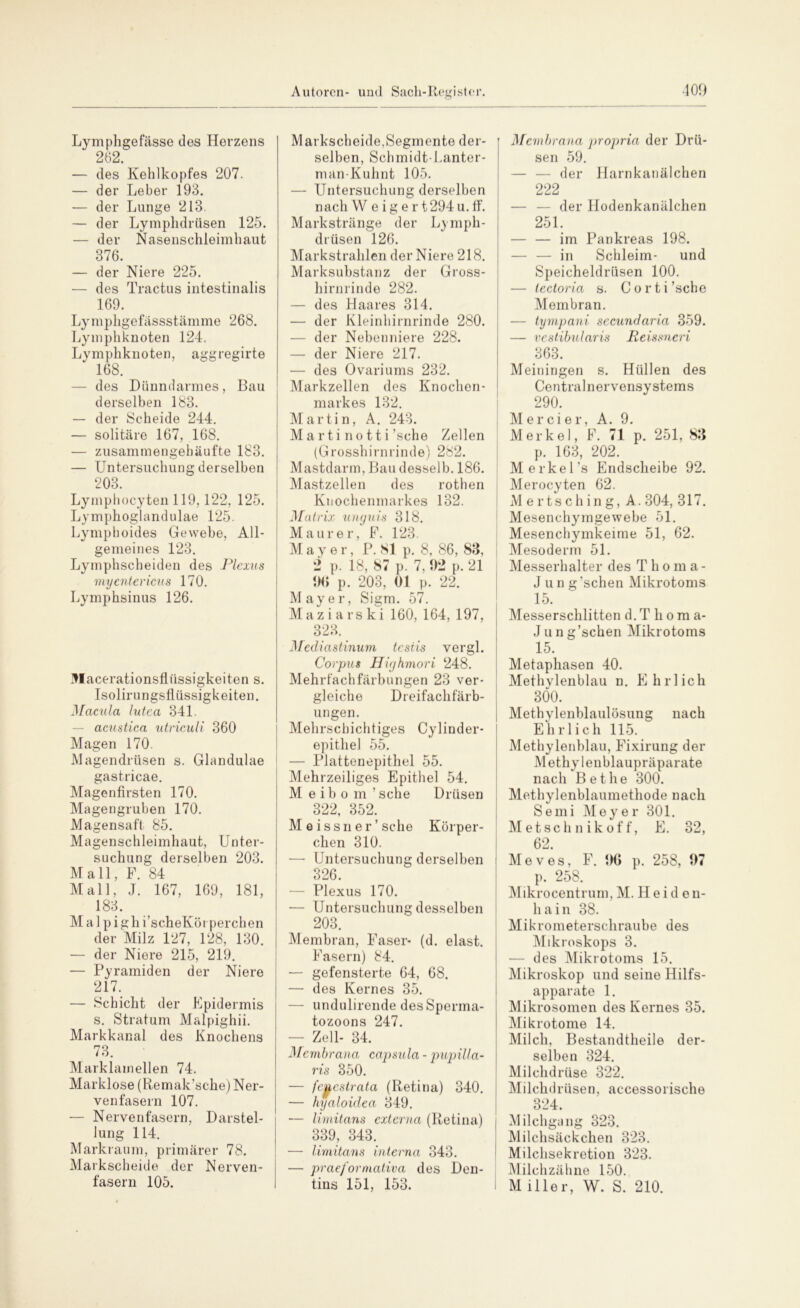 Lymphgefässe des Herzens 262. — des Kehlkopfes 207. — der Leber 193. — der Lunge 213. — der Lymphdrüsen 125. — der Nasenschleimhaut 376. — der Niere 225. ■— des Tractus intestinalis 169. Lymphgefässstämme 268. Lymphknoten 124. Lymphknoten, aggregirte 168. — des Dünndarmes, Bau derselben 183. — der Scheide 244. — solitäre 167, 168. — zusammengehäufte 183. — Untersuchung derselben 203. Lymphocyten 119,122, 125. Lymphoglandulae 125. Lymphoides Gewebe, All- gemeines 123. Lymphscheiden des Plexus myentericus 170. Lymphsinus 126. 3Iacerationsflüssigkeiten s. Isolirungsflüssigkeiten. Macula lutea 341. acustica utriculi 360 Magen 170. Magendrüsen s. Glandulae gastricae. Magenfirsten 170. Magengruben 170. Magensaft 85. Magenschleimhaut, Unter- suchung derselben 203. Mall, F. 84 Mall, J. 167, 169, 181, 183. M a 1 p i gh i’scheKöt perchen der Milz 127, 128, 130. — der Niere 215, 219. — Pyramiden der Niere 217. — Schicht der Epidermis s. Stratum Malpighii. Markkanal des Knochens 73. Marktanteilen 74. Marklose (Remak’sche) Ner- venfasern 107. — Nervenfasern, Darstel- lung 114. Markraum, primärer 78. Markscheide der Nerven- fasern 105. Markscheide,Segmente der- selben, Schmidt-Lanter- man-Kuhnt 105. — Untersuchung derselben nach W e ig e r t294u.ff. Markstränge der Lymph- drüsen 126. Markstrahlen der Niere 218. Marksubstanz der Gross- hirnrinde 282. — des Haares 314. — der Kleinhirnrinde 280. — der Nebenniere 228. — der Niere 217. — des Ovariums 232. Markzellen des Knochen- markes 132. Martin, A. 243. M a rti n o tt i’sche Zellen (Grosshirnrinde) 282. Mastdarm, Bau desselb. 186. Mastzellen des rothen Knochenmarkes 132. Matrix unguis 318. Maurer, F. 123. Mayer, P. 81 p. 8, 86, 83, 2 p. 18, 87 p. 7. 92 p. 21 96 p. 203, 01 p. 22. Mayer, Sigm. 57. Maz i a rs ki 160, 164, 197, 323. Mediastinum tesiis vergl. Corpus Highmori 248. Mehrfachfärbungen 23 ver- gleiche Dreifachfärb- ungen. Mehrschichtiges Cylinder- epithel 55. — Plattenepithel 55. Mehrzeiliges Epithel 54. Meibom’ sehe Drüsen 322, 352. M e issn er ’ sehe Körper- chen 310. — Untersuchung derselben 326. — Plexus 170. — Untersuchung desselben 203. Membran, Faser- (d. elast. Fasern) 84. — gefensterte 64, 68. — des Kernes 35. — undulirende des Sperma- tozoons 247. — Zell- 34. Membrana capsula - pupilla- ris 350. — feuestrata (Retina) 340. — hyaloidea 349. — limitans externa (Retina) 339, 343. —- limitans interna 343. — praeformativa des Den- tins 151, 153. Membrana propria der Drü- sen 59. — — der Harnkanälchen 222 — — der Hodenkanälchen 251. — — im Pankreas 198. — — in Schleim- und Speicheldrüsen 100. — tectoria s. Corti’sche Membran. — tympani secundaria 359. — vestibularis Reissneri 363. Meiningen s. Hüllen des Centralnervensystems 290. Mercier, A. 9. Merkel, F. 71 p. 251, 83 p. 163, 202. Merkel’s Endscheibe 92. Merocyten 62. Mertsching, A. 304, 317. Mesenchymgewebe 51. Mesenchymkeime 51, 62. Mesoderm 51. Messerhalter des Thoma- J u n g ’schen Mikrotoms 15. Messerschlitten d.Thoma- Jun g’schen Mikrotoms 15. Metaphasen 40. Methylenblau n. Ehrlich 300. Methylenblaulösung nach Ehrlich 115. Methylenblau, Fixirung der Methylenblaupräparate nach Bethe 300. Methylenblaumethode nach Semi Meyer 301. Metschnikoff, E. 32, 62. Meves, F. 96 p. 258, 97 p. 258. Mikrocentrum,M. Heiden- hain 38. Mikrometerschraube des Mikroskops 3. — des Mikrotoms 15. Mikroskop und seine Hilfs- apparate 1. Mikrosomen des Kernes 35. Mikrotome 14. Milch, Bestandtheile der- selben 324. Milchdrüse 322. Milchdrüsen, accessorische 324. Milchgang 323. Milchsäckchen 323. Milchsekretion 323. Milchzähne 150. M iller, W. S. 210.