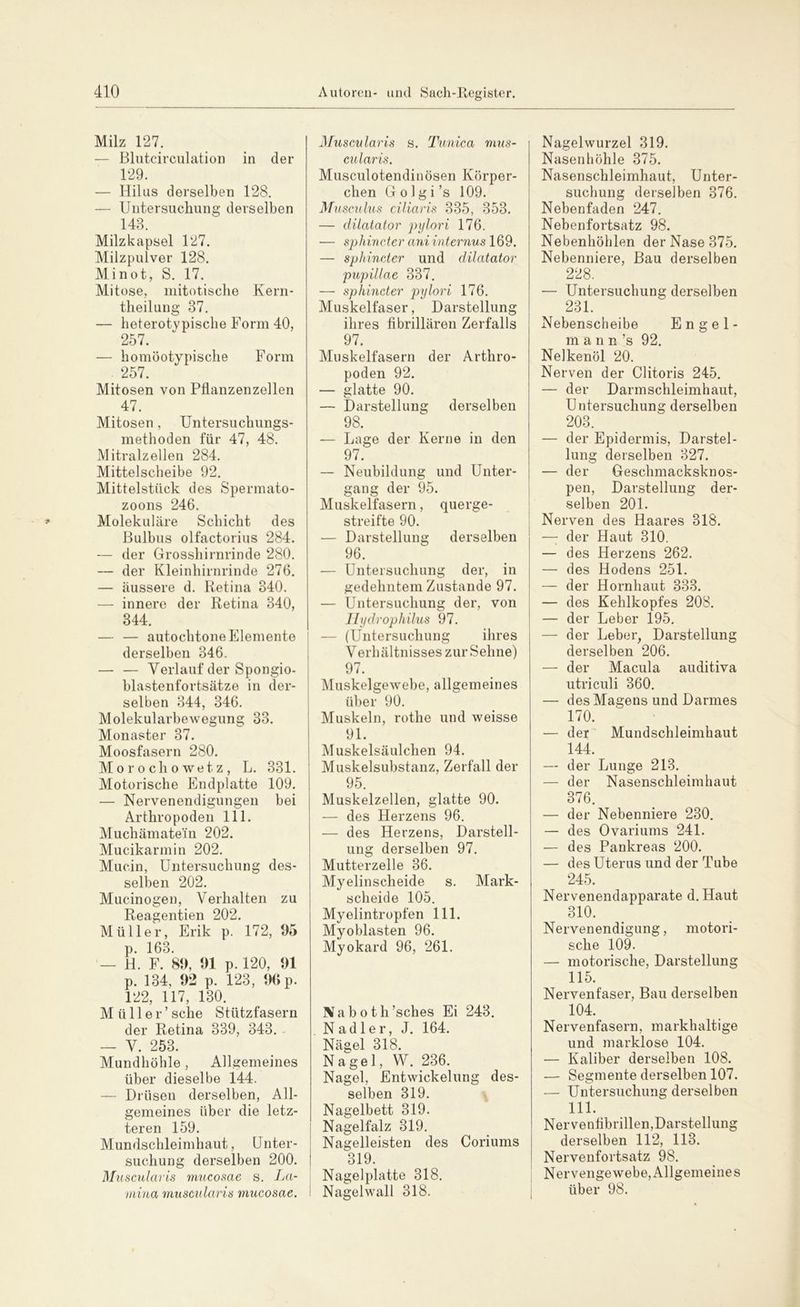 Milz 127. — Blutcirculation in der 129. — Hilus derselben 128. — Untersuchung derselben 148. Milzkapsel 127. Milzpulver 128. Mi not, S. 17. Mitose, mitotische Kern- theilung 87. — heterotvpische Form 40, 257. — homöotypische Form . 257. Mitosen von Pllanzenzellen 47. Mitosen, Untersuchungs- methoden für 47, 48. Mitralzellen 284. Mittelscheibe 92. Mittelstück des Spermato- zoons 246. Molekulare Schicht des Bulbus olfactorius 284. — der Grosshirnrinde 280. — der Kleinhirnrinde 276. — äussere d. Retina 340. — innere der Retina 340, 344. — — autochtone Elemente derselben 346. — — Verlauf der Spongio- blastenfortsätze in der- selben 344, 346. Molekularbewegung 33. Monaster 37. Moosfasern 280. Morochowetz, L. 331. Motorische Endplatte 109. — Nervenendigungen bei Arthropoden 111. Muchämate'in 202. Mucikarmin 202. Muein, Untersuchung des- selben 202. Mucinogen, Verhalten zu Reagentien 202. Müller, Erik p. 172, 95 p. 163. — H. F. 89, 91 p. 120, 91 p. 134, 92 p. 123, 90 p. 122, 117, 130. Müller’ sehe Stützfasern der Retina 339, 343. — V. 253. Mundhöhle, Allgemeines über dieselbe 144. — Drüsen derselben, All- gemeines über die letz- teren 159. Mundschleimhaut, Unter- suchung derselben 200. Muscularis mucosae s. La- mina muscularis mucosae. Muscularis s. Tunica mus- cularis. Musculotendinösen Körper- chen G o 1 g i ’s 109. Musculus ciliaris 335, 353. — dilatator pylori 176. — sphincter ani internus 169. — sphincter und dilatator pupillae 337. — sphincter pylori 176. Muskelfaser, Darstellung ihres fibrillären Zerfalls 97. Muskelfasern der Arthro- poden 92. — glatte 90. — Darstellung derselben 98. — Lage der Kerne in den 97. — Neubildung und Unter- gang der 95. Muskelfasern, querge- streifte 90. — Darstellung derselben 96. — Untersuchung der, in gedehntem Zustande 97. — Untersuchung der, von Ilydrophilus 97. — (Untersuchung ihres Verhältnisses zur Sehne) 97. Muskelgewebe, allgemeines über 90. Muskeln, rothe und weisse 91. Muskelsäulchen 94. Muskelsubstanz, Zerfall der 95. Muskelzellen, glatte 90. — des Herzens 96. — des Herzens, Darstell- ung derselben 97. Mutterzelle 36. Myelinscheide s. Mark- scheide 105. Myelintropfen 111. Myoblasten 96. Myokard 96, 261. Bi a b o t h ’sches Ei 243. Nadler, J. 164. Nägel 318. Nagel, W. 236. Nagel, Entwickelung des- selben 319. Nagelbett 319. Nagelfalz 319. Nagelleisten des Coriums 319 Nagelplatte 318. I Nagelwall 318. Nagelwurzel 319. Nasenhöhle 375. Nasenschleimhaut, Unter- suchung derselben 376. Nebenfaden 247. Nebenfortsatz 98. Nebenhöhlen der Nase 375. Nebenniere, Bau derselben 228. — Untersuchung derselben 231. Nebenscheibe Engel- mann ’s 92. Nelkenöl 20. Nerven der Clitoris 245. — der Darmschleimhaut, Untersuchung derselben 203. — der Epidermis, Darstel- lung derselben 327. — der Geschmacksknos- pen, Darstellung der- selben 201. Nerven des Haares 318. — der Haut 310. — des Herzens 262. — des Hodens 251. — der Hornhaut 333. — des Kehlkopfes 208. — der Leber 195. — der Leber, Darstellung derselben 206. — der Macula auditiva utriculi 360. — des Magens und Darmes 170. — der Mundschleimhaut 144. — der Lunge 213. — der Nasenschleimhaut 376. — der Nebenniere 230. — des Ovariums 241. — des Pankreas 200. — des Uterus und der Tube 245. Nervenendapparate d.Haut 310. Nervenendigung, motori- sche 109. — motorische, Darstellung 115. Nervenfaser, Bau derselben 104. Nervenfasern, markhaltige und marklose 104. — Kaliber derselben 108. — Segmente derselben 107. — Untersuchung derselben 111. Nervenfibrillen,Darstellung derselben 112, 113. Nervenfortsatz 98. Nervengewebe, Allgemeines über 98.