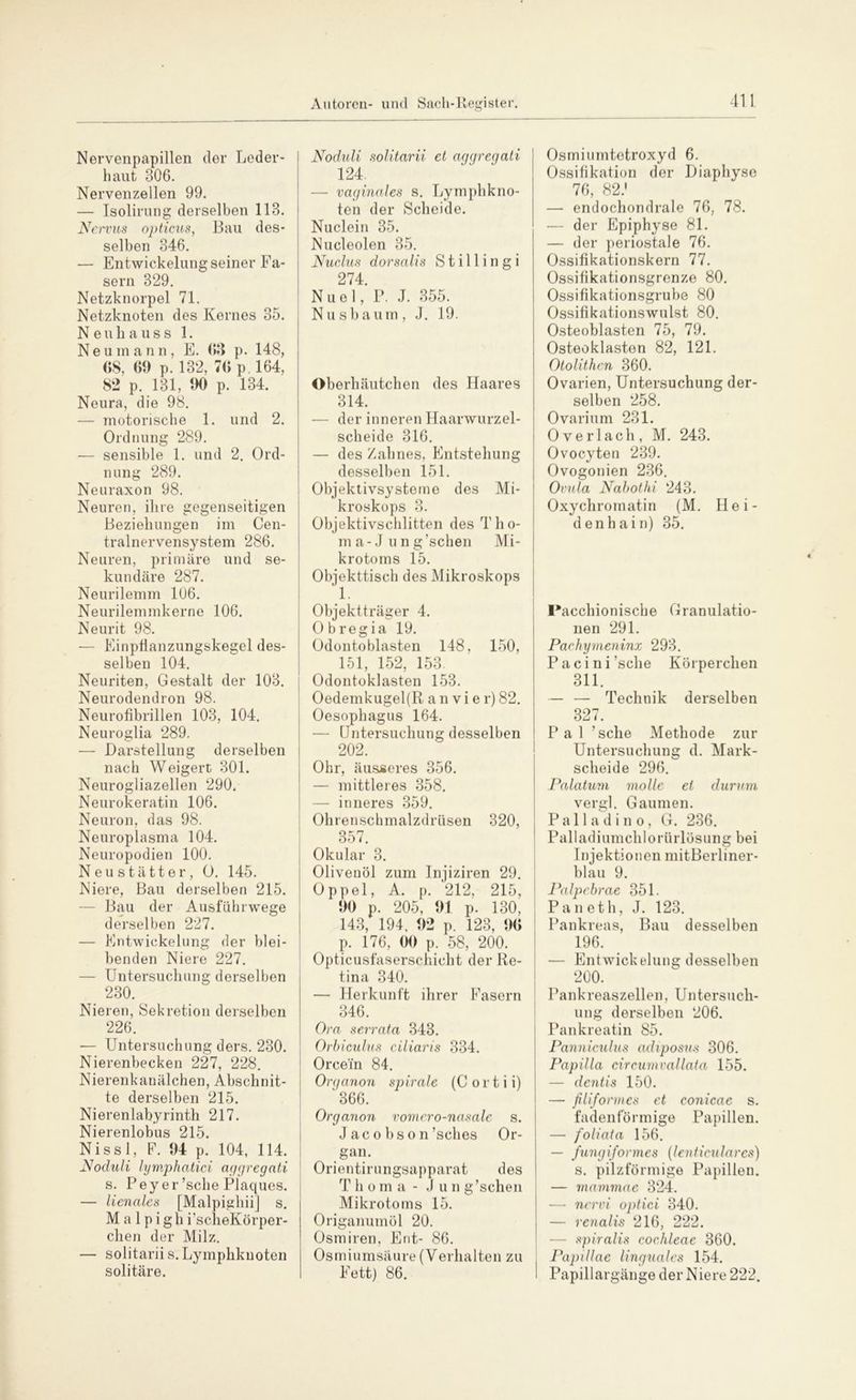 Nervenpapillen der Leder- haut 306. Nervenzellen 99. — Isolirung derselben 113. Nervus opticus, Bau des- selben 346. — Entwickelungseiner Fa- sern 329. Netzknorpel 71. Netzknoten des Kernes 35. Neuhauss 1. Neu mann, E. 63 p. 148, 68, 61) p. 132, 76 p. 164, 82 p. 131, 1)0 p. 134. Neura, die 98. — motorische 1. und 2. Ordnung 289. — sensible 1. und 2. Ord- nung 289. Neuraxon 98. Neuren, ihre gegenseitigen Beziehungen im Cen- tralnervensystem 286. Neuren, primäre und se- kundäre 287. Neurilemm 106. Neurilemmkerne 106. Neurit 98. — Einpfianzungskegel des- selben 104. Neuriten, Gestalt der 103. Neurodendron 98. Neurofibrillen 103, 104. Neuroglia 289. — Darstellung derselben nach Weigert 301. Neurogliazellen 290. Neurokeratin 106. Neuron, das 98. Neuroplasma 104. Neuropodien 100. Neustätter, O. 145. Niere, Bau derselben 215. — Bau der Ausfuhrwege derselben 227. — Entwickelung der blei- benden Niere 227. — Untersuchung derselben 230. Nieren, Sekretion derselben 226. — Untersuchung ders. 230. Nierenbecken 227, 228. Nierenkanälchen, Abschnit- te derselben 215. Nierenlabyrinth 217. Nierenlobus 215. Nissl, F. 04 p. 104, 114. Noduli lymphatici aggregati s. Pey er ’sclie Plaques. — lienales [Malpighii] s. M a 1 p i g h i’scheKörper- chen der Milz. — solitarii s. Lymphknoten solitäre. Noduli solitarii et aggregati 124 —■ vaginales s. Lymphkno- ten der Scheide. Nuclein 35. Nucleolen 35. Nuclus dorsalis S t i 11 i n g i 274. N u e 1, P. J. 355. Nusbaum, J. 19. Oberhäutchen des Haares 314. — der inneren Haarwurzel- scheide 316. — des Zahnes, Entstehung desselben 151. Objektivsysteme des Mi- kroskops 3. Objektivschlitten des Tho- ma-J ung’schen Mi- krotoms 15. Objekttisch des Mikroskops 1. Objektträger 4. Ob regia 19. Odontoblasten 148, 150, 151, 152, 153. Odontoklasten 153. Oedemkugel(R anvier) 82. Oesophagus 164. — Untersuchung desselben 202. Ohr, äusseres 356. — mittleres 358. — inneres 359. Ohrenschmalzdrüsen 320, 357. Okular 3. Olivenöl zum Injiziren 29. Oppel, A. p. 212, 215, 00 p. 205, 01 p. 130, 143, 194, 0*2 p. 123, 06 p. 176, 00 p. 58, 200. Opticusfaserschicht der Re- tina 340. — Herkunft ihrer Fasern 346. Ora serrata 343. Orbiculus ciliaris 334. Orcefn 84. Organon spirale (C ort i i) '366. Organon vomero-nasale s. Jaco bson’sches Or- gan. Orientirungsapparat des T h o m a - Jun g’schen Mikrotoms 15. Origanumöl 20. Osmiren, Ent- 86. Osmiumsäure (Verhalten zu Fett) 86. Osmiumtetroxyd 6. Ossifikation der Diaphyse 76, 82.' — endochondrale 76, 78. — der Epiphyse 81. — der periostale 76. Ossifikationskern 77. Ossifikationsgrenze 80. Ossifikationsgrube 80 Ossifikationswulst 80. Osteoblasten 75, 79. Osteoklasten 82, 121. Otolithm 360. Ovarien, Untersuchung der- selben 258. Ovarium 231. Overlach, M. 243. Ovocyten 239. Ovogonien 236. Ovula Nahothi 243. Oxychrornatin (M. Hei- denhain) 35. Facchionische Granulatio- nen 291. Pachymeninx 293. Pacini’sche Körperchen 311. — — Technik derselben 327. P a 1 ’sche Methode zur Untersuchung d. Mark- scheide 296. Palatum molle et durum vergl. Gaumen. P a 11 a d i n o , G. 236. Palladiumchlorürlösung bei Injektionen mit Berliner- blau 9. Palpcbrae 351. Pan eth, J. 123. Pankreas, Bau desselben 196. — Entwickelung desselben 200. Pankreaszellen, Untersuch- ung derselben 206. Pankreatin 85. Panniculus adiposns 306. Papilla circumvallata 155. — dentis 150. — filiformes et conicae s. fadenförmige Papillen. — foliata 156. — fungiformes (lenticulares) s. pilzförmige Papillen. — mamrnae 324. — nervi optici 340. — renalis 216, 222. — spiralis cochleae 360. PapiIIae linguales 154. Papillargänge der Niere 222.