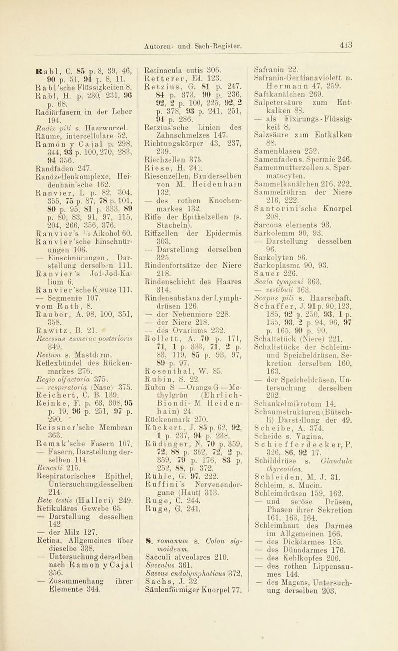 Rabl, C. 85 p. 8, 89, 46, 00 p. 51, 04 p. 8, 11. Rabl ’sche Flüssigkeiten 8. Rabl, H. p. 230, 231, 06 p. 68. Radiärfasern in der Leber 194. Radix pili s. Haarwurzel. Räume, intercellulare 52. Ramön y C a j a 1 p. 298, 344, 03 p. 100, 270, 283, 04 356. Randfaden 247. Randzellenkomplexe, Hei- denhain’sche 162. Ran vier, L p. 82, 304, 355, 75 p. 87, 78 p. 101, 80 p. 95, 81 p. 333, 80 p. 80, 83, 91, 97, 115, 204, 266, 356, 376. Ran vier’s 1i3 Alkohol 60. Ran vier’sche Einschnür- ungen 106. — Einschnürungen, Dar- stellung derselben 111. Ran vier’s Jod-Jod-Ka- lium 6. R an vi er ’sche Kreuze 111. — Segmente 107. vom Rath, 8. Räuber, A. 98, 100, 351, 358. Rawitz , B. 21. Recessus camerae posterioris 349. Rectum s. Mastdarm. Reflexbündel des Rücken- markes 276. Regio olfactoria 375. — respiratoria (Nase) 375. Reichert, C. B. 139. Reinke, F. p. 63, 308,05 p. 19, 06 p. 251, 07 p. 290. ' Reissner’sche Membran 363. Remak’sche Fasern 107. — Fasern, Darstellung der- selben 114. Renculi 215. Respiratorisches Epithel, Untersuchung desselben 214. Rete testis (Halleri) 249. Retikuläres Gewebe 65. — Darstellung desselben 142 — der Milz 127. Retina, Allgemeines über dieselbe 338. — Untersuchung derselben nach 356. Zusammenhang Elemente 344. Ramon y Cajal ihrer Retinacula cutis 306. Rette rer, Ed. 123. Retzius, G. 81 p. 247. 84 p. 373, 00 p. 236, 02, 2 p. 100, 225, 02, 2 p. 378, 03 p. 241, 251, 04 p. 286. Retzius’sche Linien des Zahnschmelzes 147. Richtungskörper 43, 237, 239. Riechzellen 375. Riese, H. 241. Riesenzellen, Bau derselben von M. Heidenhain 132. — des rothen Knochen- markes 132. Riffe der Epithelzellen (s. Stacheln). Riffzellen der Epidermis 303. — Darstellung derselben 325. Rindenfortsätze der Niere 218. Rindenschicht des Haares 314. Rindensubstanz der Lympli- drüsen 126. — der Nebenniere 228. — der Niere 218. — des Ovariums 232. Rollett, A. 70 p. 171, 71, 1 p. 333, 71, 2 p. 83, 119, 85 p. 93, 97, 80 p. 97. Rosenthal, W. 85. Rubin, S. 22. Rubin S —Orange G—Me- thylgrün (Ehrlich- Biondi-M Heiden- hain) 24. Rückenmark 270. R ü c k e r t, J. 85 p. 62, 02, 1 p. 237, 04 p. 238. Rüdinger, N. 70 p. 359, 72, 88 p. 362, 72, 2 p. 359, 70 p. 176, 83 p. 252, 88, p. 372. Rühle, G. 07. 222. Ruffini's Nervenendor- gane (Haut) 313. Rüge, C. 244. Rüge, G. 241. S. romanum s. Colon sig- moideum. Sacculi alveolares 210. Sacculus 361. Saccus endolymphaticus 372. Sachs, J. 32 Säulenförmiger Knorpel 77. Safran in 22. Safranin-Gentia na violett n. Hermann 47, 259. Saftkanälchen 269. Salpetersäure zum Ent- kalken 88. — als Fixirungs - Flüssig- keit 8. Salzsäure zum Entkalken 88. Samenblasen 252. Samenfadens. Spermie 246. Samenmutterzellen s. Sper- matocyten. Sammelkanälchen 216, 222. Sammelröhren der Niere 216, 222. S a nt o ri ni’sche Knorpel 208. Sarcous elements 93. Sarkolemm 90, 93. -— Darstellung desselben 96. Sarkolyten 96. Sarkoplasma 90, 93. Sauer 226. Scala tympani 363. — vestibuli 363. Scapus pili s. Haarschaft. Schaffer, J. 01 p. 90,123, 185, 1)2 p. 250, 03. 1 p. 185, 03, 2 p. 94, 96, 07 p. 165, 00 p. 90. Schaltstück (Niere) 221. Schaltstücke der Schleim- und Speicheldrüsen, Se- kretion derselben 160, 163. — der Speicheldrüsen, Un- tersuchung derselben 202. Schaukelmikrotom 14. Schaumstrukturen (Bütsch- li) Darstellung der 49. Scheibe, A. 374. Scheide s. Vagina. Scliiefferdecker, P. 326, 86, 02 17. Schilddrüse s. Glandula thyreoidea. Schleiden, M. J. 31. Schleim, s. Mucin. Schleimdrüsen 159, 162. — und seröse Drüsen, Phasen ihrer Sekretion 161, 163, 164. Schleimhaut des Darmes im Allgemeinen 166. — des Dickdarmes 185. — des Dünndarmes 176. — des Kehlkopfes 206. — des rothen Lippensau- mes 144. — des Magens, Untersuch- ung derselben 203.