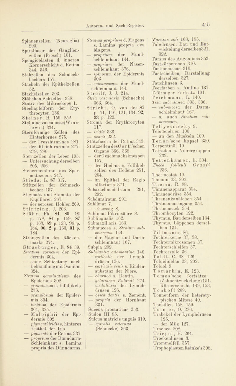 Spinnenzellen (Neuroglia) 290. Spiralfaser der Ganglien- zellen (Frosch) 101. Spongioblasten d. inneren Körnerschiclit d. Retina 844, 846. Stabzellen des Schmeck- bechers 157. Stacheln der Epithelzcllen 52. Staclielzellen 303. Stäbchen-Sehzellen 338. Stativ des Mikroskops 1. Stechapfelform der Ery- throcyten 136. Steiner, H. 159, 252. Stellulae vasculosae( Wi n s- 1 o w i i) 334. Sternförmige Zellen des Hinterholmes 275. — der Grosshirnrinde 281. — der Kleinhirnrinde 277, 279, 280. Sternzellen der Leber 195. — Untersuchung derselben 205, 206. Steuermembran des Sper- matozoons 247. Stieda, L. 87 317. Stiftzellen der Schmeck- becher 157. Stigmata und Stomata der Kapillaren 267. — der serösen Höhlen 269. Stin tz i n g, J. 203. S t ö h r, Pli. 84, 89, 94 p. 178, 84 p. 159, 87 p. 163, 89 p. 123, 94 p. 184, 96, 2 p. 163, 01 p. 184. Strangzellen des Rücken- marks 274. S tr a s b u r g er, E. 84 39. Stratum corneum der Epi- dermis 304. — seine Schichtung nach Behandlung mit Osmium 324. Stratum germinativum des Epidermis 302. — granulosum d. Eifollikels 236. — granulosum der Epider- mis 304. — lucidum, der Epidermis 304, 325. — M a 1 p i g h i i der Epi- dermis 302. — pigmenti iridis s. hinteres Epithel der Iris. — pigmenti der Retina 337 — proprium der Dünndarm- Schleimhaut s. Lamina propria des Dünndarms. Stratum proprium d. Magens s. Lamina propria des Magens. — proprium der Mund- schleimhaut 144. — proprium der Nasen- schleimhaut 376. — spi.nomm der Epidermis 303. — submucosum der Mund- schleimhaut 144. S tre if f, J. J. 214. Stria vascularis (Schnecke) 363, 364. Stricht, O. van der 87 p. 71, 116, 121, 134, 92, 93 p. 122. Stroma der Erythrocyten 117. — iridis 336. — ovarii 232. Stützfasern der Retina 343. Stützzellen desC o r ti’schen Organs 366, 368. — derGeschmacksknospen 157. — des Hodens s. Follikel- zellen des Hodens 251, 254. — im Epithel der Regio olfac-toria 371. Subarachnoidalraum 291, 292. Subduralraum 291. Sublimat 7. — -Eisessig 8. Sublimat-Pikrinsäure 8. Sublingualis 162. Submaxillaris 163. Submucosa s. Stratum sub- mucosum 144. — der Magen- und Darm- schleimhaut 167. Subpia 292. Substantia adamantina 146. — corticalis der Lymph- driisen 126. — corticalis renis s. Rinden- substanz der Niere. — eburnca s. Dentin. — gelatinosa Rolandi 274. — mcdullaris der Lympli- drüsen 126. — ossca dentis s. Zement. — propria der Hornhaut 331. Succus prostaticus 253. Sudon III 85. Sulcus matricis unguis 319. — spiralis externus (Schnecke) 363. Taeniae soll 168, 185. Talgdrüsen, Bau und Ent- wickelung derselben321, 322. Tarsus des Augenlides 353. Tastkörperchen 310. Tastmeniscus 310. Tastscheiben, Darstellung derselben 327. Tauchlinsen 3. Teerfarben s. Aniline 137. T-förmiger Fortsatz 101. Teichmann, L. 140. Tela subcutanea 305, 306. — submucosa der Darm- schleimhaut 167. — s. auch Stratum sub- mucosum. Tel ly es niezky 9. Telodendrien 100. — an den Muskeln 109. Tenon ’sche Kapsel 330. Terpentinöl 10. Tetraden s. Vierergruppen 239. Tettenhamer, E. 304. Theca folliculi Graafi 236. Thermostat 10. Thionin 23, 202. Thoma, R. 88. Thränenapparat 354. Thränendrüse 354. Thränenkanälchen 354. Thränennasengang 354. Thränensack 354. Thrombocyten 122. Thymus, Bau derselben 134. Thymus, Läppchen dersel- ben i34. Tillmanns 86. Tochterkerne 37, 38. Tochtermikrosomen 37. Tochterschleifen 37. Tochterzelle 36. Toldt, C. 68, 126. Toluidinblau 23, 202. Toluol 9 T omarkin, E. 123. T omes ’sche Fortsätze (Zahnentwickelung) 151. — Körnerschicht 149, 153. Tonkoff 269. Tonnenform der heteroty- pischen Mitose 40. Tonsillen 158, 159. Tom i er, O. 226. Trabekel der Lymphdrüsen | — der’Milz 127. Trachea 208. Trie pel, H. 264. Trockenlinsen 3. Trommelfell 357. Trophoplasten Reinke’s308.