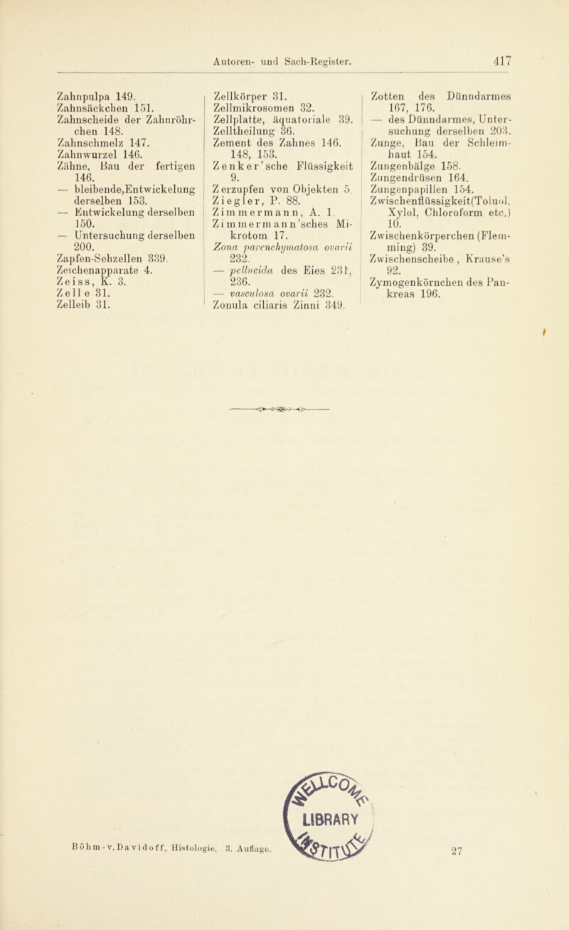 Zahnpulpa 149. Zahnsäckchen 151. Zahnscheide der Zahnrölir- chen 148. Zahnschmelz 147. Zahnwurzel 146. Zähne, Bau der fertigen 146. — bleibende,Entwickelung derselben 153. — Entwickelung derselben 150. — Untersuchung derselben 200. Zapfen-Sehzellen 839. Zeichenapparate 4. Zeiss, K. 3. Zell e 31. Zelleib 31. j Zellkörper 31. Zellmikrosomen 32. Zellplatte, äquatoriale 39. Zelltheilung 36. Zement des Zahnes 146. 148, 153. Zenker’sehe Flüssigkeit 9. Zerzupfen von Objekten 5. Ziegler, P. 88. Z i m m ermann, A. 1 Z i m in e r m a n n ’sclies M i- krotom 17. Zona parenchymatoxa ovetrii 232. — pellucida des Eies 231, 236. — vasculosa ovarii 232. Zonula ciliaris Zinni 349. Zotten des Dünndarmes 167, 176. — des Dünndarmes, Unter- suchung derselben 203. Zunge, Bau der Schleim- haut 154. Zungenbälge 158. Zungendrüsen 164. Zungenpapillen 154. Zwiscbenflüssigkeit(Toluol. Xylol, Chloroform etc.) 10. Zwischenkörperchen (Flem- ming) 39. Zwischenscheibe , Krause’s 92. Zymogenkörnchen des Pan- kreas 196. -O—ff*®*-'—<f> Böhm-v. Da vidoff, Histologie, 3. Auflago. 27