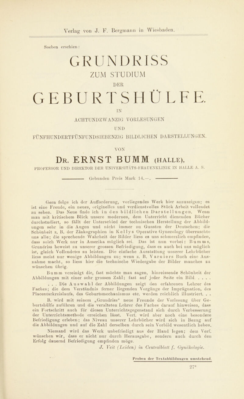 Soeben erschien : GRUNDRIS S ZUM STUDIUM DER G E B U R T S H Ü L F E. TN ACHTUNDZWANZIG VORLESUNGEN UND FÜNFHUNDERTFÜNFUNDSIEBENZIG BILDLICHEN DARSTELLUNGEN. VON Dr. ERNST BÜMM (HALLE), PROFESSOR UND DIREKTOR DER UNIVERSITÄTS-FRAUENKLINIK IN HALLE A. S. Gebunden Preis Mark 14. —. Gern folge ich der Aufforderung, vorliegendes Werk hier anzuzeigen; es ist eine Freude, ein neues, originelles und verdienstvolles Stück Arbeit vollendet zu sehen. Das Neue finde ich in den bildlichen Darstellungen. Wenu mau mit kritischem Blick unsere modernen, dem Unterricht dienenden Bücher durchstudiert, so fällt der Unterschied der technischen Herstellung der Abbild- ungen sehr in die Augen und nicht immer zu Gunsten der Deutschen; die Schönheit z. B. der Zinkographien in Kellys Operative Gynecology überraschte uns alle; die sprechende Wahrheit der Bilder liess es uns schmerzlich empfinden, dass solch Werk nur in Amerika möglich sei. Das ist nun vorbei: Bum ms, Grundriss beweist zu unserer grossen Befriedigung, dass es auch bei uns möglich ist, gleich Vollendetes zu leisten. Die einfache Ausstattung unserer Lehrbücher liess meist nur wenige Abbildungen zu; wenn z. B. Varniers Buch eine Aus- nahme macht, so liess hier die technische Wiedergabe der Bilder manches zu wünschen übrig. Bumm vereinigt die, fast möchte man sagen, hinreissende Schönheit der Abbildungen mit einer sehr grossen Zahl: fast auf jeder Seite ein Bild . . . . . . . Die Auswahl der Abbildungen zeigt den erfahrenen Lehrer des Faches; die dem Verständnis ferner liegenden Vorgänge der Imprägnation, des Placentarkreislaufs, des Geburtsmechanismus etc. werden reichlich illustriert. . . B. wird mit seinem „Grundriss“ neue Freunde der Vorlesung über Ge- burtshülfe zuführen und die veralteten Lehrer des Faches darauf hinweisen, dass ein Fortschritt auch für diesen Unterrichtsgegenstand sich durch Verbesserung der Unterrichtsmethode erreichen lässt. Verf. wird aber noch eine besondere Befriedigung erleben; das Niveau unserer Lehrbücher wird sich in Bezug auf die Abbildungen und auf die Zahl derselben durch sein Vorbild wesentlich heben. Niemand wird das Werk unbefriedigt aus der Hand legen; dem Verf. wünschen wir, dass er nicht nur durch Herausgabe, sondern auch durch den Erfolg dauernd Befriedigung empfinden möge. J. Veit (Leiden) in Centralblatt f. Gynäkologie. Proben <ler Textabbildungen umstehend. 27*