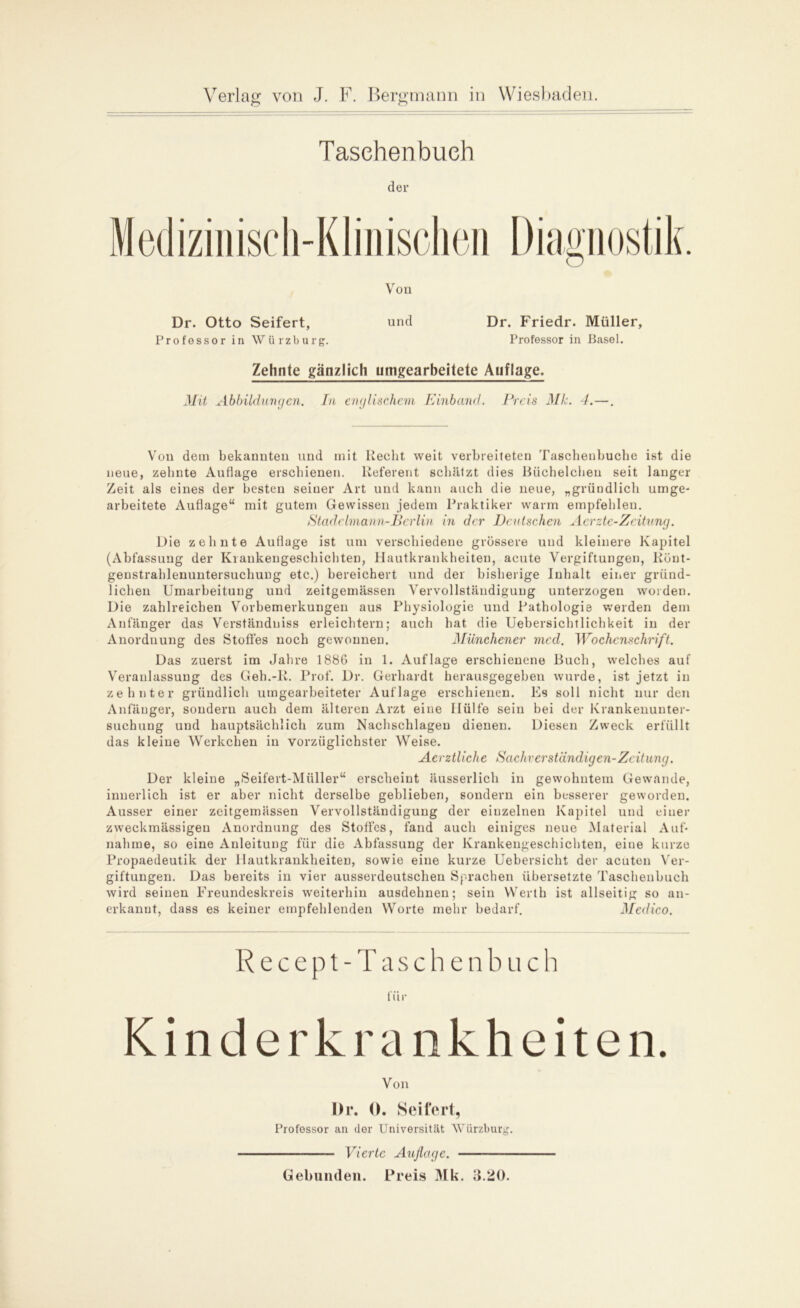 Taschenbuch der Medizinisch-Klinischen Diagnostik. Dr. Otto Seifert, Professor in Würzburg. Von und Dr. Friedr. Müller, Professor in Basel. Zehnte gänzlich umgearbeitete Auflage. Mit Abbildungen. In englischem Einband. Preis Mk. 4.- Von dem bekannten und mit liecht weit verbreiteten Taschenbuche ist die neue, zehnte Auflage erschienen. Referent schätzt dies Büchelchen seit langer Zeit als eines der besten seiner Art und kann auch die neue, „gründlich unbe- arbeitete Auflage“ mit gutem Gewissen jedem Praktiker warm empfehlen. Stade Imann-JBerlin in der Deutschen Aerzte-Zeitung. Die zehnte Auflage ist um verschiedene grössere und kleinere Kapitel (Abfassung der Krankengeschichten, Hautkrankheiten, acute Vergiftungen, Rünt- genstrahlenuntersuchung etc.) bereichert und der bisherige Inhalt einer gründ- lichen Umarbeitung und zeitgemässen Vervollständigung unterzogen worden. Die zahlreichen Vorbemerkungen aus Physiologie und Pathologie werden dem Anfänger das Verständniss erleichtern; auch hat die Uebersichtlichkeit in der Anordnung des Stoffes noch gewonnen. Münchener mcd. Wochenschrift. Das zuerst im Jahre 1886 in 1. Auflage erschienene Buch, welches auf Veranlassung des Geh.-R. Prof. Dr. Gerhardt herausgegeben wurde, ist jetzt in zehnter gründlich umgearbeiteter Auflage erschienen. Es soll nicht nur den Anfänger, sondern auch dem älteren Arzt eine Hülfe sein bei der Krankenunter- suchung und hauptsächlich zum Nachschlagen dienen. Diesen Zweck erfüllt das kleine Werkchen in vorzüglichster Weise. Aerztliche Sachverständigen-Zeitung. Der kleine „Seifert-Müller“ erscheint äusserlich in gewohntem Gewände, innerlich ist er aber nicht derselbe geblieben, sondern ein besserer geworden. Ausser einer zeitgemässen Vervollständigung der einzelnen Kapitel und einer zweckmässigen Anordnung des Stofles, fand auch einiges neue Material Auf- nahme, so eine Anleitung für die Abfassung der Krankengeschichten, eine kurze Propaedeutik der Hautkrankheiten, sowie eine kurze Uebersicht der acuten Ver- giftungen. Das bereits in vier ausserdeutschen Sprachen übersetzte Taschenbuch wird seinen Freundeskreis weiterhin ausdehnen; sein Werth ist allseitig so an- erkannt, dass es keiner empfehlenden Worte mehr bedarf. Medico. Recept-Taschen b u c h für Kinderkrankheiten. Von Dr. 0. Seifert, Professor an dor Universität Würzburg. — Vierte Auflage. Gebunden. Preis Mk. 3.20.