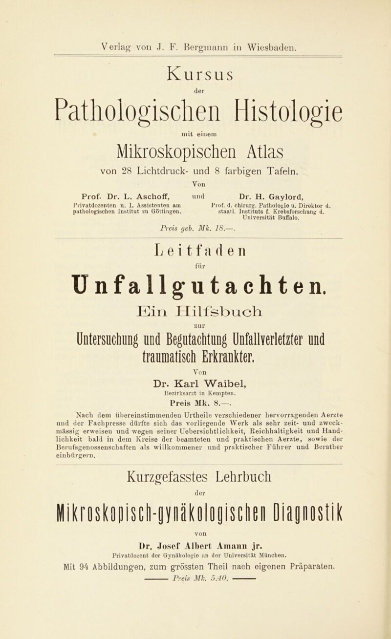 Kursus der Pathologischen Histologie mit einem Mikroskopischen Atlas von 28 Lichtdruck- und 8 farbigen Tafeln. Von Prof. Dr. L. Aschoff, und Dr. H. Gaylord, Privatdozenten u. I. Assistenten am Prof. d. Chirurg. Pathologie u. Direktor d. pathologischen Institut zu Göttingen. staatl. Instituts f. Krebsforschung d. Universität Buffalo. Preis (jeb. Mk. 18.—. Leit f* a d e n für Unfall gutachte n. Ein Plilfsbuch zur Untersuchung und Begutachtung Unfallverletzter und traumatisch Erkrankter. Von Dr. Karl Waibel, Bezirksarzt in Kempten. Preis Mk. 8.—. Nacli dem übereinstimmenden Urtheile verschiedener hervorragenden Aerzte und der Fachpresse dürfte sich das vorliegende Werk als sehr zeit- und zweck- mässig erweisen und wegen seiner Uebersichtlichkeit, Reichhaltigkeit und Hand- lichkeit bald in dem Kreise der beamteten und praktischen Aerzte, sowie der Berufsgenossenschaften als willkommener und praktischer Führer und Berather einbiirgern. Kurzgefasstes Lehrbuch der MikrDskopiscli-gvnäkologisctien Diagnostik von l)r. Josct* Albert Amann jr. Privatdozent der Gynäkologie an dor Universität München. Mit 94 Abbildungen, zum grössten Theil nach eigenen Präparaten. Preis Mk. 5.40.