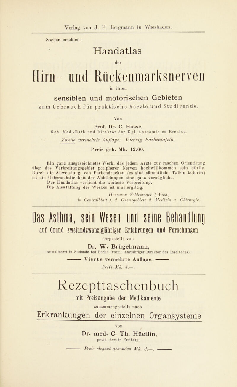 Soeben erschien: Handatlas der Hirn- und Riickenmarksnerven in ihren sensiblen und motorischen Gebieten zum Gebrauch für praktische Aerzte und Studirende. Von Prof. Dr. C. Hasse, Geh. Med.-Rath und Direktor der Kgl. Anatomie zu Breslau. Zweite vermehrte Auflage. Vierzig Farbentafeln. Preis geh. Mk. 12.60. Ein ganz ausgezeichnetes Werk, das jedem Arzte zur raschen Orientirung über das Verbreitungsgebiet peripherer Nerven hochwillkommen sein dürfte. Durch die Anwendung von Farbendrucken (es sind sämmtliche Tafeln kolorirt) ist die Uebersichtlichkeit der Abbildungen eine ganz vorzügliche. Der Handatlas verdient die weiteste Verbreitung. Die Ausstattung des Werkes ist mustergiltig. Hermann Schlesinger (Wien) in Centralblatt f. d. Grenzgebiete d. Medizin u. Chirurgie. Das Asthma, sein Wesen und seine Behandlung auf Grund zweiundzwanzigjähriger Erfahrungen und Forschungen dargestellt von Dr. W. Brügelmann, Anstaltsarzt in Siidende boi Berlin (vorm, langjähriger Direktor des Inselbades). Vierte vermehrte Auflage. Preis Mk. 4.—. Rezepttaschenbuch mit Preisangabe der Medikamente zusammengestellt nach Erkrankungen der einzelnen Organsysteme von Dr. med. C. Th. Hüetlin, prakt. Arzt in Freiburg. Preis elegant gebunden Mk. 2.—,