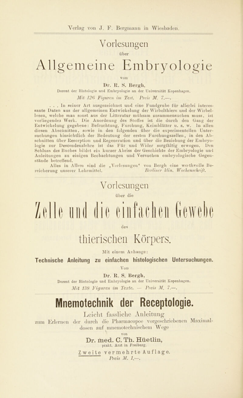 Vorlesungen über Allgemeine Embryologie von Dr. R. S. Bergh, Dozent der Histologie und Embryologie an der Universität Kopenhagen. Mit 126 Figuren im Text. Preis M. 7.—. ... In seiner Art ausgezeichnet und eine Fundgrube für allerlei interes- sante Daten aus der allgemeinen Entwickelung der Wirbelthiere und der Wirbel- losen, welche man sonst aus der Litteratur mühsam zusammensuchen muss, ist vorliegendes Werk. Die Anordnung des Stoffes ist die durch den Gang der Entwickelung gegebene: Befruchtung, Furchung, Keimblätter u. s. w. ln allen diesen Abschnitten, sowie in den folgenden über die experimentellen Unter- suchungen hinsichtlich der Bedeutung der ersten Furchungszellen, in den Ab- schnitten über Resorption und Regeneration und über die Beziehung der Embryo- logie zur Descendenzlehre ist das Für und Wider sorgfältig erwogen. Den Schluss des Buches bildet ein kurzer Abriss der Geschichte der Embryologie und Anleitungen zu einigen Beobachtungen und Versuchen embryologische Gegen- stände betreffend. Alles in Allem sind die „Vorlesungen“ von Bergh eine werthvolle Be- reicherung unserer Lehrmittel. Berliner klin. Wochenschrift. Vorlesungen über die Mit einem Anhänge: Technische Anleitung zu einfachen histologischen Untersuchungen. Von Dr. R. S. Bergh, Dozent der Histologie und Embryologie an der Universität Kopenhagen. Mit 138 Figuren im Texte. — Preis M. 7.—. Mnemotechnik der Receptologie. Leicht fassliche Anleitung zum Erlernen der durch die Pharmacopoe vorgeschriebenen Maximal- dosen auf mnemotechnischem Wege von Dr. med. C. Th. Hüetlin, prakt. Arzt in Freiburg. Zweite vermehrte Auflage. Preis M. 1.—.