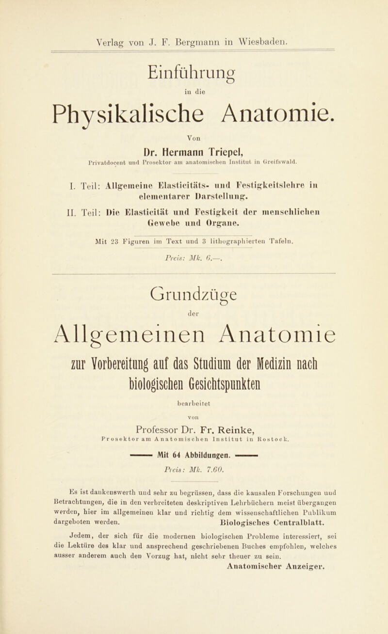 Einführung in die Physikalische Anatomie. Von I)r. Hermann Triepel, Privatdocent und Prosektor am anatomischen Institut in Greifswald. I. Teil: Allgemeine Elasticitiits- uml Festigkeitslehre in elementarer Darstellung. II. Teil: Die Elastieität und Festigkeit der menschlichen Gewebe und Organe. Mit 23 Figuren im Text und 3 lithographierten Tafeln. Preis: Mk. 6.—. Grundzüge der Allgemeinen Anatomie zur Vorbereitung auf das Studium der Medizin nach biologischen Gesichtspunkten bearbeitet von Professor Dr. Fr. Reinke, Prosektor am Anatomischen Institut in Rostock. 1 Mit 64 Abbildungen. —— Preis: Mk. 7.60. Es ist dankenswerth und sehr zu begrüssen, dass die kausalen Forschungen und Betrachtungen, die in den verbreiteten deskriptiven Lehrbüchern meist übergangen werden, hier im allgemeinen klar und richtig dem wissenschaftlichen Publikum dargeboten werden. Biologisches Centralblatt. Jedem, der sich für die modernen biologischen Probleme interessiert, sei die Lektüre des klar und ansprechend geschriebenen Buches empfohlen, welches ausser anderem auch den Vorzug hat, nicht sehr theuer zu sein. Anatomischer Anzeiger.